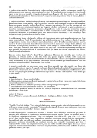 www.teologiacalvinista.com32
A visão positivo-positivo da predestinação ensina que Deus intervém positiva e ativamente na vida dos
eleitos para operar a graça em seus corações e levá-los à fé. Semelhantemente, no caso dos réprobos, ele
opera o mal nos seus corações e impede ativamente que cheguem à fé. Esse ponto de vista tem sido
freqüentemente chamado de "hipercalvinismo", porque vai além do ponto de vista de Calvino, Lutero e
outros reformadores.
A visão reformada da predestinação dupla segue e um esquema positivo-negativo. No caso dos eleitos,
Deus intervém de forma positiva e ativa operando a graça em seus corações e levando-os à fé salvadora.
Deus regenera de maneira unilateral os eleitos e assegura sua salvação. No caso dos réprobos, ele não
opera o mal em seus corações ou impedem que cheguem à fé. Pelo contrário, ele os ignora, deixando-os à
mercê de seus próprios esquemas pecaminosos. Segundo este ponto de vista, não há simetria na ação
divina. A atividade de Deus é assimétrica entre os eleitos e os réprobos. Existe, contudo, um tipo de igual
supremacia. O réprobo, a quem Deus ignora, está definitivamente condenado, e sua condenação é tão
certa e inevitável quanto a salvação final do eleito.
O problema está ligado a declarações bíblicas tais como aquela concernente ao endurecimento que Deus
causa no coração do Faraó. É inquestionável que a Bíblia ensina que Deus endureceu Faraó. A questão
que permanece é: como Deus endureceu o coração de Faraó: Lutero defendia um endurecimento passivo,
ao invés de ativo; quer dizer. Deus não criou um novo nível de maldade no coração do rei. Já havia mal
suficiente no coração dele para incliná-lo a resistir a cada estágio da vontade de Deus. Tudo o que Deus
tem a fazer para endurecer uma pessoa é retirar sua graça dela e deixá-la completamente entregue aos
seus próprios impulsos malignos. è precisamente isto que Deus faz com os condenados ao inferno.
Abandona-os à sa impiedade.
Em que sentido Deus "odeia" a Esaú? Duas explicações diferentes são oferecidas para resolver este
problema. A primeira define o ódio não como uma paixão negativa voltada contra Esaú, mas
simplesmente como a ausência de amor redentor. O fato de Deus ter "amado" Jacó significa simplesmente
que o fez recipiente de sua graça imerecida. Deus deu a Jacó um benefício que este não merecia. Esaú não
recebeu o mesmo benefício, e nesse sentido Deus o odiou.
A primeira explicação soa um pouco como uma defesa especial para não permitir que Deus seja
surpreendido odiando alguém. A segunda explicação dá mais força à palavra ódio. Diz simplesmente que
Deus de fato odiou a Esaú. Esaú era odioso aos olhos de Deus. Não havia nada nele para Deus amar. Esaú
era um vaso próprio para destruição e totalmente digno da ira e do ódio santo de Deus. vamos deixar que
o leitor decida.
Sumário
1. A predestinação é dupla; tem dois lados.
2. Alguns cristãos ensinam que Deus é igualmente responsável pela eleição e pela reprovação. Esta é uma
característica do hipercalvinismo.
3. A visão reformada da predestinação dupla reflete um esquema positivo-negativo.
4. Deus endureceu o coração de Faraó passiva e não ativamente.
5. Deus odiou a Esaú no sentido de não lhe dar a bênção da graça ou no sentido de excrá-lo como vaso
próprio para a destruição.
Autor: R. C. Sproul
Fonte: 2º Caderno Verdades Essenciais da Fé Cristã – R.C.Sproul. Editora Cultura Cristã.
Eleição
Deus escolheu os seus
“Pois Ele (Deus) diz Moisés: “Terei misericórdia de quem me aprouver ter misericórdia e compadecer-me-
ei de quem me aprouver ter compaixão.” Assim, pois, não depende de quem quer, ou de quem corre, mas
de usar Deus a sua misericórdia.” Romanos 9.15,16
O verbo eleger significa “selecionar ou escolher”. A doutrina bíblica da eleição consiste em que, antes da
Criação, Deus selecionou da raça humana, antevista como decaída, aqueles a quem Ele redimiria, traria ã
fé, justificaria e glorificaria em Jesus Cristo e por meio dele (Rm 8.28-39; Ef 1.3-14; 2 Ts 2.13,14; 2 Tm
1.9,10). Esta escolha divina é uma expressão da graça livre e soberana, porque ela é não constrangida e
incondicional, não merecida por qualquer coisa naqueles que são seus objetos. Deus não deve aos
pecadores nenhuma misericórdia de qualquer espécie, mas somente condenação; por isso, é
surpreendente, e razão de sempiterno louvor, que Ele tenha decidido salvar alguns de nós; e louvor
duplicado porque sua escolha incluiu o envio de seu próprio Filho para sofrer, como portador do pecado,
pelos seus eleitos (Rm 8.32).
 