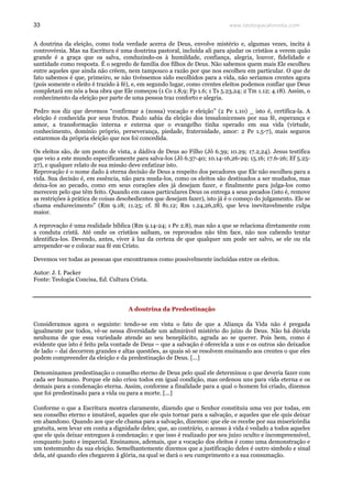 www.teologiacalvinista.com33
A doutrina da eleição, como toda verdade acerca de Deus, envolve mistério e, algumas vezes, incita à
controvérsia. Mas na Escritura é uma doutrina pastoral, incluída ali para ajudar os cristãos a verem quão
grande é a graça que os salva, conduzindo-os à humildade, confiança, alegria, louvor, fidelidade e
santidade como resposta. É o segredo de família dos filhos de Deus. Não sabemos quem mais Ele escolheu
entre aqueles que ainda não crêem, nem tampouco a razão por que nos escolheu em particular. O que de
fato sabemos é que, primeiro, se não tivéssemos sido escolhidos para a vida, não seríamos crentes agora
(pois somente o eleito é trazido à fé), e, em segundo lugar, como crentes eleitos podemos confiar que Deus
completará em nós a boa obra que Ele começou (1 Co 1.8,9; Fp 1.6; 1 Ts 5.23,24; 2 Tm 1.12; 4.18). Assim, o
conhecimento da eleição por parte de uma pessoa traz conforto e alegria.
Pedro nos diz que devemos “confirmar a (nossa) vocação e eleição” (2 Pe 1.10) _ isto é, certifica-la. A
eleição é conhecida por seus frutos. Paulo sabia da eleição dos tessalonicenses por sua fé, esperança e
amor, a transformação interna e externa que o evangelho tinha operado em sua vida (virtude,
conhecimento, domínio próprio, perseverança, piedade, fraternidade, amor: 2 Pe 1.5-7), mais seguros
estaremos da própria eleição que nos foi concedida.
Os eleitos são, de um ponto de vista, a dádiva de Deus ao Filho (Jô 6.39; 10.29; 17.2,24). Jesus testifica
que veio a este mundo especificamente para salva-los (Jô 6.37-40; 10.14-16,26-29; 15.16; 17.6-26; Ef 5.25-
27), e qualquer relato de sua missão deve enfatizar isto.
Reprovação é o nome dado à eterna decisão de Deus a respeito dos pecadores que Ele não escolheu para a
vida. Sua decisão é, em essência, não para muda-los, como os eleitos são destinados a ser mudados, mas
deixa-los ao pecado, como em seus corações eles já desejam fazer, e finalmente para julga-los como
merecem pelo que têm feito. Quando em casos particulares Deus os entrega a seus pecados (isto é, remove
as restrições à prática de coisas desobedientes que desejam fazer), isto já é o começo do julgamento. Ele se
chama endurecimento” (Rm 9.18; 11.25; cf. Sl 81.12; Rm 1.24,26,28), que leva inevitavelmente culpa
maior.
A reprovação é uma realidade bíblica (Rm 9.14-24; 1 Pe 2.8), mas não a que se relaciona diretamente com
a conduta cristã. Até onde os cristãos saibam, os reprovados não têm face, não nos cabendo tentar
identifica-los. Devendo, antes, viver à luz da certeza de que qualquer um pode ser salvo, se ele ou ela
arrepender-se e colocar sua fé em Cristo.
Devemos ver todas as pessoas que encontramos como possivelmente incluídas entre os eleitos.
Autor: J. I. Packer
Fonte: Teologia Concisa, Ed. Cultura Crista.
A doutrina da Predestinação
Consideramos agora o seguinte: tendo-se em vista o fato de que a Aliança da Vida não é pregada
igualmente por todos, vê-se nessa diversidade um admirável mistério do juízo de Deus. Não há dúvida
nenhuma de que essa variedade atende ao seu beneplácito, agrada ao se querer. Pois bem, como é
evidente que isto é feito pela vontade de Deus – que a salvação é oferecida a uns e os outros são deixados
de lado – daí decorrem grandes e altas questões, as quais só se resolvem ensinando aos crentes o que eles
podem compreender da eleição e da predestinação de Deus. [...]
Denominamos predestinação o conselho eterno de Deus pelo qual ele determinou o que deveria fazer com
cada ser humano. Porque ele não criou todos em igual condição, mas ordenou uns para vida eterna e os
demais para a condenação eterna. Assim, conforme a finalidade para a qual o homem foi criado, dizemos
que foi predestinado para a vida ou para a morte. [...]
Conforme o que a Escritura mostra claramente, dizendo que o Senhor constituiu uma vez por todas, em
seu conselho eterno e imutável, aqueles que ele quis tornar para a salvação, e aqueles que ele quis deixar
em abandono. Quando aos que ele chama para a salvação, dizemos: que ele os recebe por sua misericórdia
gratuita, sem levar em conta a dignidade deles; que, ao contrário, o acesso à vida é vedado a todos aqueles
que ele quis deixar entregues à condenação; e que isso é realizado por seu juízo oculto e incompreensível,
conquanto justo e imparcial. Ensinamos, ademais, que a vocação dos eleitos é como uma demonstração e
um testemunho da sua eleição. Semelhantemente dizemos que a justificação deles é outro símbolo e sinal
dela, até quando eles chegarem à glória, na qual se dará o seu cumprimento e a sua consumação.
 