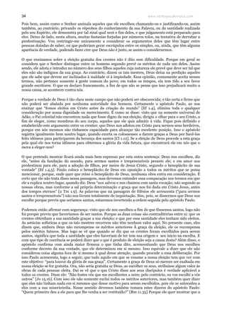 www.teologiacalvinista.com34
Pois bem, assim como o Senhor assinala aqueles que ele escolheu chamando-os e justificando-os, assim
também, ao contrário, privando os réprobos do conhecimento da sua Palavra, ou da santidade realizada
pelo seu Espírito, ele demonstra por tal sinal qual será o fim deles, e que julgamento está preparado para
eles. Deixo de lado, nesta altura, muitas fantasias forjadas por números tolos, na tentativa de derrubar a
predestinação. Vou restringir-me unicamente a considerar os argumentos deles que têm lugar entre
pessoas dotadas de saber, ou que poderiam gerar escrúpulos entre os simples, ou, ainda, que têm alguma
aparência de verdade, podendo fazer crer que Deus não é justo, se assim o considerarmos.
O que ensinamos sobre a eleição gratuita dos crentes não é dito sem dificuldade. Porque em geral se
considera que o Senhor distingue entre os homens segundo prevê os méritos de cada um deles. Assim
sendo, ele adota e introduz no número dos seus filhos aqueles cuja natureza ele prevê que deve ser tal que
eles não são indignos da sua graça. Ao contrário, dizem os tais mestres, Deus deixa na perdição aqueles
que ele sabe que devem ser inclinados à maldade oi à impiedade. Essa opinião, comumente aceita nesses
termos, não pertence somente à gente comum do povo; em todos os tempos, ela tem tido a seu favor
grande escritores. O que eu declaro francamente, a fim de que não se pense que isso prejudicará muito a
nossa causa, se acontecer contra nós.
Porque a verdade de Deus é tão clara neste campo que não poderá ser obscurecida; e tão certa e firme que
não poderá ser abalada por nenhuma autoridade dos homens. Certamente o apóstolo Paulo, ao nos
ensinar que “fomos eleitos em Cristo antes da criação do mundo” [Ef 1.4], elimina toda e qualquer
consideração por nossa dignidade ou merecimento. É como se disse: visto que na semente universal de
Adão, o Pai celestial não encontrou nada que fosse digno da sua eleição, dirigiu o olhar para o seu Cristo, a
fim de eleger, como membros do seu corpo, aqueles que ele quis admitir à vida. Fique pois definido e
estabelecido este argumento entre os crentes: que Deus nos adotou em Cristo para sermos seus herdeiros,
porque em nós mesmos não tínhamos capacidade para alcançar tão excelente posição. Isso o apóstolo
registra igualmente bem noutro lugar, quando exorta os colossenses a darem graças a Deus por havê-los
feito idôneos para participarem da herança dos santos [Cl 1.12]. Se a eleição de Deus precede a esta graça
pela qual ele nos torna idôneos para obtermos a glória da vida futura, que encontrará ele em nós que o
mova a eleger-nos?
O que pretendo mostrar ficará ainda mais bem expresso por esta outra sentença: Deus nos escolheu, diz
ele, “antes da fundação do mundo, para sermos santos e irrepreensíveis perante ele; e em amor nos
predestinou para ele, para a adoção de filhos, por meios de Jesus Cristo, segundo o beneplácito de sua
vontade” [Ef 1.4,5]. Paulo coloca o beneplácito de Deus em oposição a todos os méritos que se possa
mencionar, porque, onde quer que reine o beneplácito de Deus, nenhuma obra entra em consideração. É
certo que ele não trata disso nessa passagem, mas devemos entender essa comparação nos termos em que
ele a explica noutro lugar, quando diz: Deus “nos salvou e nos chamou com santa vocação; não segundo as
nossas obras, mas conforme a sal própria determinação e graça que nos foi dada em Cristo Jesus, antes
dos tempos eternos” [2 Tm 1.9]. As palavras que na passagem de Efésios ele acrescenta (“para sermos
santos e irrepreensíveis”) não nos livram totalmente de inquietação. Sim, pois, se dissermos que Deus nos
escolhe porque previu que seríamos santos, estaremos invertendo a ordem seguida pelo apóstolo Paulo.
Podemos então afirmar com segurança: visto que ele nos escolheu a fim de que fôssemos santos, logo não
foi porque previu que haveríamos de ser santos. Porque as duas coisas são contraditórias entre si: que os
crentes obtenham a sua santidade graças a sua eleição; e que por essa santidade eles tenham sido eleitos.
As astúcias sofísticas a que os tais mestres recorrem não têm nenhum valor aqui. No presente caso, eles
dizem que, embora Deus não recompense os méritos anteriores À graça da eleição, ele os recompensa
pelos méritos futuros. Mas logo se vê que quando se diz que os crentes foram escolhidos para serem
santos, significa que toda a santidade que eles haveriam de ter tem sua origem e seu início na escolha. E
com que tipo de coerência se poderá dizer que o que é produto de eleição seja a causa desta? Além disso, o
apóstolo confirma com ainda maior firmeza o que tinha dito, acrescentando que Deus nos escolheu
conforme decreto da sua vontade, que ele determinou em si mesmo. Isso equivale a dizer que ele não
considerou coisa alguma fora de si mesmo à qual desse atenção, quando procede a essa deliberação. Por
isso Paulo acrescenta, logo a seguir, que tudo aquilo em que se resume a nossa eleição tem que ver com
este objetivo: “para louvor da glória de sua graça”. Certamente a graça de Deus só merece ser exaltada em
nossa eleição se for gratuita. Ora, não seria gratuita se Deus, ao escolher os seus, atribuísse algum valor às
obras de cada pessoas eleita. Daí se vê que o que Cristo disse aos seus discípulos é verdade aplicável a
todos os crentes. Disse ele: “Não fostes vós que me escolhestes a mim; pelo contrário, eu vos escolhi a vós
outros” [Jo 15.16]. Com isso ele não somente exclui todos os méritos anteriores, mas também quer dizer
que eles não tinham nada em si mesmos que desse motivo para serem escolhidos, pois ele se antecedeu a
eles com a sua misericórdia. Nesse sentido devemos também tomara estes dizeres do apóstolo Paulo:
“Quem primeiro deu a ele para que lhe venha a ser restituído?” [Rm 11.35] Porque ele quer mostrar que a
 