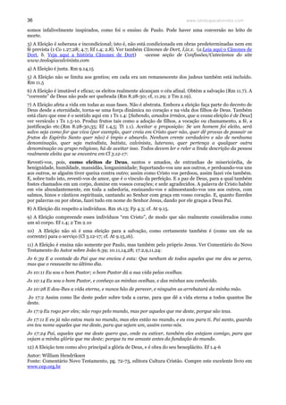 www.teologiacalvinista.com36
somos infalivelmente inspirados, como foi o ensino de Paulo. Pode haver uma conversão no leito de
morte.
3) A Eleição é soberana e incondicional; isto é, não está condicionada em obras predeterminadas nem em
fé prevista (1 Co 1.27,28; 4.7; Ef 1.4; 2.8). Ver também Cânones de Dort, I,ix.x. (a.Leia aqui o Cânones de
Dort, b. Veja aqui a história Cânones de Dort) -acesse seção de Confissões/Catecismos do site
www.teologiacalvinista.com
4) A Eleição é justa. Rm 9.14,15
5) A Eleição não se limita aos gentios; em cada era um remanescente dos judeus também está incluído.
Rm 11.5
6) A Eleição é imutável e eficaz; os eleitos realmente alcançam o céu afinal. Obtêm a salvação (Rm 11.7). A
“corrente” de Deus não pode ser quebrada (Rm 8.28-30; cf, 11.29; 2 Tm 2.19).
7) A Eleição afeta a vida em todas as suas fases. Não é abstrata. Embora a eleição faça parte do decreto de
Deus desde a eternidade, torna-se uma força dinâmica no coração e na vida dos filhos de Deus. Também
está claro que esse é o sentido aqui em 1 Ts 1.4: [Sabendo, amados irmãos, que a vossa eleição é de Deus]
ver versículo 1 Ts 1.5-10. Produz frutos tais como a adoção de filhos, a vocação ou chamamento, a fé, a
justificação etc.(Rm 8.28-30,35; Ef 1.4,5; Tt 1.1). Aceitar a proposição: Se um homem foi eleito, será
salvo seja como for que viva (por exemplo, quer creia em Cristo quer não, quer dê provas de possuir os
frutos do Espírito Santo quer não) é ímpio e absurdo. Nenhum crente verdadeiro e são de nenhuma
denominação, quer seja metodista, batista, calvinista, luterano, quer pertença a qualquer outra
denominação ou grupo religioso, há de aceitar isso. Todos devem ler e reler a linda descrição da pessoa
realmente eleita que se encontra em Cl 3.12-17:
Revesti-vos, pois, como eleitos de Deus, santos e amados, de entranhas de misericórdia, de
benignidade, humildade, mansidão, longanimidade; Suportando-vos uns aos outros, e perdoando-vos uns
aos outros, se alguém tiver queixa contra outro; assim como Cristo vos perdoou, assim fazei vós também.
E, sobre tudo isto, revesti-vos de amor, que é o vínculo da perfeição. E a paz de Deus, para a qual também
fostes chamados em um corpo, domine em vossos corações; e sede agradecidos. A palavra de Cristo habite
em vós abundantemente, em toda a sabedoria, ensinando-vos e admoestando-vos uns aos outros, com
salmos, hinos e cânticos espirituais, cantando ao Senhor com graça em vosso coração. E, quanto fizerdes
por palavras ou por obras, fazei tudo em nome do Senhor Jesus, dando por ele graças a Deus Pai.
8) A Eleição diz respeito a indivíduos. Rm 16.13; Fp 4.3; cf. At 9.15.
9) A Eleição compreende esses indivíduos “em Cristo”, de modo que são realmente considerados como
um só corpo. Ef 1.4; 2 Tm 2.10
10) A Eleição não só é uma eleição para a salvação, como certamente também é (como um ele na
corrente) para o serviço (Cl 3.12-17; cf. At 9.15,16).
11) A Eleição é ensina não somente por Paulo, mas também pelo próprio Jesus. Ver Comentário do Novo
Testamento do Autor sobre João 6.39; 10.11,14,28; 17.2,9,11,24:
Jo 6:39 E a vontade do Pai que me enviou é esta: Que nenhum de todos aqueles que me deu se perca,
mas que o ressuscite no último dia.
Jo 10:11 Eu sou o bom Pastor; o bom Pastor dá a sua vida pelas ovelhas.
Jo 10:14 Eu sou o bom Pastor, e conheço as minhas ovelhas, e das minhas sou conhecido.
Jo 10:28 E dou-lhes a vida eterna, e nunca hão de perecer, e ninguém as arrebatará da minha mão.
Jo 17:2 Assim como lhe deste poder sobre toda a carne, para que dê a vida eterna a todos quantos lhe
deste.
Jo 17:9 Eu rogo por eles; não rogo pelo mundo, mas por aqueles que me deste, porque são teus.
Jo 17:11 E eu já não estou mais no mundo, mas eles estão no mundo, e eu vou para ti. Pai santo, guarda
em teu nome aqueles que me deste, para que sejam um, assim como nós.
Jo 17:24 Pai, aqueles que me deste quero que, onde eu estiver, também eles estejam comigo, para que
vejam a minha glória que me deste; porque tu me amaste antes da fundação do mundo.
12) A Eleição tem como alvo principal a glória de Deus, e é obra do seu beneplácito. Ef 1.4-6
Autor: William Hendriksen
Fonte: Comentário Novo Testamento, pg. 72-73, editora Cultura Cristão. Compre este excelente livro em
www.cep.org.br
 