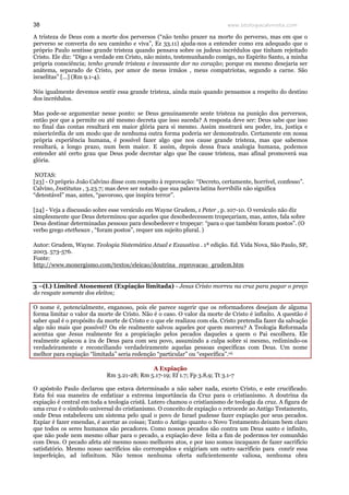 www.teologiacalvinista.com38
A tristeza de Deus com a morte dos perversos (“não tenho prazer na morte do perverso, mas em que o
perverso se converta do seu caminho e viva”, Ez 33.11) ajuda-nos a entender como era adequado que o
próprio Paulo sentisse grande tristeza quando pensava sobre os judeus incrédulos que tinham rejeitado
Cristo. Ele diz: “Digo a verdade em Cristo, não minto, testemunhando comigo, no Espírito Santo, a minha
própria consciência; tenho grande tristeza e incessante dor no coração; porque eu mesmo desejaria ser
anátema, separado de Cristo, por amor de meus irmãos , meus compatriotas, segundo a carne. São
israelitas” [...] (Rm 9.1-4).
Nós igualmente devemos sentir essa grande tristeza, ainda mais quando pensamos a respeito do destino
dos incrédulos.
Mas pode-se argumentar nesse ponto: se Deus genuinamente sente tristeza na punição dos perversos,
então por que a permite ou até mesmo decreta que isso suceda? A resposta deve ser: Deus sabe que isso
no final das contas resultará em maior glória para si mesmo. Assim mostrará seu poder, ira, justiça e
misericórdia de um modo que de nenhuma outra forma poderia ser demonstrado. Certamente em nossa
própria experiência humana, é possível fazer algo que nos cause grande tristeza, mas que sabemos
resultará, a longo prazo, num bem maior. E assim, depois dessa fraca analogia humana, podemos
entender até certo grau que Deus pode decretar algo que lhe cause tristeza, mas afinal promoverá sua
glória.
NOTAS:
[23] - O próprio João Calvino disse com respeito à reprovação: “Decreto, certamente, horrível, confesso”.
Calvino, Institutas , 3.23.7; mas deve ser notado que sua palavra latina horribilis não significa
“detestável” mas, antes, “pavoroso, que inspira terror”.
[24] - Veja a discussão sobre esse versículo em Wayne Grudem, 1 Peter , p. 107-10. O versículo não diz
simplesmente que Deus determinou que aqueles que desobedecessem tropeçariam, mas, antes, fala sobre
Deus destinar determinadas pessoas para desobedecer e tropeçar: “para o que também foram postos”. (O
verbo grego etethesan , “foram postos”, requer um sujeito plural. )
Autor: Grudem, Wayne. Teologia Sistemática Atual e Exaustiva . 1ª edição. Ed. Vida Nova, São Paulo, SP,
2003. 573-576.
Fonte:
http://www.monergismo.com/textos/eleicao/doutrina_reprovacao_grudem.htm
3 –(L) Limited Atonement (Expiação limitada) - Jesus Cristo morreu na cruz para pagar o preço
do resgate somente dos eleitos;
O nome é, potencialmente, enganoso, pois ele parece sugerir que os reformadores desejam de alguma
forma limitar o valor da morte de Cristo. Não é o caso. O valor da morte de Cristo é infinito. A questão é
saber qual é o propósito da morte de Cristo e o que ele realizou com ela. Cristo pretendia fazer da salvação
algo não mais que possível? Ou ele realmente salvou aqueles por quem morreu? A Teologia Reformada
acentua que Jesus realmente fez a propiciação pelos pecados daqueles a quem o Pai escolhera. Ele
realmente aplacou a ira de Deus para com seu povo, assumindo a culpa sobre si mesmo, redimindo-os
verdadeiramente e reconciliando verdadeiramente aquelas pessoas específicas com Deus. Um nome
melhor para expiação “limitada” seria redenção “particular” ou “específica”.vii
A Expiação
Rm 3.21-28; Rm 5.17-19; Ef 1.7; Fp 3.8,9; Tt 3.1-7
O apóstolo Paulo declarou que estava determinado a não saber nada, exceto Cristo, e este crucificado.
Esta foi sua maneira de enfatizar a extrema importância da Cruz para o cristianismo. A doutrina da
expiação é central em toda a teologia cristã. Lutero chamou o cristianismo de teologia da cruz. A figura de
uma cruz é o símbolo universal do cristianismo. O conceito de expiação o retrocede ao Antigo Testamento,
onde Deus estabeleceu um sistema pelo qual o povo de Israel pudesse fazer expiação por seus pecados.
Expiar é fazer emendas, é acertar as coisas; Tanto o Antigo quanto o Novo Testamento deixam bem claro
que todos os seres humanos são pecadores. Como nossos pecados são contra um Deus santo e infinito,
que não pode nem mesmo olhar para o pecado, a expiação deve feita a fim de podermos ter comunhão
com Deus. O pecado afeta até mesmo nosso melhores atos, e por isso somos incapazes de fazer sacrifício
satisfatório. Mesmo nosso sacrifícios são corrompidos e exigiriam um outro sacrifício para conrir essa
imperfeição, ad infinitum. Não temos nenhuma oferta suficientemente valiosa, nenhuma obra
 
