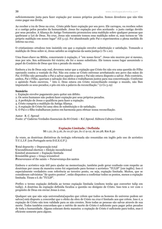 www.teologiacalvinista.com39
suficientemente justa para fazer expiação por nossos próprios pecados. Somos devedores que não têm
como pagar sua dívida.
Ao receber a ira de Deus na cruz, Cristo pôde fazer expiação por seu povo. Ele carregou, ou recebeu sobre
si o castigo pelos pecados da humanidade. Jesus fez expiação por eles aceitando o justo castigo devido
por seus pecados. A Aliança do Antigo Testamento pronunciou uma maldição sobre qualquer pessoas que
quebrasse a Lei de Deus. Na cruz, Jesus não somente tomou essa maldição sobre si, mas tornou-se "ele
próprio maldição em nosso lugar" (Gl 3.13). Foi abandonado pelo Pai e experimentou a plena medida do
inferno na cruz.
O cristianismo ortodoxo tem insistido em que a expiação envolve substituição e satisfação. Tomando a
maldição de Deus sobre si, Jesus satisfez as exigências da santa justiça (1 Ts 1.10).
Uma frase-chave na Bíblia, concernente à expiação, é "em nosso favor". Jesus não morreu por si mesmo,
mas por nós. Seu sofrimento foi vicário; ele foi o nosso substituto. Ele tomou nosso lugar assumindo o
papel do Cordeiro de Deus que tira o pecado do mundo.
Embora a ira de Deus seja real, devemos notar que a expiação que Cristo fez não era uma questão do Filho
operando contra a vontade do Pai. Não era como se Cristo estivesse arrebatando seu povo das mãos do
Pai. O Filho não persuadiu o Pai a salvar aqueles a quem o Pai não estava disposto a salvar. Pelo contrário,
ambos, Pai e Filho, queriam a salvação dos eleitos e trabalharam juntos para sua concretização. Conforme
o apóstolo Paulo escreveu, " Isto é, Deus estava em Cristo reconciliando consigo o mundo, não lhes
imputando os seus pecados; e pôs em nós a palavra da reconciliação." (2 Co 5.19)
Sumário
1. Expiação envolve pagamento para quitar um débito.
2. Os seres humanos não podem fazer expiação por seus próprios pecados.
3. A perfeição de Jesus o qualificou para fazer a expiação.
4. Cristo cumpriu a maldição da Antiga Aliança.
5. A expiação de Cristo foi uma obra de substituição e de satisfação.
6. O Pai e o filho trabalharam juntos em harmonia para efetuar nossa reconciliação.
Autor: R. C. Sproul
Fonte: 2º Caderno Verdades Essenciais da Fé Cristã – R.C.Sproul. Editora Cultura Cristã.
Expiação Limitada / Definida
Mt 1.21; Jo 3.16; Jo 10.27-30; Jo 17.9-12; At 20.28; Rm 8.30
Ás vezes, as doutrinas distintivas da teologia reformada são resumidas em inglês pelo uso de acróstico
T.U.L.I.P. [em Português seria D.E.E.G.P.]:
Total depravity = Depravação total
Unconditional election = Eleição incondicional
Limited atonement = Expiação limitada
Irresistible grace = Graça irresistível
Perseverance of the saints = Perseverança dos santos
Embora o acróstico seja útil para ajudar na memorização, também pode gerar confusão com respeito as
doutrinas por causa da maneira como foi organizado para formar o acróstico "TULIP" [em inglês]. Isso é
especialmente verdadeiro com referência ao terceiro ponto, ou seja, expiação limitada. Muitos, que se
consideram calvinistas "de quatro pontos", estão dispostos a confirmar todos os pontos, menos a expiação
limitada. Tiram o L do "TULIP".
Prefiro o termo expiação definida ao termo expiação limitada (embora tenha que converter tulip em
tudip). A doutrina da expiação definida focaliza a questão no desígnio de Cristo. Isso tem a ver com o
propósito de Deus em enviar Jesus à cruz.
Qualquer um que não seja universalista[aqueles que crêem que todos os homens do universo podem ser
salvos] está disposto a concordar que o efeito da obra de Cristo na cruz é limitado aos que crêem. Isso é, a
expiação de Cristo não tem validade para os não crentes. Nem todas as pessoas são salvas através de sua
morte. Todos também concordam que o mérito de morte de Cristo é suficiente para pagar pelos pecados
de toda a humanidade. Alguns colocam desta maneira: a expiação de Cristo é suficiente para todos, mas é
eficiente somente para alguns.
 