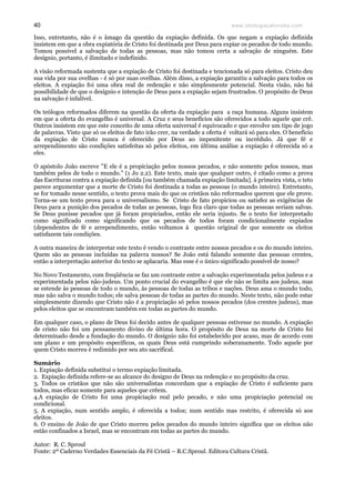 www.teologiacalvinista.com40
Isso, entretanto, não é o âmago da questão da expiação definida. Os que negam a expiação definida
insistem em que a obra expiatória de Cristo foi destinada por Deus para expiar os pecados de todo mundo.
Tomou possível a salvação de todas as pessoas, mas não tomou certa a salvação de ninguém. Este
desígnio, portanto, é ilimitado e indefinido.
A visão reformada sustenta que a expiação de Cristo foi destinada e tencionada só para eleitos. Cristo deu
sua vida por sua ovelhas - é só por suas ovelhas. Além disso, a expiação garantiu a salvação para todos os
eleitos. A expiação foi uma obra real de redenção e não simplesmente potencial. Nesta visão, não há
possibilidade de que o desígnio e intenção de Deus para a expiação sejam frustrados. O propósito de Deus
na salvação é infalível.
Os teólogos reformados diferem na questão da oferta da expiação para a raça humana. Alguns insistem
em que a oferta do evangelho é universal. A Cruz e seus benefícios são oferecidos a todo aquele que crê.
Outros insistem em que este conceito de uma oferta universal é equivocado e que envolve um tipo de jogo
de palavras. Visto que só os eleitos de fato irão crer, na verdade a oferta é voltará só para eles. O beneficio
da expiação de Cristo nunca é oferecido por Deus ao impenitente ou incrédulo. Já que fé e
arrependimento são condições satisfeitas só pelos eleitos, em última análise a expiação é oferecida só a
eles.
O apóstolo João escreve "E ele é a propiciação pelos nossos pecados, e não somente pelos nossos, mas
também pelos de todo o mundo." (1 Jo 2.2). Este texto, mais que qualquer outro, é citado como a prova
das Escrituras contra a expiação definida [ou também chamada expiação limitada]. à primeira vista, o teto
parece argumentar que a morte de Cristo foi destinada a todas as pessoas (o mundo inteiro). Entretanto,
se for tomado nesse sentido, o texto prova mais do que os cristãos não reformados querem que ele prove.
Torna-se um texto prova para o universalismo. Se Cristo de fato propiciou ou satisfez as exigências de
Deus para a punição dos pecados de todas as pessoas, logo fica claro que todas as pessoas seriam salvas.
Se Deus punisse pecados que já foram propiciados, então ele seria injusto. Se o texto for interpretado
como significado como significando que os pecados de todos foram condicionalmente expiados
(dependentes de fé e arrependimento, então voltamos à questão original de que somente os eleitos
satisfazem tais condições.
A outra maneira de interpretar este texto é vendo o contraste entre nossos pecados e os do mundo inteiro.
Quem são as pessoas incluídas na palavra nossos? Se João está falando somente das pessoas crentes,
então a interpretação anterior do texto se aplacaria. Mas esse é o único significado possível de nosso?
No Novo Testamento, com freqüência se faz um contraste entre a salvação experimentada pelos judeus e a
experimentada pelos não-judeus. Um ponto crucial do evangelho é que ele não se limita aos judeus, mas
se estende às pessoas de todo o mundo, às pessoas de todas as tribos e nações. Deus ama o mundo todo,
mas não salva o mundo todos; ele salva pessoas de todas as partes do mundo. Neste texto, não pode estar
simplesmente dizendo que Cristo não é a propiciação só pelos nossos pecados (dos crentes judeus), mas
pelos eleitos que se encontram também em todas as partes do mundo.
Em qualquer caso, o plano de Deus foi decido antes de qualquer pessoas estivesse no mundo. A expiação
de cristo não foi um pensamento divino de última hora. O propósito de Deus na morte de Cristo foi
determinado desde a fundação do mundo. O desígnio não foi estabelecido por acaso, mas de acordo com
um plano e um propósito específicos, os quais Deus está cumprindo soberanamente. Todo aquele por
quem Cristo morreu é redimido por seu ato sacrifical.
Sumário
1. Expiação definida substitui o termo expiação limitada.
2. Expiação definida refere-se ao alcance do designo de Deus na redenção e no propósito da cruz.
3. Todos os cristãos que não são universalistas concordam que a expiação de Cristo é suficiente para
todos, mas eficaz somente para aqueles que crêem.
4.A expiação de Cristo foi uma propiciação real pelo pecado, e não uma propiciação potencial ou
condicional.
5. A expiação, num sentido amplo, é oferecida a todos; num sentido mas restrito, é oferecida só aos
eleitos.
6. O ensino de João de que Cristo morreu pelos pecados do mundo inteiro significa que os eleitos não
estão confinados a Israel, mas se encontram em todas as partes do mundo.
Autor: R. C. Sproul
Fonte: 2º Caderno Verdades Essenciais da Fé Cristã – R.C.Sproul. Editora Cultura Cristã.
 