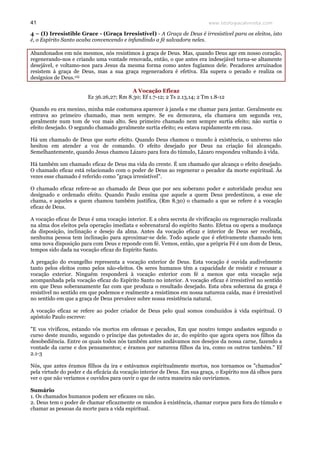 www.teologiacalvinista.com41
4 – (I) Irresistible Grace - (Graça Irresistível) - A Graça de Deus é irresistível para os eleitos, isto
é, o Espírito Santo acaba convencendo e infundindo a fé salvadora neles.
Abandonados em nós mesmos, nós resistimos à graça de Deus. Mas, quando Deus age em nosso coração,
regenerando-nos e criando uma vontade renovada, então, o que antes era indesejável torna-se altamente
desejável, e voltamo-nos para Jesus da mesma forma como antes fugíamos dele. Pecadores arruinados
resistem à graça de Deus, mas a sua graça regeneradora é efetiva. Ela supera o pecado e realiza os
desígnios de Deus.viii
A Vocação Eficaz
Ez 36.26,27; Rm 8.30; Ef 1.7-12; 2 Ts 2.13,14; 2 Tm 1.8-12
Quando eu era menino, minha mãe costumava aparecer à janela e me chamar para jantar. Geralmente eu
entrava ao primeiro chamado, mas nem sempre. Se eu demorava, ela chamava um segunda vez,
geralmente num tom de voz mais alto. Seu primeiro chamado nem sempre surtia efeito; não surtia o
efeito desejado. O segundo chamado geralmente surtia efeito; eu estava rapidamente em casa.
Há um chamado de Deus que surte efeito. Quando Deus chamou o mundo à existência, o universo não
hesitou em atender a voz de comando. O efeito desejado por Deus na criação foi alcançado.
Semelhantemente, quando Jesus chamou Lázaro para fora do túmulo, Lázaro respondeu voltando à vida.
Há também um chamado eficaz de Deus ma vida do crente. É um chamado que alcança o efeito desejado.
O chamado eficaz está relacionado com o poder de Deus ao regenerar o pecador da morte espiritual. Às
vezes esse chamado é referido como "graça irresistível".
O chamado eficaz refere-se ao chamado de Deus que por seu soberano poder e autoridade produz seu
designado e ordenado efeito. Quando Paulo ensina que aquele a quem Deus predestinou, a esse ele
chama, e aqueles a quem chamou também justifica, (Rm 8.30) o chamado a que se refere é a vocação
eficaz de Deus.
A vocação eficaz de Deus é uma vocação interior. E a obra secreta de vivificação ou regeneração realizada
na alma dos eleitos pela operação imediata e sobrenatural do espírito Santo. Efetua ou opera a mudança
da disposição, inclinação e desejo da alma. Antes da vocação eficaz e interior de Deus ser recebida,
nenhuma pessoa tem inclinação para aproximar-se dele. Todo aquele que é efetivamente chamado tem
uma nova disposição para com Deus e reponde com fé. Vemos, então, que a própria Fé é um dom de Deus,
tempos sido dada na vocação eficaz do Espírito Santo.
A pregação do evangelho representa a vocação exterior de Deus. Esta vocação é ouvida audivelmente
tanto pelos eleitos como pelos não-eleitos. Os seres humanos têm a capacidade de resistir e recusar a
vocação exterior. Ninguém responderá à vocação exterior com fé a menos que esta vocação seja
acompanhada pela vocação eficaz do Espírito Santo no interior. A vocação eficaz é irresistível no sentido
em que Deus soberanamente faz com que produza o resultado desejado. Esta obra soberana da graça é
resistível no sentido em que podemos e realmente a resistimos em nossa natureza caída, mas é irresistível
no sentido em que a graça de Deus prevalece sobre nossa resistência natural.
A vocação eficaz se refere ao poder criador de Deus pelo qual somos conduzidos à vida espiritual. O
apóstolo Paulo escreve:
"E vos vivificou, estando vós mortos em ofensas e pecados, Em que noutro tempo andastes segundo o
curso deste mundo, segundo o príncipe das potestades do ar, do espírito que agora opera nos filhos da
desobediência. Entre os quais todos nós também antes andávamos nos desejos da nossa carne, fazendo a
vontade da carne e dos pensamentos; e éramos por natureza filhos da ira, como os outros também." Ef
2.1-3
Nós, que antes éramos filhos da ira e estávamos espiritualmente mortos, nos tornamos os "chamados"
pela virtude do poder e da eficácia da vocação interior de Deus. Em sua graça, o Espírito nos dá olhos para
ver o que não veríamos e ouvidos para ouvir o que de outra maneira não ouviríamos.
Sumário
1. Os chamados humanos podem ser eficazes ou não.
2. Deus tem o poder de chamar eficazmente os mundos à existência, chamar corpos para fora do túmulo e
chamar as pessoas da morte para a vida espiritual.
 
