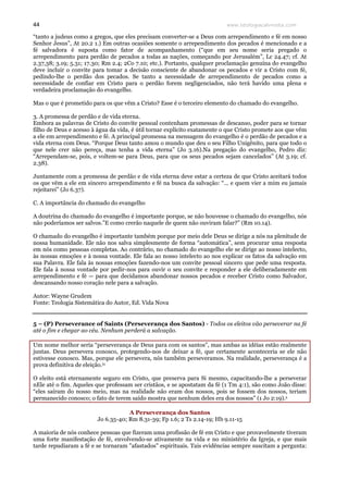 www.teologiacalvinista.com44
“tanto a judeus como a gregos, que eles precisam converter-se a Deus com arrependimento e fé em nosso
Senhor Jesus”, At 20.2 1.) Em outras ocasiões somente o arrependimento dos pecados é mencionado e a
fé salvadora é suposta como fator de acompanhamento (“que em seu nome seria pregado o
arrependimento para perdão de pecados a todas as nações, começando por Jerusalém”, Lc 24.47; cf. At
2.37,38; 3.19; 5.31; 17.30; Rm 2.4; 2Co 7.10; etc.). Portanto, qualquer proclamação genuína do evangelho
deve incluir o convite para tomar a decisão consciente de abandonar os pecados e vir a Cristo com fé,
pedindo-lhe o perdão dos pecados. Se tanto a necessidade de arrependimento de pecados como a
necessidade de confiar em Cristo para o perdão forem negligenciados, não terá havido uma plena e
verdadeira proclamação do evangelho.
Mas o que é prometido para os que vêm a Cristo? Esse é o terceiro elemento do chamado do evangelho.
3. A promessa de perdão e de vida eterna.
Embora as palavras de Cristo do convite pessoal contenham promessas de descanso, poder para se tornar
filho de Deus e acesso à água da vida, é útil tornar explícito exatamente o que Cristo promete aos que vêm
a ele em arrependimento e fé. A principal promessa na mensagem do evangelho é o perdão de pecados e a
vida eterna com Deus. “Porque Deus tanto amou o mundo que deu o seu Filho Unigênito, para que todo o
que nele crer não pereça, mas tenha a vida eterna” (Jo 3.16).Na pregação do evangelho, Pedro diz:
“Arrependam-se, pois, e voltem-se para Deus, para que os seus pecados sejam cancelados” (At 3.19; cf.
2.38).
Juntamente com a promessa de perdão e de vida eterna deve estar a certeza de que Cristo aceitará todos
os que vêm a ele em sincero arrependimento e fé na busca da salvação: “... e quem vier a mim eu jamais
rejeitarei” (Jo 6.37).
C. A importância do chamado do evangelho
A doutrina do chamado do evangelho é importante porque, se não houvesse o chamado do evangelho, nós
não poderíamos ser salvos.”E como crerão naquele de quem não ouviram falar?” (Rm 10.14).
O chamado do evangelho é importante também porque por meio dele Deus se dirige a nós na plenitude de
nossa humanidade. Ele não nos salva simplesmente de forma “automática”, sem procurar uma resposta
em nós como pessoas completas. Ao contrário, no chamado do evangelho ele se dirige ao nosso intelecto,
às nossas emoções e à nossa vontade. Ele fala ao nosso intelecto ao nos explicar os fatos da salvação em
sua Palavra. Ele fala às nossas emoções fazendo-nos um convite pessoal sincero que pede uma resposta.
Ele fala à nossa vontade por pedir-nos para ouvir o seu convite e responder a ele deliberadamente em
arrependimento e fé — para que decidamos abandonar nossos pecados e receber Cristo como Salvador,
descansando nosso coração nele para a salvação.
Autor: Wayne Grudem
Fonte: Teologia Sistemática do Autor, Ed. Vida Nova
5 – (P) Perseverance of Saints (Perseverança dos Santos) - Todos os eleitos vão perseverar na fé
até o fim e chegar ao céu. Nenhum perderá a salvação.
Um nome melhor seria “perseverança de Deus para com os santos”, mas ambas as idéias estão realmente
juntas. Deus persevera conosco, protegendo-nos de deixar a fé, que certamente aconteceria se ele não
estivesse conosco. Mas, porque ele persevera, nós também perseveramos. Na realidade, perseverança é a
prova definitiva de eleição.ix
O eleito está eternamente seguro em Cristo, que preserva para Si mesmo, capacitando-lhe a perseverar
nEle até o fim. Aqueles que professam ser cristãos, e se apostatam da fé (1 Tm 4:1), são como João disse:
“eles saíram do nosso meio, mas na realidade não eram dos nossos, pois se fossem dos nossos, teriam
permanecido conosco; o fato de terem saído mostra que nenhum deles era dos nossos” (1 Jo 2:19).x
A Perseverança dos Santos
Jo 6.35-40; Rm 8.31-39; Fp 1.6; 2 Ts 2.14-19; Hb 9.11-15
A maioria de nós conhece pessoas que fizeram uma profissão de fé em Cristo e que provavelmente tiveram
uma forte manifestação de fé, envolvendo-se ativamente na vida e no ministério da Igreja, e que mais
tarde repudiaram a fé e se tornaram "afastados" espirituais. Tais evidências sempre suscitam a pergunta:
 