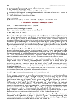 www.teologiacalvinista.com46
2. A perseverança dos santos nas promessas de Deus de preservar os santos.
3. Deus completará a salvação dos eleitos.
4. Aqueles que se desviam da fé nunca foram verdadeiramente crentes.
5. Podemos ter certeza de nossa salvação porque fomos selados com o Espírito Santo. Ele é a garantia de
Deus de que nossa salvação será completada.
6. A intercessão de Cristo visa nossa preservação.
Autor: R. C. Sproul
Fonte: 2º Caderno Verdades Essenciais da Fé Cristã – R.C.Sproul. Editora Cultura Cristã.
A Perseverança dos santos (permanecer cristão)
Nota: AT = Antigo Testamento; NT = Novo Testamento
Pode o verdadeiro cristão perder a salvação?
Como podemos saber se verdadeiramente nascemos de novo?
1. EXPLICAÇÃO E BASE BÍBLICA
Em nossa discussão anterior tratamos de muitos aspectos da salvação plena que Cristo obteve para nós e
que o Espírito agora aplica à nossa vida. Mas como sabemos que continuaremos a ser cristãos por toda a
vida? Há algo que nos impede de abandonar Cristo, algo que nos garante que sempre haveremos de
permanecer cristãos até que morramos e que de fato viveremos com Deus no céu para sempre? Ou poderá
acontecer de chegarmos a nos separar de Cristo e de perdermos as bênçãos de nossa salvação? O tópico da
perseverança dos santos responde a essas perguntas.A perseverança dos santos significa que todos os que
verdadeiramente nasceram de novo serão guardados pelo poder de Deus e perseverarão como cristãos até
o fim da vida, e que somente os que perseverarem até o fim verdadeiramente nasceram de novo.
Essa definição tem duas partes. Ela indica primeiro que há uma certeza concedida aos que
verdadeiramente nasceram de novo, pois ela lhes recorda que o poder de Deus os guardará como cristãos
até o dia em que vierem a morrer e que eles certamente viverão com Cristo no céu para sempre. Por outro
lado, a segunda metade da definição deixa claro que a permanência na vida cristã é uma das evidências de
que a pessoa verdadeiramente nasceu de novo. É importante registrar também esse aspecto da doutrina
na mente, para que evitemos passar falsa segurança às pessoas que nunca foram realmente crentes.
Devemos observar que esse é um assunto sobre o qual os cristãos evangélicos vêm discordando há longo
tempo. Muitos dentro da tradição arminiana/wesleyana sustentam que é possível alguns que
verdadeiramente nasceram de novo virem a perder a salvação, ao passo que os cristãos reformados
defendem que isso não é possível. A maioria dos batistas segue a tradição reformada nesse ponto;
contudo, muitas vezes usam o termo segurança eterna ou segurança eterna do crente em vez do termo
perseverança dos santos.
“A doutrina da perseverança dos santos é representada pela letra “p” no acróstico TULIP, que muitas
vezes é usado para sintetizar os chamados “cinco pontos do calvinismo”
A. Todos os que verdadeiramente nasceram de novo perseverarão até o fim
Muitas passagens ensinam que os que verdadeiramente nasceram de novo, os genuinamente cristãos,
continuarão na vida cristã até a morte e, a seguir, ficarão com Cristo no céu. Jesus diz: “Pois desci dos
céus, não para fazer a minha vontade, mas para fazer a vontade daquele que me enviou. E esta é a vontade
daquele que me enviou: que eu não perca nenhum dos que ele me deu, mas os ressuscite no último dia.
Porque a vontade de meu Pai é que todo aquele que olhar para o Filho e nele crer tenha a vida eterna, e eu
o ressuscitarei no último dia” (Jo 6.38-40). Aqui Jesus diz que todo o que crê nele terá vida eterna. Diz
que ressuscitará essa pessoa no último dia — o que, nesse contexto de crer no Filho e ter vida eterna,
claramente significa que Jesus ressuscitará a pessoa para a vida eterna com ele (não apenas a ressuscitará
para ser julgada e condenada). Parece difícil evitar a conclusão de que quem verdadeiramente crê em
Cristo permanecerá cristão até o dia da ressurreição final com bênçãos de vida na presença de
Deus. Além disso, esse texto enfatiza que Jesus faz a vontade do Pai, que é não perder nenhum dos que o
Pai lhe dera (Jo 6.39). Uma vez mais, os que foram dados ao Filho pelo Pai não se perderão.
Outra passagem que salienta essa verdade é João 10.27-29, na qual Jesus diz: “As minhas ovelhas ouvem
a minha voz; eu as conheço, e elas me seguem. Eu lhes dou a vida eterna, e elas me seguem. Eu lhes dou a
vida eterna, e elas jamais perecerão; ninguém as poderá arrancar da minha mão. Meu Pai, que as deu para
mim, é maior do que todos; ninguém as pode arrancar da mão de meu Pai”.
 