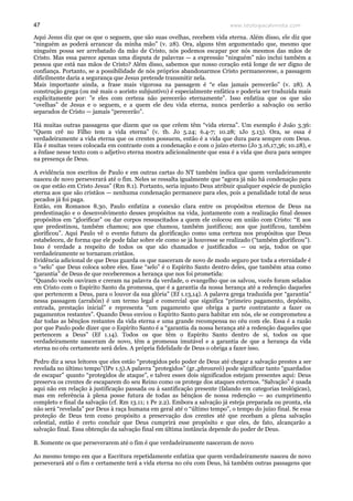 www.teologiacalvinista.com47
Aqui Jesus diz que os que o seguem, que são suas ovelhas, recebem vida eterna. Além disso, ele diz que
“ninguém as poderá arrancar da minha mão” (v. 28). Ora, alguns têm argumentado que, mesmo que
ninguém possa ser arrebatado da mão de Cristo, nós podemos escapar por nós mesmos das mãos de
Cristo. Mas essa parece apenas uma disputa de palavras — a expressão “ninguém” não inclui também a
pessoa que está nas mãos de Cristo? Além disso, sabemos que nosso coração está longe de ser digno de
confiança. Portanto, se a possibilidade de nós próprios abandonarmos Cristo permanecesse, a passagem
dificilmente daria a segurança que Jesus pretende transmitir nela.
Mais importante ainda, a frase mais vigorosa na passagem é “e elas jamais perecerão” (v. 28). A
construção grega (ou mē mais o aoristo subjuntivo) é especialmente enfática e poderia ser traduzida mais
explicitamente por: ”e eles com certeza não perecerão eternamente”. Isso enfatiza que os que são
“ovelhas” de Jesus e o seguem, e a quem ele deu vida eterna, nunca perderão a salvação ou serão
separados de Cristo — jamais “perecerão”.
Há muitas outras passagens que dizem que os que crêem têm “vida eterna”. Um exemplo é João 3.36:
“Quem crê no Filho tem a vida eterna” (v. tb. Jo 5.24; 6.4-7; 10.28; 1Jo 5.13). Ora, se essa é
verdadeiramente a vida eterna que os crentes possuem, então é a vida que dura para sempre com Deus.
Ela é muitas vezes colocada em contraste com a condenação e com o juízo eterno (Jo 3.16,17,36; 10.28), e
a ênfase nesse texto com o adjetivo eterna mostra adicionalmente que essa é a vida que dura para sempre
na presença de Deus.
A evidência nos escritos de Paulo e em outras cartas do NT também indica que quem verdadeiramente
nasceu de novo perseverará até o fim. Neles se ressalta igualmente que “agora já não há condenação para
os que estão em Cristo Jesus” (Rm 8.1). Portanto, seria injusto Deus atribuir qualquer espécie de punição
eterna aos que são cristãos — nenhuma condenação permanece para eles, pois a penalidade total de seus
pecados já foi paga.
Então, em Romanos 8.30, Paulo enfatiza a conexão clara entre os propósitos eternos de Deus na
predestinação e o desenvolvimento desses propósitos na vida, juntamente com a realização final desses
propósitos em “glorificar” ou dar corpos ressuscitados a quem ele colocou em união com Cristo: “E aos
que predestinou, também chamou; aos que chamou, também justificou; aos que justificou, também
glorificou”. Aqui Paulo vê o evento futuro da glorificação como uma certeza nos propósitos que Deus
estabeleceu, de forma que ele pode falar sobre ele como se já houvesse se realizado (“também glorificou”).
Isso é verdade a respeito de todos os que são chamados e justificados — ou seja, todos os que
verdadeiramente se tornaram cristãos.
Evidência adicional de que Deus guarda os que nasceram de novo de modo seguro por toda a eternidade é
o “selo” que Deus coloca sobre eles. Esse “selo” é o Espírito Santo dentro deles, que também atua como
“garantia” de Deus de que receberemos a herança que nos foi prometida:
“Quando vocês ouviram e creram na palavra da verdade, o evangelho que os salvou, vocês foram selados
em Cristo com o Espírito Santo da promessa, que é a garantia da nossa herança até a redenção daqueles
que pertencem a Deus, para o louvor da sua glória” (Ef 1.13,14). A palavra grega traduzida por “garantia”
nessa passagem (arrabōn) é um termo legal e comercial que significa “primeiro pagamento, depósito,
entrada, prestação inicial” e representa “um pagamento que obriga a parte contratante a fazer os
pagamentos restantes”. Quando Deus enviou o Espírito Santo para habitar em nós, ele se comprometeu a
dar todas as bênçãos restantes da vida eterna e uma grande recompensa no céu com ele. Essa é a razão
por que Paulo pode dizer que o Espírito Santo é a “garantia da nossa herança até a redenção daqueles que
pertencem a Deus” (Ef 1.14). Todos os que têm o Espírito Santo dentro de si, todos os que
verdadeiramente nasceram de novo, têm a promessa imutável e a garantia de que a herança da vida
eterna no céu certamente será deles. A própria fidelidade de Deus o obriga a fazer isso.
Pedro diz a seus leitores que eles estão “protegidos pelo poder de Deus até chegar a salvação prestes a ser
revelada no último tempo”(lPe 1.5).A palavra ”protegidos” (gr.,phroureō) pode significar tanto “guardados
de escapar” quanto “protegidos de ataque”, e talvez esses dois significados estejam presentes aqui: Deus
preserva os crentes de escaparem do seu Reino como os protege dos ataques externos. “Salvação” é usada
aqui não em relação à justificação passada ou à santificação presente (falando em categorias teológicas),
mas em referência à plena posse futura de todas as bênçãos de nossa redenção — ao cumprimento
completo e final da salvação (cf. Rm 13.11; 1 Pe 2.2). Embora a salvação já esteja preparada ou pronta, ela
não será “revelada” por Deus à raça humana em geral até o “último tempo”, o tempo do juízo final. Se essa
proteção de Deus tem como propósito a preservação dos crentes até que recebam a plena salvação
celestial, então é certo concluir que Deus cumprirá esse propósito e que eles, de fato, alcançarão a
salvação final. Essa obtenção da salvação final em última instância depende do poder de Deus.
B. Somente os que perseverarem até o fim é que verdadeiramente nasceram de novo
Ao mesmo tempo em que a Escritura repetidamente enfatiza que quem verdadeiramente nasceu de novo
perseverará até o fim e certamente terá a vida eterna no céu com Deus, há também outras passagens que
 