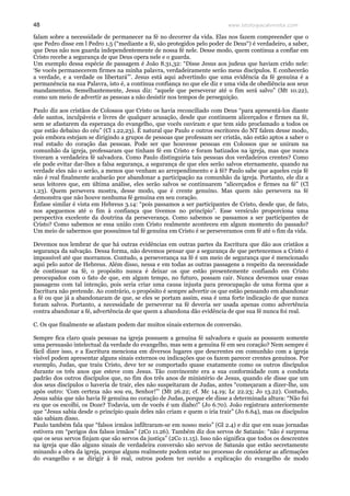 www.teologiacalvinista.com48
falam sobre a necessidade de permanecer na fé no decorrer da vida. Elas nos fazem compreender que o
que Pedro disse em l Pedro 1.5 (“mediante a fé, são protegidos pelo poder de Deus“) é verdadeiro, a saber,
que Deus não nos guarda independentemente de nossa fé nele. Desse modo, quem continua a confiar em
Cristo recebe a segurança de que Deus opera nele e o guarda.
Um exemplo dessa espécie de passagem é João 8.31,32: “Disse Jesus aos judeus que haviam crido nele:
‘Se vocês permanecerem firmes na minha palavra, verdadeiramente serão meus discípulos. E conhecerão
a verdade, e a verdade os libertará”’. Jesus está aqui advertindo que uma evidência da fé genuína é a
permanência na sua Palavra, isto é, a contínua confiança no que ele diz e uma vida de obediência aos seus
mandamentos. Semelhantemente, Jesus diz: “aquele que perseverar até o fim será salvo” (Mt 10.22),
como um meio de advertir as pessoas a não desistir nos tempos de perseguição.
Paulo diz aos cristãos de Colossos que Cristo os havia reconciliado com Deus “para apresentá-los diante
dele santos, inculpáveis e livres de qualquer acusação, desde que continuem alicerçados e firmes na fé,
sem se afastarem da esperança do evangelho, que vocês ouviram e que tem sido proclamado a todos os
que estão debaixo do céu” (Cl 1.22,23). É natural que Paulo e outros escritores do NT falem desse modo,
pois embora estejam se dirigindo a grupos de pessoas que professam ser cristãs, não estão aptos a saber o
real estado do coração das pessoas. Pode ser que houvesse pessoas em Colossos que se uniram na
comunhão da igreja, professaram que tinham fé em Cristo e foram batizados na igreja, mas que nunca
tiveram a verdadeira fé salvadora. Como Paulo distinguiria tais pessoas dos verdadeiros crentes? Como
ele pode evitar dar-lhes a falsa segurança, a segurança de que eles serão salvos eternamente, quando na
verdade eles não o serão, a menos que venham ao arrependimento e à fé? Paulo sabe que aqueles cuja fé
não é real finalmente acabarão por abandonar a participação na comunhão da igreja. Portanto, ele diz a
seus leitores que, em última análise, eles serão salvos se continuarem “alicerçados e firmes na fé” (Cl
1.23). Quem persevera mostra, desse modo, que é crente genuíno. Mas quem não persevera na fé
demonstra que não houve nenhuma fé genuína em seu coração.
Ênfase similar é vista em Hebreus 3.14: “pois passamos a ser participantes de Cristo, desde que, de fato,
nos apeguemos até o fim à confiança que tivemos no princípio”. Esse versículo proporciona uma
perspectiva excelente da doutrina da perseverança. Como sabemos se passamos a ser participantes de
Cristo? Como sabemos se essa união com Cristo realmente aconteceu em algum momento do passado?
Um meio de sabermos que possuímos tal fé genuína em Cristo é se perseveramos com fé até o fim da vida.
Devemos nos lembrar de que há outras evidências em outras partes da Escritura que dão aos cristãos a
segurança da salvação. Dessa forma, não devemos pensar que a segurança de que pertencemos a Cristo é
impossível até que morramos. Contudo, a perseverança na fé é um meio de segurança que é mencionado
aqui pelo autor de Hebreus. Além disso, nessa e em todas as outras passagens a respeito da necessidade
de continuar na fé, o propósito nunca é deixar os que estão presentemente confiando em Cristo
preocupados com o fato de que, em algum tempo, no futuro, possam cair. Nunca devemos usar essas
passagens com tal intenção, pois seria criar uma causa injusta para preocupação de uma forma que a
Escritura não pretende. Ao contrário, o propósito é sempre advertir os que estão pensando em abandonar
a fé ou que já a abandonaram de que, se eles se portam assim, essa é uma forte indicação de que nunca
foram salvos. Portanto, a necessidade de perseverar na fé deveria ser usada apenas como advertência
contra abandonar a fé, advertência de que quem a abandona dão evidência de que sua fé nunca foi real.
C. Os que finalmente se afastam podem dar muitos sinais externos de conversão.
Sempre fica claro quais pessoas na igreja possuem a genuína fé salvadora e quais as possuem somente
uma persuasão intelectual da verdade do evangelho, mas sem a genuína fé em seu coração? Nem sempre é
fácil dizer isso, e a Escritura menciona em diversos lugares que descrentes em comunhão com a igreja
visível podem apresentar alguns sinais externos ou indicações que os fazem parecer crentes genuínos. Por
exemplo, Judas, que traiu Cristo, deve ter se comportado quase exatamente como os outros discípulos
durante os três anos que esteve com Jesus. Tão convincente era a sua conformidade com a conduta
padrão dos outros discípulos que, no fim dos três anos de ministério de Jesus, quando ele disse que um
dos seus discípulos o haveria de trair, eles não suspeitaram de Judas, antes “começaram a dizer-lhe, um
após outro: ‘Com certeza não sou eu, Senhor!”’ (Mt 26.22; cf. Mc 14.19; Lc 22.23; Jo 13.22). Contudo,
Jesus sabia que não havia fé genuína no coração de Judas, porque ele disse a determinada altura: “Não fui
eu que os escolhi, os Doze? Todavia, um de vocês é um diabo!” (Jo 6.70). João registrara anteriormente
que “Jesus sabia desde o princípio quais deles não criam e quem o iria trair” (Jo 6.64), mas os discípulos
não sabiam disso.
Paulo também fala que “falsos irmãos infiltraram-se em nosso meio” (Gl 2.4) e diz que em suas jornadas
estivera em “perigos dos falsos irmãos” (2Co 11.26). Também diz dos servos de Satanás: “não é surpresa
que os seus servos finjam que são servos da justiça” (2Co 11.15). Isso não significa que todos os descrentes
na igreja que dão alguns sinais de verdadeira conversão são servos de Satanás que estão secretamente
minando a obra da igreja, porque alguns realmente podem estar no processo de considerar as afirmações
do evangelho e se dirigir à fé real, outros podem ter ouvido a explicação do evangelho de modo
 