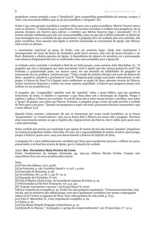 www.teologiacalvinista.com5
pregadores, somos tentados a usar a "eloqüência" para compartilhar generalidades da semana, sempre, é
claro, com uma alusão bíblica aqui ou ali, para justificar a "pregação" [6].
O fato é que uma geração incrédula é sempre crítica para com a palavra profética. Marvin Vincent estava
certo ao declarar: "A demanda gera o suprimento. Os ouvintes convidam e moldam seus pregadores. Se as
pessoas desejam um bezerro para adorar, o ministro que fabrica bezerros logo é encontrado" [7]. É
preciso atenção redobrada para não cair nessa armadilha, uma vez que não é difícil confundir os efeitos de
uma mensagem com o conteúdo do que anunciamos: a pregação deve ser avaliada pelo seu conteúdo, não
pelos resultados. Esse assunto está ligado à vertente relacionada ao crescimento de Igreja. Iain Murray
está correto ao afirmar:
o crescimento espiritual na graça de Cristo vem em primeiro lugar. Onde esse crescimento é
menosprezado em troca da busca de resultados, pode haver sucesso, mas será de pouca duração e, no
final, diminuirá a eficácia genuína da Igreja. A dependência de número de membros ou a preocupação
com números freqüentemente tem se confirmado como uma armadilha para a Igreja.[8]
A confusão entre conteúdo e resultado é fácil de ser feita porque, como acentua John MacArthur Jr.: "O
pregador que traz a mensagem que mais necessitam ouvir é aquele que eles menos gostam de ouvir".[9]
Portanto, a popularidade pode, em muitos casos, ser um atestado da infidelidade do pregador na
transmissão da voz profética. Lembremo-nos: "Toda a tarefa do ministro fiel gira em torno da Palavra de
Deus - guardá-la, estudá-la e proclamá-la".[10] E: "Ninguém pode pregar com poder sobrenatural, se não
pregar a Palavra de Deus".[11] Quanto mais confiarmos no poder de Deus operante através da Palavra,
menos estaremos dispostos a confiar em nossa suposta capacidade. A Palavra que pregamos jamais será
ineficaz no seu propósito.[12]
O pregador não "compartilha" opiniões nem dá "opiniões" sobre o texto bíblico, nem faz paráfrase
irreverente do texto. O objetivo é expressar o que Deus disse sob a iluminação do Espírito. Pregar é
explicar e aplicar a Palavra aos ouvintes. O aval de Deus não é sobre nossas teorias e escolhas, nem sobre
a "graça" de piadas, mas sobre sua Palavra. Portanto, o pregador prega o texto, de onde provém a verdade
de Deus para o seu povo. "Quando nos propomos a expor um texto, precisamos declarar exatamente o que
o texto afirma".[13]
Quando Cristo retomar, certamente ele não se interessará por nossa escola homilética ou se fomos
"progressistas" ou "conservadores", mas sim se fomos fiéis à Palavra em nossa vida e pregação. Devemos
estar sinceramente atentos ao que o Espírito diz à Igreja através da Palavra. Isto é válido para quem ouve
e para quem prega.
Outra verdade que precisa ser ressaltada é que apesar de muitos de nós não sermos "grandes" pregadores
ou existirem pregadores infiéis, Deus fala. Por isso, há a responsabilidade de ambos os lados: quem prega,
pregue a Palavra; quem ouve, ouça com discernimento a Palavra do Espírito de Deus.
A pregação foi o meio deliberadamente escolhido por Deus para transformar pessoas e edificar seu povo,
preservando a sã doutrina através da Igreja, que é o baluarte da verdade.
Autor. Rev. Hermisten Maia Pereira da Costa
Fonte: Fundamentos da teologia reformada, pg. 139-142, Editora Mundo Cristão. Compre este
maravilhoso livro em www.mundocristão.com.br
Nota:
[1] O livro dos Salmos, vol.2, p228.
[2] As Pastorais, p. 136; O profeta Daniel:1- 6, vol. 1, p.190.
[3] Exposição de Romanos, p. 58.
[4] As institutas, III 1.4; III. 2. 34; IV. 14. 9.
[5] Exposição de I Coríntios. P. 100.
[6] Veja D Martyn Lloyd-Jones, As insondáveis riquezas de Cristo, p. 52
[7] Word studies in the New Testament, vol. 4, p. 321.
[8] “A igreja crescimento e sucesso”, em fé para hoje,n°6, 2000
[9]Com vergonha do evangelho,p. 35. Packer faz uma pergunta inquietante: “Costumamos lamentar, hoje
em dia, que os ministros não sabem pregar; mas não é igualmente verdadeiro que nossas congregações
sabem ouvir?”(entre os gigantes de Deus: Uma visão puritana da vida cristã, p. 275).
[10] John F. MacArthur Jr., Com vergonha do evangelho, p. 29.
[11] Idem, p. 30.
[12] Veja Bryan Chapell, Pregação cristocêntrica, p. 22.
[13] Kenneth A. Macrae, “ A pregação e o perigo do comprometimento”, em: Fé para hoje, n° 7, p. 4.
 