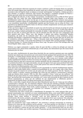 www.teologiacalvinista.com50
cristãs, provavelmente obtiveram respostas de oração e sentiram o poder do Espírito Santo em operação,
talvez até usando alguns dons espirituais do mesmo modo que os descrentes em Mateus 7.22 (haviam se
associado à obra do Espírito Santo ou tinham se tornado “participantes” do Espírito, e tinham provado o
dom celestial e os poderes vindouros). Elas haviam sido expostas à verdadeira pregação da Palavra e
tinham aprovado muito dos seus ensinos (elas provaram a boa Palavra de Deus).
Mas, a despeito de tudo isso, se elas “caíram” em apostasia, “crucificando de novo o Filho de Deus” para si
mesmas (Hb 6.6), então elas estão deliberadamente rejeitando todas essas bênçãos e se voltando
decididamente contra elas. O autor nos diz que, se isso ocorre, será impossível restaurar essas pessoas
novamente a qualquer espécie de arrependimento ou tristeza pelo pecado. O seu coração será endurecido
e sua consciência, amortecida. A familiaridade repetida que elas tiveram com as coisas de Deus e sua
experiência da influência do Espírito Santo em diversas ocasiões simplesmente serviram para endurecê-
las para a verdadeira conversão.
É claro que houve alguns na comunidade aos quais essa carta foi escrita que estavam em perigo de cair da
mesma maneira (v. Hb 2.3; 3.8,12,14,15; 4.1,7,11; 10.26,29,35,36,38,39; 12.3,15-17). O autor quer adverti-
los de que, embora tenham participado da comunhão da igreja e experimentado muitas das bênçãos de
Deus em sua vida, se caírem após tudo isso, não há salvação para eles. Ele quer usar a linguagem mais
forte possível para dizer: “Neste caso, não importa o quanto uma pessoa experimente bênçãos
temporárias, ela ainda não foi realmente salva”. Ele os está advertindo a serem cuidadosos, porque
depender das bênçãos e experiências temporárias não é suficiente. Isso não quer dizer que ele pensa que
os verdadeiros cristãos poderiam cair — [Para a discussão muito mais abrangente dessa passagem, v.
Perseverance of the saints: a case study from Hebrews 6.4-6 and the other warning passages in Hebrews,
de Wayne Grudem. In: Thomas Schreiner & Bruce Ware, orgs. The grace of God e the bondage ofthe will
(Grand Rapids: Baker, 1995), 1:133-82.]
Hebreus 3.14 sugere exatamente o oposto. Antes ele quer dar-lhes a certeza da salvação por meio da
perseverança na fé e dessa forma subentende que, se eles caírem, isso demonstrará que eles nunca foram
realmente povo de Deus.
Por essa razão, imediatamente ele passa dessa descrição dos que cometem apostasia para uma analogia
posterior que mostra que essas pessoas que caem nunca tiveram qualquer fruto genuíno em suas vidas. Os
versículos 7 e 8 falam dessas mesmas pessoas em termos de “espinhos” e “ervas daninhas”, uma espécie
de colheita que é produzida na terra que não tem vida que valha a pena em si mesma, muito embora
receba repetidamente bênçãos de Deus (em termos da analogia, embora chova freqüentemente sobre ela).
Devemos observar aqui que as pessoas que cometem apostasia não são comparadas a um campo que uma
vez produziu bom fruto e que agora não produz, mas que são iguais à terra que nunca produziu bom fruto,
mas somente espinhos e ervas daninhas. A terra pode parecer boa antes da colheita começar a aparecer,
mas o fruto dá a evidência genuína, e ele é mau.
Forte apoio para essa interpretação de Hebreus 6.4-8 é encontrado no versículo imediatamente seguinte.
Embora o autor tenha falado muito a respeito da possibilidade de cair, ele a seguir volta a falar sobre a
situação da grande maioria de ouvintes que ele pensa que são cristãos genuínos. Ele diz: “Quanto a vós
outros, todavia, ó amados, estamos persuadidos das coisas que são melhores e pertencentes à salvação,
ainda que falamos desta maneira” (Hb 6.9, RA). Mas a questão é: Essas “coisas que são melhores” são
melhores do que quais outras? As “coisas melhores” no plural formam um contraste apropriado às “coisas
boas” que haviam sido mencionadas nos versículos 4-6; o autor está convencido de que a maioria de seus
leitores experimentou as coisas que são melhores do que simplesmente as influências parciais e
temporárias do Espírito Santo e da igreja mencionadas nos versículos 4-6.
De fato, o autor fala a respeito dessas coisas por dizer (literalmente) que elas são “coisas que são melhores
e pertencentes à salvação” (gr., kai echomena sōtērias): Essas não são somente as bênçãos temporárias
mencionadas nos versículos 4-6, mas são coisas melhores, que não têm apenas influência temporária, mas
são “pertencentes à salvação”. Desse modo, a palavra grega kai, “e”, mostra que a salvação é algo que não
fazia parte dos itens mencionados nos versículos 4-6. Portanto, a palavra kai — que é traduzida
explicitamente na RA, na ECA e na ARC
— proporciona uma chave crucial para o entendimento da passagem. Se o autor quisesse dizer que as
pessoas mencionadas nos versículos 4-6 eram verdadeiramente salvas, seria muito difícil entender por
que ele diria no versículo 9 que está convencido de que há coisas melhores para eles e pertencentes à
salvação. Essas coisas incluem a ”salvação” como um item adicional às coisas mencionadas
anteriormente. Ele mostra, portanto, que pode dizer em uma frase breve que as pessoas “têm salvação”,
caso queira (ele não precisa utilizar muitas frases), e, além disso, que as pessoas de quem ele fala nos
versículos 4-6 não são salvas.
Quais são exatamente essas “coisas melhores?”. Em acréscimo à salvação mencionada no versículo 9,
tratam-se de coisas que dão evidência real da salvação — um fruto genuíno na vida deles (v. 10), plena
certeza de esperança (v. 11) e fé salvadora,do tipo mostrado por quem herda as promessas (v. 12). Desse
modo, ele fortalece a certeza dos que são crentes genuínos — os que demonstram fruto em sua vida e
amor por outros cristãos, que revelam esperança e fé genuína que persevera no tempo presente, que não
 