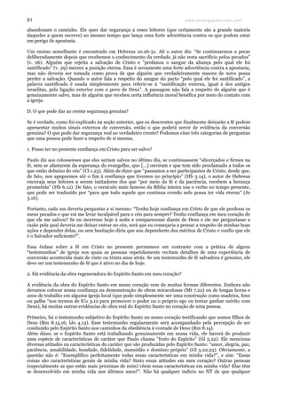www.teologiacalvinista.com51
abandonam o caminho. Ele quer dar segurança a esses leitores (que certamente são a grande maioria
daqueles a quem escreve) ao mesmo tempo que lança uma forte advertência contra os que podem estar
em perigo de apostasia.
Um ensino semelhante é encontrado em Hebreus 10.26-31. Ali o autor diz: “Se continuarmos a pecar
deliberadamente depois que recebemos o conhecimento da verdade, já não resta sacrifício pelos pecados”
(v. 26). Alguém que rejeita a salvação de Cristo e ”profanou o sangue da aliança pelo qual ele foi
santificado” (v. 29) merece a punição eterna. Essa é novamente uma forte advertência contra a apostasia,
mas não deveria ser tomada como prova de que alguém que verdadeiramente nasceu de novo possa
perder a salvação. Quando o autor fala a respeito do sangue do pacto “pelo qual ele foi santificado”, a
palavra santificado é usada simplesmente para referir-se à “santificação externa, igual à dos antigos
israelitas, pela ligação exterior com o povo de Deus”. A passagem não fala a respeito de alguém que é
genuinamente salvo, mas de alguém que recebeu certa influência moral benéfica por meio do contato com
a igreja.
D. O que pode dar ao crente segurança genuína?
Se é verdade, como foi explicado na seção anterior, que os descrentes que finalmente deixarão a fé podem
apresentar muitos sinais externos de conversão, então o que poderá servir de evidência da conversão
genuína? O que pode dar segurança real ao verdadeiro crente? Podemos citar três categorias de perguntas
que uma pessoa pode fazer a respeito de si mesma.
1. Posso ter no presente confiança em Cristo para ser salvo?
Paulo diz aos colossenses que eles seriam salvos no último dia, se continuassem “alicerçados e firmes na
fé, sem se afastarem da esperança do evangelho, que [...] ouviram e que tem sido proclamado a todos os
que estão debaixo do céu” (Cl 1.23). Além de dizer que “passamos a ser participantes de Cristo, desde que,
de fato, nos apeguemos até o fim à confiança que tivemos no princípio” (Hb 3.14), o autor de Hebreus
encoraja seus leitores a serem imitadores dos que “por meio da fé e da paciência, recebem a herança
prometida” (Hb 6.12). De fato, o versículo mais famoso da Bíblia inteira usa o verbo no tempo presente,
que pode ser traduzido por “para que todo aquele que continua crendo nele possa ter vida eterna” (Jo
3.16).
Portanto, cada um deveria perguntar a si mesmo: “Tenho hoje confiança em Cristo de que ele perdoou os
meus pecados e que vai me levar inculpável para o céu para sempre? Tenho confiança em meu coração de
que ele me salvou? Se eu morresse hoje à noite e comparecesse diante de Deus e ele me perguntasse a
razão pela qual deveria me deixar entrar no céu, será que eu começaria a pensar a respeito de minhas boas
ações e depender delas, ou sem hesitação diria que sou dependente dos méritos de Cristo e confio que ele
é o Salvador suficiente?”.
Essa ênfase sobre a fé em Cristo no presente permanece em contraste com a prática de alguns
“testemunhos” de igreja nos quais as pessoas repetidamente recitam detalhes de uma experiência de
conversão acontecida mais de vinte ou trinta anos atrás. Se um testemunho de fé salvadora é genuíno, ele
deve ser um testemunho de fé que é ativo no dia de hoje.
2. Há evidência da obra regeneradora do Espírito Santo em meu coração?
A evidência da obra do Espírito Santo em nosso coração vem de muitas formas diferentes. Embora não
devamos colocar nossa confiança na demonstração de obras miraculosas (Mt 7.22) ou de longas horas e
anos de trabalho em alguma igreja local (que pode simplesmente ser uma construção como madeira, feno
ou palha “nos termos de lCo 3.12 para promover o poder ou o próprio ego ou tentar ganhar mérito com
Deus), há muitas outras evidências de obra real do Espírito Santo no coração de uma pessoa.
Primeiro, há o testemunho subjetivo do Espírito Santo no nosso coração testificando que somos filhos de
Deus (Rm 8.15,16; lJo 4.13). Esse testemunho regularmente será acompanhado pela percepção de ser
conduzido pelo Espírito Santo nos caminhos da obediência à vontade de Deus (Rm 8.14).
Além disso, se o Espírito Santo está trabalhando genuinamente em nossa vida, ele haverá de produzir
uma espécie de características de caráter que Paulo chama ”fruto do Espírito” (Gl 5.22). Ele menciona
diversas atitudes ou características do caráter que são produzidas pelo Espírito Santo: “amor, alegria, paz,
paciência, amabilidade, bondade, fidelidade, mansidão e domínio próprio” (Gl 5.22,23). Obviamente, a
questão não é: “Exemplifico perfeitamente todas essas características em minha vida?”, e sim: “Essas
coisas são características gerais de minha vida? Sinto essas atitudes em meu coração? Outras pessoas
(especialmente as que estão mais próximas de mim) vêem essas características em minha vida? Elas têm
se desenvolvido em minha vida nos últimos anos?”. Não há qualquer indício no NT de que qualquer
 