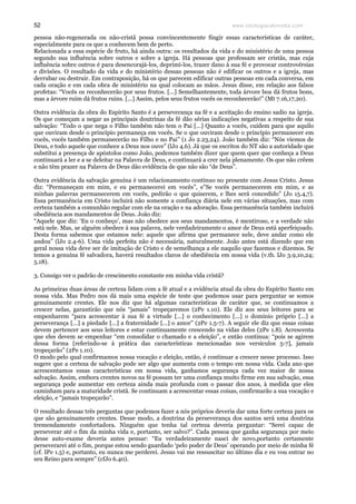 www.teologiacalvinista.com52
pessoa não-regenerada ou não-cristã possa convincentemente fingir essas características de caráter,
especialmente para os que a conhecem bem de perto.
Relacionada a essa espécie de fruto, há ainda outra: os resultados da vida e do ministério de uma pessoa
segundo sua influência sobre outros e sobre a igreja. Há pessoas que professam ser cristãs, mas cuja
influência sobre outros é para desencorajá-los, deprimi-los, trazer dano à sua fé e provocar controvérsias
e divisões. O resultado da vida e do ministério dessas pessoas não é edificar os outros e a igreja, mas
derrubar ou destruir. Em contraposição, há os que parecem edificar outras pessoas em cada conversa, em
cada oração e em cada obra de ministério na qual colocam as mãos. Jesus disse, em relação aos falsos
profetas: “Vocês os reconhecerão por seus frutos. [...] Semelhantemente, toda árvore boa dá frutos bons,
mas a árvore ruim dá frutos ruins. [...] Assim, pelos seus frutos vocês os reconhecerão!” (Mt 7.16,17,20).
Outra evidência da obra do Espírito Santo é a perseverança na fé e a aceitação do ensino sadio na igreja.
Os que começam a negar as principais doutrinas da fé dão sérias indicações negativas a respeito de sua
salvação: “Todo o que nega o Filho também não tem o Pai [...] Quanto a vocês, cuidem para que aquilo
que ouviram desde o princípio permaneça em vocês. Se o que ouviram desde o princípio permanecer em
vocês, vocês também permanecerão no Filho e no Pai” (1 Jo 2.23,24). João também diz: “Nós viemos de
Deus, e todo aquele que conhece a Deus nos ouve” (lJo 4.6). Já que os escritos do NT são a autoridade que
substitui a presença de apóstolos como João, podemos também dizer que quem quer que conheça a Deus
continuará a ler e a se deleitar na Palavra de Deus, e continuará a crer nela plenamente. Os que não crêem
e não têm prazer na Palavra de Deus dão evidência de que não são “de Deus”.
Outra evidência da salvação genuína é um relacionamento contínuo no presente com Jesus Cristo. Jesus
diz: “Permaneçam em mim, e eu permanecerei em vocês”, e”Se vocês permanecerem em mim, e as
minhas palavras permanecerem em vocês, pedirão o que quiserem, e lhes será concedido” (Jo 15.4,7).
Essa permanência em Cristo incluirá não somente a confiança diária nele em várias situações, mas com
certeza também a comunhão regular com ele na oração e na adoração. Essa permanência também incluirá
obediência aos mandamentos de Deus. João diz:
“Aquele que diz: ‘Eu o conheço’, mas não obedece aos seus mandamentos, é mentiroso, e a verdade não
está nele. Mas, se alguém obedece à sua palavra, nele verdadeiramente o amor de Deus está aperfeiçoado.
Desta forma sabemos que estamos nele: aquele que afirma que permanece nele, deve andar como ele
andou” (lJo 2.4-6). Uma vida perfeita não é necessária, naturalmente. João antes está dizendo que em
geral nossa vida deve ser de imitação de Cristo e de semelhança a ele naquilo que fazemos e dizemos. Se
temos a genuína fé salvadora, haverá resultados claros de obediência em nossa vida (v.tb. lJo 3.9,10,24;
5.18).
3. Consigo ver o padrão de crescimento constante em minha vida cristã?
As primeiras duas áreas de certeza lidam com a fé atual e a evidência atual da obra do Espírito Santo em
nossa vida. Mas Pedro nos dá mais uma espécie de teste que podemos usar para perguntar se somos
genuinamente crentes. Ele nos diz que há algumas características de caráter que, se continuamos a
crescer nelas, garantirão que nós “jamais” tropeçaremos (2Pe 1.10). Ele diz aos seus leitores para se
empenharem “para acrescentar à sua fé a virtude [...] o conhecimento [...] o domínio próprio [...] a
perseverança [...] a piedade [...] a fraternidade [...] o amor” (2Pe 1.5-7). A seguir ele diz que essas coisas
devem pertencer aos seus leitores e estar continuamente crescendo na vidas deles (2Pe 1.8). Acrescenta
que eles devem se empenhar “em consolidar o chamado e a eleição”, e então continua: “pois se agirem
dessa forma [referindo-se à prática das características mencionadas nos versículos 5-7], jamais
tropeçarão” (2Pe 1.10).
O modo pelo qual confirmamos nossa vocação e eleição, então, é continuar a crescer nesse processo. Isso
sugere que a certeza de salvação pode ser algo que aumenta com o tempo em nossa vida. Cada ano que
acrescentamos essas características em nossa vida, ganhamos segurança cada vez maior de nossa
salvação. Assim, embora crentes novos na fé possam ter uma confiança muito firme em sua salvação, essa
segurança pode aumentar em certeza ainda mais profunda com o passar dos anos, à medida que eles
caminham para a maturidade cristã. Se continuam a acrescentar essas coisas, confirmarão a sua vocação e
eleição, e “jamais tropeçarão”.
O resultado dessas três perguntas que podemos fazer a nós próprios deveria dar uma forte certeza para os
que são genuinamente crentes. Desse modo, a doutrina da perseverança dos santos será uma doutrina
tremendamente confortadora. Ninguém que tenha tal certeza deveria perguntar: “Serei capaz de
perseverar até o fim da minha vida e, portanto, ser salvo?”. Cada pessoa que ganha segurança por meio
desse auto-exame deveria antes pensar: “Eu verdadeiramente nasci de novo,portanto certamente
perseverarei até o fim, porque estou sendo guardado ‘pelo poder de Deus’ operando por meio de minha fé
(cf. IPe 1.5) e, portanto, eu nunca me perderei. Jesus vai me ressuscitar no último dia e eu vou entrar no
seu Reino para sempre” (cfJo 6.40).
 