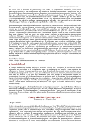 www.teologiacalvinista.com53
Por outro lado, a doutrina da perseverança dos santos, se corretamente entendida, deve causar
preocupação genuína, e até mesmo temor, no coração de qualquer um que esteja “apostatando” ou se
desviando de Cristo. Tais pessoas devem ser claramente advertidas de que somente quem persevera até o
fim é que verdadeiramente nasceu de novo. Se elas se afastam de sua profissão de fé em Cristo e de uma
vida de obediência a ele, elas podem realmente não ser salvas — de fato, a evidência que elas estão dando
é de que não são salvas e nunca realmente foram salvas. Uma vez que parem de confiar em Cristo e de
obedecer-lhe, elas não têm nenhuma certeza genuína de salvação, e devem considerar-se não-salvas,
voltando-se para Cristo em arrependimento e pedindo-lhe perdão pelos pecados.
Neste momento, em termos de cuidado pastoral com os que se afastaram de sua profissão de fé em Cristo,
devemos perceber que calvinistas e arminianos (os que crêem na perseverança dos santos e os que
pensam que os cristãos podem perder a salvação) iriam aconselhar um “apóstata” do mesmo modo.
Conforme o arminiano, esse indivíduo foi cristão durante certo tempo, mas agora não é mais. Conforme o
calvinista, tal pessoa nunca foi realmente cristã e ainda não é. Mas em ambos os casos o conselho bíblico
dado seria o mesmo: “Você não parece ser cristão agora —você deve se arrepender de seus pecados e
confiar em Cristo para ser salvo”. Embora o calvinista e o arminiano discordem sobre a interpretação da
história anterior dessa pessoa, hão de concordar sobre o que deve ser feito no presente.
Porém vemos aqui por que o termo segurança eterna, quando usado impropriamente, pode ser muito
enganoso. Em algumas igrejas evangélicas, em vez de ensinarem a apresentação equilibrada e total da
doutrina da perseverança dos santos, alguns pastores freqüentemente ensinam uma versão diluída dela,
que de fato diz às pessoas que todos os que fizeram uma profissão de fé e foram batizados estão
“eternamente seguros”. O resultado é que algumas que realmente não são genuinamente convertidas
podem “ir à frente” no final de uma reunião evangelística para professar a fé em Cristo e serem batizadas
pouco tempo depois, mas acabam deixando a comunhão da igreja e vivendo de modo que não é diferente
da que tiveram antes de ganhar essa “segurança eterna”. Desse modo, uma falsa segurança é dada a essas
pessoas, e elas estão sendo cruelmente enganadas por pensarem que estão indo para o céu quando, de
fato, não estão.
Autor: Wayne Grudem
Fonte: Teologia Sistemática do Autor; Ed. Vida Nova
4. Mandato Cultural
A Teologia Reformada também enfatiza o mandato cultural ou a obrigação de os cristãos viverem
ativamente em sociedade e de trabalharem para a transformação do mundo e suas culturas. Os
reformadores tiveram várias perspectivas nessa área, dependendo da extensão como acreditam que a
transformação seja possível. Mas, no geral, concordam com duas coisas. Primeira, nós somos chamados
para estar no mundo e não para nos afastarmos dele. Isso separa os reformadores crentes do
monasticismo. Segunda, nós devemos alimentar os famintos, vestir os despidos e visitar os prisioneiros.
Mas as principais necessidades das pessoas são espirituais, e a obra social não é substituto adequado para
a evangelização. Na verdade, o empenho em ajudar as pessoas só será verdadeiramente eficiente se seu
coração e mente forem transformados pelo Evangelho. Isso separa os crentes reformados do simples
humanitarismo.
Tem-se alegado que, para a Teologia Reformada, qualquer pessoa que crê e faça parte da linha reformada
perderá toda a motivação para a evangelização. “Se Deus vai agir, por que devo me preocupar?” Mas não é
assim que funciona. É porque Deus executa a obra que nós podemos Ter coragem de nos unirmos a ele, da
forma como ele nos ordena a agir. Nós agimos assim alegremente, sabendo que nossos esforços jamais
serão em vão.
Cultura: A Fé Cristã é Contra ou A Favor?
Gênesis 1:24-31 e Gênesis 2:8-20
1. O que é cultura?
Definir cultura não é uma tarefa fácil. Ricardo Gondim, em seu livro “É Proibido” (Mundo Cristão, 1998)
indica que os antropólogos já criaram mais de trezentas definições. Você, possivelmente, já ouviu ou falou
a expressão: “isso faz parte do contexto cultural”? Ou, com certeza, você já ouviu palestras sobre “missões
transculturais”. Mas como poderíamos definir esse conceito? Nos dois sentidos empregados acima,
cultura se refere ao conjunto de características peculiares que identificam uma sociedade, em uma
determinada época. Mas, em outro sentido, cultura é mais do que isso. A palavra em si vem do latim e
significa “trabalhar o solo” ou “cultivar”. No seu sentido mais amplo, representa o resultado da aplicação
do conhecimento humano no desenvolvimento de obras e atividades que possuem mérito e qualidade,
bem como, o envolvimento de outros na apreciação e apreensão dessas. Neste artigo, gostaríamos de
 