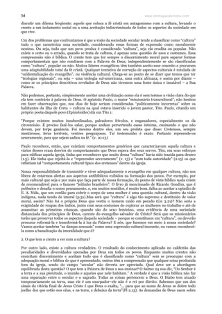 www.teologiacalvinista.com54
discutir um dilema freqüente: aquele que coloca a fé cristã em antagonismo com a cultura, levando o
crente a um isolamento social ou a uma aceitação indiscriminada de todos os aspectos da sociedade em
que vive.
Um dos problemas que confrontamos é que a visão da sociedade secular tende a classificar como “cultura”
tudo o que caracteriza uma sociedade, considerando essas formas de expressão como moralmente
neutras. Ou seja, tudo que um povo produz é considerado “cultura”, seja ela erudita ou popular. Não
existe o certo ou o errado, quando se trata de cultura, é apenas uma questão de usos e costumes. Essa
compreensão não é bíblica. O crente tem que ter sempre o discernimento moral para separar formas
comportamentais que não condizem com a Palavra de Deus, independentemente se são classificadas
como “cultura”, popular ou não. Muitos líderes evangélicos têm também aceito esse conceito e procuram
uma adaptabilidade total da fé cristã. Qualquer tentativa de correção de aspectos culturais é rotulada de
“ocidentalização do evangelho”, ou violência cultural. Chega-se ao ponto de se dizer que temos que ter
“teologias regionais”, ou seja – uma teologia sul-americana, uma outra africana, e assim por diante –
como se os princípios descritivos revelados de Deus não tivessem uma fonte única e imutável – a Sua
Palavra.
Não podemos, portanto, simplesmente aceitar uma civilização como ela é sem termos a visão clara do que
ela tem contrário à palavra de Deus. O apóstolo Paulo, o maior “missionário transcultural”, não hesitou
em fazer observações que, nos dias de hoje seriam consideradas “politicamente incorretas” sobre os
habitantes da Ilha de Creta – cultura na qual estava inserido o jovem pastor, Tito. Paulo, citando um
próprio poeta daquele povo (Epimênides) diz em Tito 1:
“Porque existem muitos insubordinados, palradores frívolos, e enganadores, especialmente os da
circuncisão. É preciso fazê-los calar, porque andam pervertendo casas inteiras, ensinando o que não
devem, por torpe ganância. Foi mesmo dentre eles, um seu profeta que disse: Cretenses, sempre
mentirosos, feras terríveis, ventres preguiçosos. Tal testemunho é exato. Portanto repreende-os
severamente, para que sejam sadios na fé.” (v. 10-13)
Paulo reconhece, então, que existiam comportamentos genéricos que caracterizavam aquela cultura e
vários desses eram desvios do comportamento que Deus espera dos seus servos. Tito, em seus esforços
para edificar aquela igreja, tinha que reconhecer que muito dessa “cultura” havia sido trazida para dentro
(1.5). Ele tinha que rejeitá-la e “repreender severamente” (v. 13) e “com toda autoridade” (2.15) os que
refletiam tal “comportamento cultural típico dos cretenses” dentro da igreja.
Nossa responsabilidade de transmitir e viver adequadamente o evangelho em qualquer cultura, não nos
libera de estarmos alertas aos aspectos antibíblicos exibidos na formação dos povos. Por exemplo, por
mais cultural que seja e por mais que faça parte de nossa formação, do ponto de vista bíblico nada existe
de recomendável para o famoso “jeitinho brasileiro”. O livro já mencionado de Ricardo Gondim, que é
polêmico e desafia o nosso pensamento, e, em muitos sentidos, é muito bom, falha ao aceitar a opinião de
E. A. Nida, que um cordão para cobrir o corpo de uma mulher é uma questão cultural, dentro da visão
indígena, nada tendo de imoral (p.31).Mas será que “cultura” é algo tão supremo e destituído de valor
moral, assim? Não foi o próprio Deus que vestiu o homem caído em pecado (Gn 3.21)? Não seria a
exigüidade de roupas dos índios, junto com seus costumes de explorar as mulheres no trabalho e até de
assassinar as primeiras crianças, quando são do sexo feminino, uma evidência de uma sociedade
distanciada dos princípios de Deus, carente do evangelho salvador de Cristo? Será que os missionários
terão que preservar todos os aspectos daquela sociedade – porque se constituem em “cultura”, ou deverão
procurar reformá-la e transformá-la à luz da Palavra? E nós, que faremos em meio à nossa sociedade?
Vamos aceitar também “as danças sensuais” como uma expressão cultural inocente, ou vamos reconhecê-
la como a banalização da imoralidade que é?
2. O que tem o crente a ver com a cultura?
Por outro lado, existe a cultura verdadeira. O resultado do conhecimento aplicado no caldeirão das
peculiaridades e diversidades operadas por Deus em todos os povos. Enquanto muitos crentes não
exercitam discernimento e aceitam tudo que é classificado como “cultura” sem se preocupar com a
adequação moral e bíblica do que é apresentado, outros têm a compreensão que qualquer coisa produzida
fora da igreja, sendo do campo “secular” não deveria ser apreciada. Qual deve ser a abordagem
equilibrada desta questão? O que tem a Palavra de Deus a nos ensinar? O Salmo 24 nos diz, “Do Senhor é
a terra e a sua plenitude, o mundo e aqueles que nele habitam.” A verdade é que a visão bíblica não faz
uma separação entre o secular e o sagrado. Todas as coisas pertencem a Deus. O Diabo tem atuado
temporariamente na terra, mas ele é um usurpador–ele não é o rei por direito. Sabemos que um dos
sinais da vitória final de Jesus Cristo é que Deus o exalta, “… para que ao nome de Jesus se dobre todo
joelho dos que estão nos céus, e na terra, e debaixo da terra”(Fl 2.13). As demandas de Deus caem sobre
 