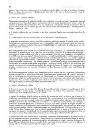 www.teologiacalvinista.com55
todos os homens, crentes e descrentes. Seus mandamentos são válidos em todas as ocasiões e situações.
Deus é a fonte de tudo que verdadeiramente tem valor e de todo o desenvolvimento veraz do
conhecimento humano.
3. Cultura não é “coisa do mundo”?
Temos nos acostumado a identificar o mundo como sendo uma expressão que indica apenas algo material
que podemos ver e tocar. Este tipo de compreensão coloca as coisas materiais como sendo a esfera de
domínio de Satanás. Mas a Palavra de Deus nos instrui qual o verdadeiro conceito do “mundo”. Em Gl
5.19-22 temos bem clara a antítese que deve ser alvo de nossa preocupação–qual a diferença entre o
mundo e o Reino de Deus:
1. O Mundo, está descrito nos versículos 19-21. Ele é o domínio daquilo que se constitui nas obras da
carne.
2. O Reino de Deus, está nos versículos 22 a 26 e se constitui no Fruto do Espírito.
A separação que existe entre o bem e o mal é ético-religiosa, não é uma questão de matéria versus espírito.
As coisas que constituem o bem são concretas, e são também espirituais. Por outro lado, as coisas que
constituem o mal também são de natureza espiritual (Ef 6.12), isto é, não estão identificadas apenas com
coisas e questões materiais.
Em outra passagem, de 1 Timóteo 4.3-4, Paulo fala contra os que proíbem “…o casamento, e ordenando a
abstinência de alimentos que Deus criou para serem recebidos com ações de graças pelos que são fiéis e
que conhecem bem a verdade; pois todas as coisas criadas por Deus são boas, e nada deve ser rejeitado se
é recebido com ações de graças”. Isto esclarece que a verdadeira religião não é ascética. Ascetismo é a
separação artificial entre o mundo material (físico), supostamente inferior, e o mundo espiritual
(metafísico), supostamente superior. Como já vimos em Gálatas 5, não podemos identificar maldade com
matéria e bondade com espírito. Tudo procede de Deus. Tanto as coisas materiais como as espirituais são
desvirtuadas pelo pecado e pelo diabo, subvertendo a ordem da criação. A idéia de que matéria é algo
ruim é um conceito do monasticismo católico, dos escritos de Tomás de Aquino e do pensamento das
religiões orientais, como por exemplo o Budismo e o Hare Krishna, mas não é uma visão bíblica da
realidade.
Verificamos que criamos, na igreja, uma dissociação artificial entre o sagrado e o profano. Falhamos em
reconhecer que todas as coisas provêm de Deus. Estamos em uma criação caída, sob o pecado, mas cabe a
nós, servos fiéis, exercermos o domínio que nos foi outorgado por Deus, para a sua glória. Isso quer dizer
procurarmos adquirir o melhor conhecimento e desenvolver a apreciação pelas coisas belas da criação e
aquelas que Deus permitiu às pessoas desenvolverem. Ao mesmo tempo, devemos ter discernimento
cristão para rejeitar as distorções malignas da cultura verdadeira.
4. Cultura e o domínio da Criação
O homem é a coroa da criação, feito de uma forma toda especial à imagem e semelhança de Deus
(Gn1.27). Tanto o homem quanto a mulher foram criação especial de Deus. Este tema é retomado e
explicado em mais detalhes no capítulo 3 de Gênesis.
A maioria dos teólogos fiéis identificam a questão da “imagem de Deus” no fato de que o homem foi
criado com a possibilidade de refletir certos aspectos das características de Deus (os chamados atributos
comunicáveis), como por exemplo conhecimento, justiça, santidade, amor (algumas características da
divindade nunca foram compartilhadas ao homem – os atributos incomunicáveis por exemplo, a
eternidade, a absoluta perfeição e a imensidão de Deus). Em outras palavras, a imagem de Deus no
homem torna este uma criatura moral. Esta imagem foi afetada pela Queda, pelo pecado, mas permanece
como um diferencial do homem e será restaurada em sua plenitude na nossa glorificação (Rm 8.29; 2 Co
3.18). Calvino disse: “a imagem de Deus se estende a tudo aquilo que, na natureza do homem, excede o
que existe nos animais” (Institutas, I, 15). A permanência de aspectos essenciais da imagem de Deus no
ser humano, mesmo depois da queda, é comprovada, em adição, pela referência de Gn 9.6.
O ser humano, com estas características, é, portanto, o recebedor capaz da delegação de domínio sobre a
Criação recebida em Gn1.28. Os versos 28 a 30 apresentam os primeiros mandamentos dados ao homem.
Eles estabelecem a situação de primazia, comando e administração da criação, recebida diretamente de
Deus. O homem não é um acidente na criação. Ele foi especialmente nela colocado, para servir a Deus, e a
criação subsiste como base para servi-lo em seu propósito maior.
 