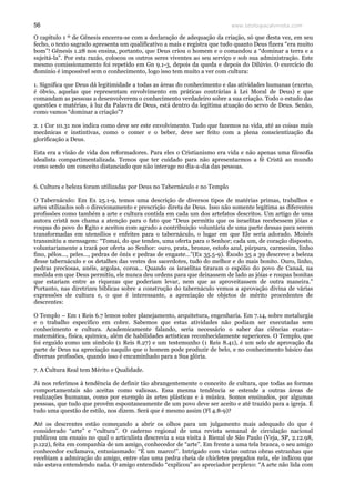 www.teologiacalvinista.com56
O capítulo 1 º de Gênesis encerra-se com a declaração de adequação da criação, só que desta vez, em seu
fecho, o texto sagrado apresenta um qualificativo a mais e registra que tudo quanto Deus fizera “era muito
bom”! Gênesis 1.28 nos ensina, portanto, que Deus criou o homem e o comandou a “dominar a terra e a
sujeitá-la”. Por esta razão, colocou os outros seres viventes ao seu serviço e sob sua administração. Este
mesmo comissionamento foi repetido em Gn 9.1-3, depois da queda e depois do Dilúvio. O exercício do
domínio é impossível sem o conhecimento, logo isso tem muito a ver com cultura:
1. Significa que Deus dá legitimidade a todas as áreas do conhecimento e das atividades humanas (exceto,
é óbvio, aquelas que representam envolvimento em práticas contrárias à Lei Moral de Deus) e que
comandam as pessoas a desenvolverem o conhecimento verdadeiro sobre a sua criação. Todo o estudo das
questões e matérias, à luz da Palavra de Deus, está dentro da legítima atuação do servo de Deus. Senão,
como vamos “dominar a criação”?
2. 1 Cor 10.31 nos indica como deve ser este envolvimento. Tudo que fazemos na vida, até as coisas mais
mecânicas e instintivas, como o comer e o beber, deve ser feito com a plena conscientização da
glorificação a Deus.
Esta era a visão de vida dos reformadores. Para eles o Cristianismo era vida e não apenas uma filosofia
idealista compartimentalizada. Temos que ter cuidado para não apresentarmos a fé Cristã ao mundo
como sendo um conceito distanciado que não interage no dia-a-dia das pessoas.
6. Cultura e beleza foram utilizadas por Deus no Tabernáculo e no Templo
O Tabernáculo: Em Ex 25.1-9, temos uma descrição de diversos tipos de matérias primas, trabalhos e
artes utilizados sob o direcionamento e prescrição direta de Deus. Isso não somente legitima as diferentes
profissões como também a arte e cultura contida em cada um dos artefatos descritos. Um artigo de uma
autora cristã nos chama a atenção para o fato que “Deus permitiu que os israelitas recebessem jóias e
roupas do povo do Egito e aceitou com agrado a contribuição voluntária de uma parte dessas para serem
transformadas em utensílios e enfeites para o tabernáculo, o lugar em que Ele seria adorado. Moisés
transmitiu a mensagem: “Tomai, do que tendes, uma oferta para o Senhor; cada um, de coração disposto,
voluntariamente a trará por oferta ao Senhor: ouro, prata, bronze, estofo azul, púrpura, carmesim, linho
fino, pêlos…, peles…, pedras de ônix e pedras de engaste…”(Ex 35.5-9). Êxodo 35 a 39 descreve a beleza
desse tabernáculo e os detalhes das vestes dos sacerdotes, tudo do melhor e do mais bonito. Ouro, linho,
pedras preciosas, anéis, argolas, coroa... Quando os israelitas tiraram o espólio do povo de Canaã, na
medida em que Deus permitiu, ele nunca deu ordens para que deixassem de lado as jóias e roupas bonitas
que estariam entre as riquezas que poderiam levar, nem que as aproveitassem de outra maneira.”
Portanto, nas diretrizes bíblicas sobre a construção do tabernáculo vemos a aprovação divina de várias
expressões de cultura e, o que é interessante, a apreciação de objetos de mérito procedentes de
descrentes:
O Templo – Em 1 Reis 6.7 lemos sobre planejamento, arquitetura, engenharia. Em 7.14, sobre metalurgia
e o trabalho específico em cobre. Sabemos que estas atividades não podiam ser executadas sem
conhecimento e cultura. Academicamente falando, seria necessário o saber das ciências exatas–
matemática, física, química, além de habilidades artísticas reconhecidamente superiores. O Templo, que
foi erguido como um símbolo (1 Reis 8.27) e um testemunho (1 Reis 8.41), é um selo de aprovação da
parte de Deus na apreciação naquilo que o homem pode produzir de belo, e no conhecimento básico das
diversas profissões, quando isso é encaminhado para a Sua glória.
7. A Cultura Real tem Mérito e Qualidade.
Já nos referimos à tendência de definir tão abrangentemente o conceito de cultura, que todas as formas
comportamentais são aceitas como valiosas. Essa mesma tendência se estende a outras áreas de
realizações humanas, como por exemplo às artes plásticas e à música. Somos ensinados, por algumas
pessoas, que tudo que provêm espontaneamente de um povo deve ser aceito e até trazido para a igreja. É
tudo uma questão de estilo, nos dizem. Será que é mesmo assim (Fl 4.8-9)?
Até os descrentes estão começando a abrir os olhos para um julgamento mais adequado do que é
considerado “arte” e “cultura”. O caderno regional de uma revista semanal de circulação nacional
publicou um ensaio no qual o articulista descrevia a sua visita à Bienal de São Paulo (Veja, SP, 2.12.98,
p.122), feita em companhia de um amigo, conhecedor de “arte”. Em frente a uma tela branca, o seu amigo
conhecedor exclamava, entusiasmado: “É um marco!”. Intrigado com várias outras obras estranhas que
recebiam a admiração do amigo, entre elas uma pedra cheia de chicletes pregados nela, ele indicou que
não estava entendendo nada. O amigo entendido “explicou” ao apreciador perplexo: “A arte não lida com
 