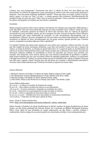 www.teologiacalvinista.com57
a beleza, mas com transgressão”. Certamente esse não é o critério de Deus. Por mais difícil que seja
discernirmos os critérios de julgamento, nossa apreciação da cultura e das artes nunca pode desprezar a
pergunta: “mas isso possui realmente qualidade e mérito?” Vimos que Deus, na criação, avaliou o que fez,
passo a passo, e viu que era “bom”, ou seja – a criação possuía valor intrínseco. Semelhantemente Ele
escolheu formas de artes que eram “belas” para os locais de adoração. Vamos, portanto, ser apreciadores
da cultura real (popular ou erudita), que tem mérito e qualidade.
Conclusão
Muitas perguntas pairam sobre nossas cabeças e deveríamos nos esforçar para responder, biblicamente, a
cada uma delas: Será que temos absorvido aspectos da nossa sociedade como “cultura” sendo que estes,
na realidade, contrariam preceitos da Palavra de Deus? Que devemos dizer da “cultura de negócios”
encontrada em nossa sociedade, aquela, que leva vantagem em tudo, será que ela agrada a Deus? Estamos
nos destacando pelo nosso testemunho de contraste, ou pelo envolvimento inconseqüente com as
manifestações “culturais” de nossa sociedade? Ou será que temos nos isolado indevidamente e falhado em
reconhecer as bênçãos de Deus, providenciadas por sua graça comum, quando permite que o homem
escreva, componha ou produza algo que é belo e agradável?
E as igrejas? Estarão elas absorvendo aspectos de uma cultura que contraria a Palavra de Deus. Ou será
que têm reagido de forma extremada, proibindo o que Deus não proíbe? E qual tem sido o impacto da
cultura, ao longo da história, na liturgia da igreja? Qual deve ser o papel da igreja na transformação da
cultura de um povo? Recentemente temos visto muitos artistas que se declaram convertidos, mas que não
discernem nenhuma maldade ou imoralidade na forma de expressão que marcou suas carreiras, por
exemplo: uma dançarina, meio cantora, famosa por suas músicas entremeadas de grunhidos e suspiros,
pelas roupas sumárias que usa e por sua dança erótica de segundas implicações, continua a se apresentar
e divulgar essa forma de “cultura” ao mesmo tempo em que se identifica com a igreja evangélica. Será que
isso está certo e agrada a Deus? Oramos para que Ele possa nos conceder o discernimento necessário a
vivermos vidas cristãs autênticas que O honrem em todos os aspectos de nossas vidas.
Leitura adicional:
1. Michael S. Horton, O Cristão e a Cultura (S. Paulo: Editora Cultura Cristã, 1998).
2. Don Richardson, O Fator Melquisedeque (S. Paulo: Edições Vida Nova, 1986).
3. Ricardo Gondim, É Proibido ( S. Paulo: Mundo Cristão, 1998).
4. John Fisher, What on the World Are we Doing? (Ann Arbor: Vine Books, 1996).
Textos Bíblicos Relevantes:
Gn 1.24-31 — A cultura é o produto do domínio da criação.
Ex 25.1-16 — Deus utiliza o produto da cultura no seu tabernáculo.
1 Pe 3.10-18 — O crente consciente e integrado na sociedade, faz o bem.
Cl 1.9-18 — Cristo deve ter a preeminência em tudo em todas as culturas.
Cl 1.19-28 — Cristo é a pleniude de Deus para todas as culturas.
Jo 14.1-4 e 17.14-23 — Cidadãos dos céus, mas unidos no mundo para transformar.
1 Co 10.26-31 — Tudo deve ser feito para a glória de Deus.
Autor: Presb. F. Solano Portela Neto
Fonte: http://www.monergismo.com/textos/cultura/fe_cultura_solano.htm
Solano Portela é Presbítero da Igreja Presbiteriana do Brasil, membro da Igreja Presbiteriana de Santo
Amaro, em São Paulo, graduado em Ciências Exatas, fez o mestrado no Biblical Theological Seminary
(EUA, 1974). Além de suas atividades no campo empresarial, em São Paulo, é escritor, tradutor e
conferencista. Outros artigos de sua autoria podem ser encontrados em http://www.solanoportela.net/.
 