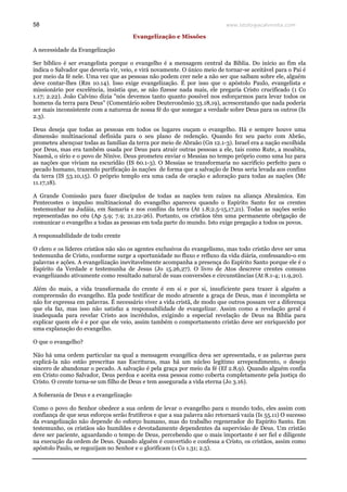 www.teologiacalvinista.com58
Evangelização e Missões
A necessidade da Evangelização
Ser bíblico é ser evangelista porque o evangelho é a mensagem central da Bíblia. Do início ao fim ela
indica o Salvador que deveria vir, veio, e virá novamente. O único meio de tornar-se aceitável para o Pai é
por meio da fé nele. Uma vez que as pessoas não podem crer nele a não ser que saibam sobre ele, alguém
deve contar-lhes (Rm 10.14). Isso exige evangelização. É por isso que o apóstolo Paulo, evangelista e
missionário por excelência, insistia que, se não fizesse nada mais, ele pregaria Cristo crucificado (1 Co
1.17; 2.22). João Calvino dizia "nós devemos tanto quanto possível nos esforçarmos para levar todos os
homens da terra para Deus" (Comentário sobre Deuteronômio 33.18,19), acrescentando que nada poderia
ser mais inconsistente com a natureza de nossa fé do que sonegar a verdade sobre Deus para os outros (Is
2.3).
Deus deseja que todas as pessoas em todos os lugares ouçam o evangelho. Há e sempre houve uma
dimensão multinacional definida para o seu plano de redenção. Quando fez seu pacto com Abrão,
prometeu abençoar todas as famílias da terra por meio de Abraão (Gn 12.1-3). Israel era a nação escolhida
por Deus, mas era também usada por Deus para atrair outras pessoas a ele, tais como Rute, a moabita,
Naamã, o sírio e o povo de Nínive. Deus prometeu enviar o Messias no tempo próprio como uma luz para
as nações que viviam na escuridão (IS 60.1-3). O Messias se transformaria no sacrifício perfeito para o
pecado humano, trazendo purificação às nações de forma que a salvação de Deus seria levada aos confins
da terra (IS 53.10,15). O próprio templo era uma cada de oração e adoração para todas as nações (Mc
11.17,18).
A Grande Comissão para fazer discípulos de todas as nações tem raízes na aliança Abraâmica. Em
Pentecostes o impulso multinacional do evangelho apareceu quando o Espírito Santo fez os crentes
testemunhar na Judáia, em Samaria e nos confins da terra (At 1.8;2.5-15,17,21). Todas as nações serão
representadas no céu (Ap 5.9; 7.9; 21.22-26). Portanto, os cristãos têm uma permanente obrigação de
comunicar o evangelho a todas as pessoas em toda parte do mundo. Isto exige pregação a todos os povos.
A responsabilidade de todo crente
O clero e os líderes cristãos não são os agentes exclusivos do evangelismo, mas todo cristão deve ser uma
testemunha de Cristo, conforme surge a oportunidade no fluxo e refluxo da vida diária, confessando-o em
palavras e ações. A evangelização inevitavelmente acompanha a presença do Espírito Santo porque ele é o
Espírito da Verdade e testemunha de Jesus (Jo 15.26,27). O livro de Atos descreve crentes comuns
evangelizando ativamente como resultado natural de suas conversões e circunstâncias (At 8.1-4; 11.9,20).
Além do mais, a vida transformada do crente é em si e por si, insuficiente para trazer à alguém a
compreensão do evangelho. Ela pode testificar de modo atraente a graça de Deus, mas é incompleta se
não for expressa em palavras. É necessário viver a vida cristã, de modo que outros possam ver a diferença
que ela faz, mas isso não satisfaz a responsabilidade de evangelizar. Assim como a revelação geral é
inadequada para revelar Cristo aos incrédulos, exigindo a especial revelação de Deus na Bíblia para
explicar quem ele é e por que ele veio, assim também o comportamento cristão deve ser enriquecido por
uma explanação do evangelho.
O que o evangelho?
Não há uma ordem particular na qual a mensagem evangélica deva ser apresentada, e as palavras para
explicá-la não estão prescritas nas Escrituras, mas há um núcleo legítimo arrependimento, o desejo
sincero de abandonar o pecado. A salvação é pela graça por meio da fé (Ef 2.8,9). Quando alguém confia
em Cristo como Salvador, Deus perdoa e aceita essa pessoa como coberta completamente pela justiça do
Cristo. O crente torna-se um filho de Deus e tem assegurada a vida eterna (Jo 3.16).
A Soberania de Deus e a evangelização
Como o povo do Senhor obedece a sua ordem de levar o evangelho para o mundo todo, eles assim com
confiança de que seus esforços serão frutíferos e que a sua palavra não retornará vazia (Is 55.11) O sucesso
da evangelização não depende do esforço humano, mas do trabalho regenerador do Espírito Santo. Em
testemunho, os cristãos são humildes e devotadamente dependentes da supervisão de Deus. Um cristão
deve ser paciente, aguardando o tempo de Deus, percebendo que o mais importante é ser fiel e diligente
na execução da ordem de Deus. Quando alguém é convertido e confessa a Cristo, os cristãos, assim como
apóstolo Paulo, se regozijam no Senhor e o glorificam (1 Co 1.31; 2.5).
 