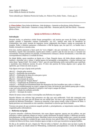 www.teologiacalvinista.com59
Autor: Luder G. Whitlock
Fonte: Bíblia de Estudo de Genebra
Texto reduzido por: Gladston Pereira da Cunha, rev. Palavra Viva, título: Tanto... Como, pg. 27.
5. Cinco Solas: Cinco Solas da Reforma - Sola Scriptura – Somente as Escrituras, Solus Christus –
Somente Cristo, Sola Gratia – Somente a Graça, Sola Fide – Somente pela Fé, Soli Deo Gloria – Somente
glória a Deus.
Igreja na Reforma e a Reforma
Introdução
Durante muito, os primeiros cristão foram perseguidos e até mortos por causa de Cristo. A situação
mudou quando o imperador romano Constantino, 313 d.C., institui uma série de benefícios ao
Cristianismo, tais como: isenção de impostos, terras, pagamento dos bispos e ajuda na construção de
templos. Poder e dinheiro passaram a influenciar a vida da Igreja, que, em 392 d.C., se fundiu com o
Estado, tornando-se a mesma coisa.
Com isso, muitos passaram a fazer parte da “nova religião”, não por convicção e fé, mas por favores e
benefícios. Aquela vida comunitária, aquele amor cristão, o partir o pão de casa em casa e o socorrer aos
necessitados viraram práticas do passado. O Cristianismo começou a decair moralmente, e seus fiéis não
corresponderem à Palavra e à vontade de Deus.
Na Idade Média, quem mandava na Igreja era o Papa. Naquela época, ele tinha plenos poderes para
instituir e derrubar reis e reinos: A igreja passou de perseguida a perseguidora, e muitos sofreram nas
mãos dessa “Igreja Cristã”. Foi criado o “clero”, que era uma liderança muito mais política que espiritual,
e mantinha uma distância enorme do povo. O clero não parecia de forma alguma com o grupo dos
apóstolos, que viviam em meio ao povo.
Veja alguns erros que a Igreja neste período:
380 d.C. – Oração pelos mortos
535 d.C. – Instituição das procissões
538 d.C. – Celebração da missa de costa para o povo
757 d.C. – Adoração de imagens
884 d.C. – Canonização de santos
885 d.C. – Adoração da “Virgem Maria”
1022 d.C. – Legalização da penitência por dinheiro
1059 d.C. – Aceitação da transubstanciação dos elementos da Ceia (acreditar que o pão e o vinho se
transformam verdadeiramente no corpo e sangue de Cristo, de forma tal, que embora pareça pão e vinho,
o que você esta comendo e bebendo é o próprio e real corpo e sangue de Jesus).
1215 d.C. – Adoção da confissão auricular
1470 d.C. – Invenção do rosário
Diante de tantas coisas erradas e corrompidas uma Reforma era urgente.
Quando falamos em reforma logo pensamos em algo que será melhorado. Você não começaria uma
reforma em sua casa para que ela ficasse em um estado pior. Foi isso o que aconteceu com a Igreja no
período da Reforma Protestante – buscou-se consertar o que estava errado, voltar à Palavra de Deus. A
igreja precisava ser restaurada no reto caminho e abandonar os desvios que havia tomado.
Veremos um pouco do que aconteceu naquele período e, principalmente, os importantes ensinos bíblicos
resgatados pelos reformadores.
1 – Reforma na Igreja
É preciso entender a Reforma Protestante, não como alguns sugerem, apenas um ato político, em que
príncipes e nobres puderam rebelar-se contra o poder dominante da Igreja Católica. A Reforma envolveu,
principalmente, a vida espiritual da época. Martinho Lutero era um monge católico que, a partir do estudo
das Escrituras, descobriu a verdade de que o justo deveria viver pela fé (Rm 1.17). Transformado por essa
verdade da Palavra de Deus, Lutero desejava agora corrigir os erros que encontrava na Igreja Católica.
No dia 31 de outubro de 1517, véspera do “Dia de todos os Santos”, ele afixou suas 95 teses à porta da
Igreja do castelo, na cidade alemã de Wittemberg, combatendo principalmente a venda de indulgência
 