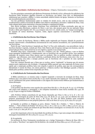 www.teologiacalvinista.com6
Autoridade e Suficiência das Escrituras – Origem, Testemunho e nossa prática.
Um dos princípios sustentado pela Reforma Protestante do Século 16 foi a afirmação da suficiência das
Escrituras (Sola Scriptura significa Somente as Escrituras, em latim). Com isso, os Reformadores
enfatizaram que somente a Bíblia é a única autoridade infalível dentro da Igreja: Somente as Escrituras
são incondicionalmente autoritativas.
Um dos problemas fundamentais entre os cristãos do século 20/21, está na não aceitação teórica
(confessional) e prática (vivencial) da Bíblia como Palavra autoritativa, inerrante e infalível de Deus. Uma
visão relapsa deste ponto determina o fracasso teológico e espiritual da Igreja.
Este desvio teológico, acerca destas doutrinas, tem contribuído de forma acentuada, para que os
homens não mãos discirnam a palavra de Deus e, por isso, não possam gozar da sua operação eficaz
levada a efeito pelo Espírito (Cf. 1Ts 2.13 compare com Jo17.17), caindo assim, na “rampa escorregadia”
da negação de outras doutrinas. Vejamos, então, alguns aspectos concernentes à autoridade das
Escrituras.
1. A Suficiência das Escrituras: Sua Origem
Deus é o Autor da Escrituras. Mesmo a Bíblia sendo registrada por homens, falando do pecado do
homem, descrevendo a desobediência circunstancial de seus autores secundários, ela é prioritariamente
um livro divino.
Paulo diz que “toda Escritura é inspirada por Deus” (2 Tm 3.16), indicando a sua procedência: toda a
Escritura Sarada é soprada, exalada por Deus. Esta Palavra não foi apenas entregue aos homens, mas foi
preservada por Deus; Deus preservou ao seu registro e quanto à sua conservação.
Warfield (1851-1921), comentando o texto de 2 Timóteo 3.16, diz: “Numa palavra, o que se declara
nesta passagem fundamental é, simplesmente, que as Escrituras são um produto divino, sem qualquer
indicação da maneira como Deus operou para as produzir. Não se poderia escolher nenhuma outra
expressão que afirmasse, com maior saliência, a produção divina das Escrituras, como esta o faz. 9.(...)
Paulo (...) afirma com toda a energia possível, que as Escrituras são o produto de uma operação
especificamente divina.”¹
Com isto, estamos dizendo que o Deus que se revelou, esteve “expirando” os homens que ele mesmo
separou para registrarem esta revelação. A inspiração bíblica garante que seja registrado de forma veraz
aquilo que a inspiração profética fazia com respeito à palavra do profeta, para que ela correspondesse
literalmente À mente de Deus; em outras palavras: a Palavra escrita é tão fidedigna quando a Palavra
falada pelos profetas; ambas foram inspiradas por Deus.
2. A Suficiência do Testemunho das Escrituras
A Bíblia autentica-se a si mesma como o registro inspirado e inerrante da revelação de Deus. Deus
ordenou que a sua palavra fosse escrita (Ex 17.14), sendo chamado este registro de “Livro do Senhor” (Is
34.16). Analisemos este ponto substanciando-o com alguns dos muitos textos bíblicos que fundamentam a
nossa afirmação:
A. Os Profetas
1) Os profetas são descritos como aqueles dos quais Deus fala (Ex 7.1; Dt 18.15,18; Jr 1.9; 7.1). O Profeta
não criava nem adaptava a mensagem; a ele competia transmiti-la como havia recebido (Ex 4.30; Dt
4.2,5). O que se exige do Profeta é fidelidade.
2)Os Profetas tinham consciência de que foram chamados por Deus (1 Sm 3; Is 6; Jr 1; Ez 1-3);
receberam a mensagem da parte de Deus (Nm 23.5; Dt 18.18; Jr 1.9; 5.14), que era distinta dos seus
próprios pensamentos (Nm 16.28; 24.13; 1 Rs 12.33; Ne 6.8). Os falsos profetas eram acusados
justamente de proferirem as suas próprias palavras e não as de Deus (Jr 14.14; 23.16; 29.9; Ez 13.2,3,6).
3) Quando os profetas se dirigiam ao povo, diziam: “Assim diz o Senhor...”, “Ouvi a Palavra do
Senhor...”. “Veio a Palavra do Senhor” (Cf. Ez 31.1; Os 1.1; Jl 1.1; Am 1.3; 2.1; Ob 1.1; Mq 1.1; Jr 27.1; 30.1,4,
etc.); isto indicava a certeza que tinham de que Deus lhes dera a mensagem e os enviara (Cf. Jr 20.7-9; Ez
3.4ss, 17,22; 37.1; Am 3.8; Jn 1.2).
4) um fato importante a favor da sinceridade dos profetas de Deus, é que nem sempre eles entendiam a
mensagem transmitida (Cf. Dn 12.8,9; Zc 1.9; 4.4; 1 Pe 1.10,11).
B. Os apóstolos
Os escritores do Novo Testamento reconheciam ser o Antigo Testamento a Palavra de Deus (Hb 1.1;
3.7), sendo a “Escritura” um registro fiel da história e da vontade de Deus (Rm 4.3; 9.17; Gl 3.8; 4.30).
 