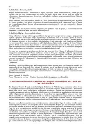 www.teologiacalvinista.com61
D. Sola Fide – Somente pela Fé
A Igreja Romana não negou a necessidade da fé para a salvação. Porém, eles referiam-se a uma fé que, na
verdade, era um mero consentimento ao ensino da igreja. Não é essa a fé da qual fala bíblia. Os
reformadores demonstraram que a fé que traz a salvação é a confiança na promessa de Deus e Cristo de
salvar pecadores.
Somos tornados justo pelo sacrifício perfeito de Cristo, pois somente ele é perfeitamente justo. A justiça
de Cristo é imputada a nós pela fé. Não se trata de uma fé, que também seria “cooperativa”, mas da fé que
nos é concedida por Deus: “Porque pela graça sois salvos, mediante a fé; e isto não vem de vós; é dom de
Deus” (Ef 2.8).
Devemos ter fé, mas é preciso esforço, empenho, pois podemos “cair da graça”, é o que dizem muitas
pregações. A palavra de Deus nos ensina: somente pela fé!
E. Soli Deo Gloria – Somente glória a Deus
“Prega a Escritura é pregar a Cristo; pregar é Cristo é pregar a cruz; pregar a cruz é pregar a graça; pregar
a graça é pregar a justificação; pregar a justificação é atribuir o todo da salvação à glória de Deus e
responder a essa Boa Nova em grata obediência por meio de nossa vocação no mundo.” (Michael Horton,
“Os Sola’s da Reforma” in Reforma Hoje, Editora Cultura Cristã, 1999, pág. 124). Essa frase de Michael
Horton resume bem o que representam os sola’s da Reforma. Tudo resulta na glória de Deus. Todas a
glória é devida ao seu nome. Deus revelou-se através das Escrituras; enviou seu Filho para morrer no
lugar de seus escolhidos; concedendo, somente por sua graça, a salvação pela fé. Os alcançados pela graça
divina rendem louvores em espírito e em verdade ao Deus Todo-Poderoso.
Devemos nos perguntar se reconhecemos de fato que somente Deus é digno de adoração. É isso que
transparece em nossos cultos? Neles, exalta-se o nome de Deus, ou o “grande” pregador, o pastor que
cura, o conjunto musical? Os pregadores, em seus púlpitos, estão preocupados em render glória a Deus
por meio de sua pregação ou somente em fornecer mensagens “confortadora” para o rebanho, que sirvam
como um momento de “relaxamento” e “descontração”? Devemos ter em mente que toda glória deve ser
dada somente a Deus.
Conclusão
A Reforma Protestante foi marcada por homens que decidiram seguir a Jesus, que fizeram de sua vida um
testemunho do que Deus pode fazer na vida de qualquer um de nós. Devemos estar dispostos a, assim
como aqueles homens, defender as doutrinas principais da bíblia e proclamá-la em alto e bom som.
Que Deus nos conceda ousadia e coragem para anunciarmos a verdade de sua palavra àqueles que estão
em caminhos tortuosos.
Autor: Fernando de Almeida
Fonte: Palavra viva - revista – Criação e Redenção, Lição 7,8, pg 25,29-31, editora Cep.
As doutrinas dos cinco solas da Reforma: Sola Scriptura, Solus Christus, Sola Gratia, Sola
Fide e Soli Deo Gloria
No dia 31 de Outubro de 1517, na porta da Igreja do Castelo de Wittenberg, na Alemanha, Lutero afixou
as suas 95 teses que acabaram provocando o grande movimento religioso, conhecido como a Reforma do
Século XVI. Nelas Lutero convidava os interessados a debater a questão das indulgências (que eram
vendidas para a construção da Basílica de S. Pedro, em troca de perdão de pecados) e os males que esse
tráfico religioso podia acarretar. Era costume na época afixar em lugares públicos temas ou teses para
debate e convidar os interessados para discuti-los. Embora ninguém tivesse comparecido para o debate,
em pouco tempo toda a Alemanha conhecia as teses de Lutero, que lhe custaram a bula de excomunhão,
mas que representaram também o começo da obra de purificação da Igreja e seu retorno à verdade.
Em suas teses, Lutero questionava o poder (ou mesmo a intenção) do Papa de perdoar pecados ou de
isentar alguém de penas, a não ser aquelas por ele mesmo impostas. Negava que esse perdão (de penas ou
penitências) pudesse se estender aos que já haviam morrido e que, porventura, estivessem no purgatório.
Para ele, só o arrependimento, seguido de atos de amor e penitência, com ou sem carta de perdão
(indulgência) podia realmente perdoar pecados. Destacava o valor da Palavra de Deus, a qual não deveria
ser silenciada em benefício da pregação das indulgências. A intenção do Papa, dizia, deve ser esta: se a
concessão dos perdões - que é matéria de pouca importância - é celebrada pelo toque de um sino, com
uma procissão e com uma cerimônia, então o Evangelho - que é a coisa mais importante - deve ser
pregado com o acompanhamento de cem sinos, de cem procissões e de cem cerimônias (tese 55) e, ainda,
o verdadeiro tesouro da Igreja é o sacrossanto Evangelho da glória e da graça de Deus (tese 62). Negava
que a cruz adornada com as armas papais (que era carregada pelos vendedores de indulgências) tivesse o
 