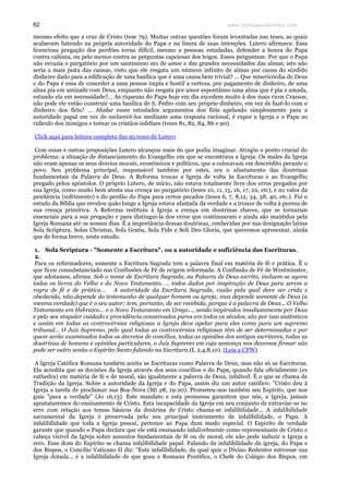 www.teologiacalvinista.com62
mesmo efeito que a cruz de Cristo (tese 79). Muitas outras questões foram levantadas nas teses, as quais
acabavam batendo na própria autoridade do Papa e na lisura de suas intenções. Lutero afirmava: Essa
licenciosa pregação dos perdões torna difícil, mesmo a pessoas estudadas, defender a honra do Papa
contra calúnia, ou pelo menos contra as perguntas capciosas dos leigos. Esses perguntam: Por que o Papa
não esvazia o purgatório por um santíssimo ato de amor e das grandes necessidades das almas; isto não
seria a mais justa das causas, visto que ele resgata um número infinito de almas por causa do sórdido
dinheiro dado para a edificação de uma basílica que é uma causa bem trivial? ... Que misericórdia de Deus
e do Papa é essa de conceder a uma pessoa ímpia e hostil a certeza, por pagamento de dinheiro, de uma
alma pia em amizade com Deus, enquanto não resgata por amor espontâneo uma alma que é pia e amada,
estando ela em necessidade?... As riquezas do Papa hoje em dia excedem muito à dos mais ricos Crassos;
não pode ele então construir uma basílica de S. Pedro com seu próprio dinheiro, em vez de fazê-lo com o
dinheiro dos fiéis? ... Abafar esses estudados argumentos dos fiéis apelando simplesmente para a
autoridade papal em vez de esclarecê-los mediante uma resposta racional, é expor a Igreja e o Papa ao
ridículo dos inimigos e tornar os cristãos infelizes (teses 81, 82, 84, 86 e 90).
Click aqui para leitura completa das 95 teses de Lutero
Com essas e outras proposições Lutero alcançou mais do que podia imaginar. Atingiu o ponto crucial do
problema: a situação de distanciamento do Evangelho em que se encontrava a Igreja. Os males da Igreja
não eram apenas os seus desvios morais, econômicos e políticos, que a colocavam em descrédito perante o
povo. Seu problema principal, responsável também por estes, era o afastamento das doutrinas
fundamentais da Palavra de Deus. A Reforma trouxe a Igreja de volta às Escrituras e ao Evangelho
pregado pelos apóstolos. O próprio Lutero, de início, não estava totalmente livre dos erros pregados por
sua Igreja, como muito bem atesta sua crença no purgatório (teses 10, 11, 15, 16, 17, 22, etc), e no valor da
penitência (sofrimento) e do perdão do Papa para certos pecados (teses 6, 7, 8,12, 34, 38, 40, etc.). Foi o
estudo da Bíblia que revelou quão longe a Igreja estava afastada da verdade e a trouxe de volta à pureza de
sua crença primitiva. A Reforma restituiu à Igreja a crença em doutrinas chaves, que se tornaram
essenciais para a sua pregação e para distingui-la dos erros que continuaram e ainda são mantidos pela
Igreja Romana até os nossos dias. É a importância dessas doutrinas, conhecidas por sua designação latina
Sola Scriptura, Solus Christus, Sola Gratia, Sola Fide e Soli Deo Gloria, que queremos apresentar, ainda
que de forma breve, neste estudo.
1. Sola Scriptura - "Somente a Escritura", ou a autoridade e suficiência das Escrituras.
2.
Para os reformadores, somente a Escritura Sagrada tem a palavra final em matéria de fé e prática. É o
que ficou consubstanciado nas Confissões de Fé de origem reformada. A Confissão de Fé de Westminster,
que adotamos, afirma: Sob o nome de Escritura Sagrada, ou Palavra de Deus escrita, incluem-se agora
todos os livros do Velho e do Novo Testamento, ... todos dados por inspiração de Deus para serem a
regra de fé e de prática... A autoridade da Escritura Sagrada, razão pela qual deve ser crida e
obedecida, não depende do testemunho de qualquer homem ou igreja, mas depende somente de Deus (a
mesma verdade) que é o seu autor; tem, portanto, de ser recebida, porque é a palavra de Deus... O Velho
Testamento em Hebraico... e o Novo Testamento em Grego..., sendo inspirados imediatamente por Deus
e pelo seu singular cuidado e providência conservados puros em todos os séculos, são por isso autênticos
e assim em todas as controvérsias religiosas a Igreja deve apelar para eles como para um supremo
tribunal... O Juiz Supremo, pelo qual todas as controvérsias religiosas têm de ser determinadas e por
quem serão examinados todos os decretos de concílios, todas as opiniões dos antigos escritores, todas as
doutrinas de homens e opiniões particulares, o Juiz Supremo em cuja sentença nos devemos firmar não
pode ser outro senão o Espírito Santo falando na Escritura.(I, 2,4,8,10). (Leia a CFW)
A Igreja Católica Romana também aceita as Escrituras como Palavra de Deus, mas não só as Escrituras.
Ela acredita que as decisões da Igreja através dos seus concílios e do Papa, quando fala oficialmente (ex
cathedra) em matéria de fé e de moral, são igualmente a palavra de Deus, infalível. É o que se chama de
Tradição da Igreja. Sobre a autoridade da Igreja e do Papa, assim diz um autor católico: "Cristo deu à
Igreja a tarefa de proclamar sua Boa-Nova (Mt 28, 19-20). Prometeu-nos também seu Espírito, que nos
guia "para a verdade" (Jo 16,13). Este mandato e esta promessa garantem que nós, a Igreja, jamais
apostataremos do ensinamento de Cristo. Esta incapacidade da Igreja em seu conjunto de extraviar-se no
erro com relação aos temas básicos da doutrina de Cristo chama-se infalibilidade... A infalibilidade
sacramental da Igreja é preservada pelo seu principal instrumento de infalibilidade, o Papa. A
infalibilidade que toda a Igreja possui, pertence ao Papa dum modo especial. O Espírito de verdade
garante que quando o Papa declara que ele está ensinando infalivelmente como representante de Cristo e
cabeça visível da Igreja sobre assuntos fundamentais de fé ou de moral, ele não pode induzir a Igreja a
erro. Esse dom do Espírito se chama infalibilidade papal. Falando da infalibilidade da igreja, do Papa e
dos Bispos, o Concílio Vaticano II diz: "Esta infalibilidade, da qual quis o Divino Redentor estivesse sua
Igreja dotada... é a infalibilidade de que goza o Romano Pontífice, o Chefe do Colégio dos Bispos, em
 