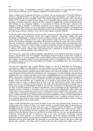 www.teologiacalvinista.com63
virtude de seu cargo... A infalibilidade prometida à Igreja reside também no Corpo Episcopal, quando,
como o Sucessor de Pedro, exerce o supremo magistério" (Lúmen Gentium, nº 25)[1]
Sobre a relação entre as Sagradas Escrituras e a Tradição, diz esse mesmo autor: O Concílio Vaticano II
descreve a Sagrada Tradição e as Sagradas Escrituras como sendo "semelhante a um espelho em que a
Igreja peregrinante na terra contempla a Deus" (Constituição Dogmática Dei Verbum, sobre a Revelação
Divina, nº 7). A palavra revelada de Deus chega até você mediante palavras faladas e escritas por seres
humanos. A Escritura Sagrada é a Palavra de Deus "enquanto é redigida sob a moção do Espírito Santo"
(Dei Verbum, nº 9). A Sagrada Tradição é a transmissão da Palavra de Deus pelos sucessores dos
apóstolos. Juntas, a Tradição e a Escritura constituem um só sagrado depósito da palavra de Deus,
confiado à Igreja"(Dei Verbum, nº 10). E mais adiante acrescenta: A Sagrada Tradição é a transmissão da
Palavra de Deus. Esta transmissão é feita oficialmente pelos sucessores dos apóstolos, e não oficialmente
por todos os que cultuam, ensinam e vivem a fé, tal como a Igreja a entende. (Ibidem).
No dias de Lutero a Igreja Romana já pensava assim e assim pensa até hoje. Na prática, a Tradição está
acima da Bíblia para o catolicismo. Já que cabe à Igreja transmitir e interpretar a Bíblia, com igual
autoridade e infalibilidade, é a palavra da Igreja, em última instância, que tem valor. O escritor católico,
acima referido, diz: O Vaticano II fez o que a Igreja docente sempre tem feito: expressou o conteúdo
imutável da revelação, traduzindo-o para formas de pensamento do povo de acordo com a cultura de hoje.
Mas esta "tradução do conteúdo imutável" não é como que vestir notícias velhas com linguagem nova.
Como afirmou o Vaticano II: "Esta Tradição, oriunda dos Apóstolos, progride na Igreja sob a assistência
do Espírito Santo. Cresce, com efeito, a compreensão tanto das coisas como das palavras transmitidas...
no decorrer dos séculos, a Igreja tende continuamente para a plenitude da verdade divina, até que se
cumpram nela as palavras de Deus". (Dei Verbum, nº 8).
Pelo Vaticano II a Igreja deu ouvidos ao Espírito, empenhou-se na sua "tarefa de perscrutar os sinais dos
tempos e interpretá-los à luz do Evangelho" (Constituição Pastoral Gaudium et Spes sobre a Igreja no
Mundo Moderno, nº 4). Nem sempre é claro aonde o Espírito está nos conduzindo. Mas o terreno no qual
nós, a Igreja, caminhamos adiante da nossa peregrinação é firme: o Evangelho de Cristo. Nesta etapa da
nossa história, um de nossos instrumentos básicos de Tradição - de transmissão da fé - são os documentos
do Vaticano II (Ibidem).
Por este texto percebe-se que a Igreja Romana arroga a si não só a autoridade de interpretar e
contextualizar a Bíblia, de modo infalível, mas a de continuar a sua revelação. Por isso a leitura da Bíblia
pelos leigos não é vista como necessária; e, em alguns casos, é tida até como perigosa. A Reforma ensinou
o livre exame das Escrituras. Qualquer pessoa tem o direito e até o dever de examinar, por si mesma, se o
ensino da Igreja está de acordo com as Escrituras. Foi o que fizeram os crentes de Beréia, pelo que foram
elogiados (At 17:11). A Igreja pode errar e tem errado. A infalibilidade deve ser atribuída apenas ao texto
bíblico, não aos que o interpretam. Em nenhum lugar da Bíblia lemos que a promessa, dada aos apóstolos,
de que o Espírito os conduziria a toda a verdade se estenderia aos demais líderes da Igreja, em todos os
tempos. Jesus prometeu-lhes que o Espírito não só os guiaria a toda verdade (Jo 16:13), mas lhes
ensinaria todas as coisas e os faria lembrar de tudo o que lhes tinha dito (Jo 14:26). Isto só poderia
aplicar-se a eles, os apóstolos. Só eles ouviram o que Jesus disse para poder lembrar-se depois, não os
bispos nem os papas. A infalibilidade do Papa (e, por extensão, da Igreja) só foi declarada como dogma
em 1870, no Concílio Vaticano I. Tal dogma, naturalmente, serviu ao propósito de dar "legitimidade" aos
inúmeros ensinos contrários às Escrituras, tanto os já anteriormente estabelecidos como outros que
viriam depois, como a oração pelos mortos (310), a instituição da missa substituindo o culto (394), o culto
a Maria (431), a invenção do purgatório (503), a veneração de imagens (783), a canonização dos santos
(933), o celibato clerical (1074), o perdão através da venda de indulgências (1190), a hóstia substituindo a
Ceia (1200), a adoração da hóstia (1208), a transubstanciação (1215), a confissão auricular (1216), os
livros apócrifos como parte do cânon (1546), o dogma da Imaculada Conceição de Maria (1854) e o dogma
da Assunção de Maria (1950), dentre outros.
Lutero se opôs naturalmente a esse ensino da Igreja. Já nas suas teses proclamava que comete-se uma
injustiça para com a palavra de Deus se no mesmo sermão se concede tempo igual, ou mais longo, às
indulgências do que à palavra de Deus (tese 54) e que o verdadeiro tesouro da Igreja é o sacrossanto
Evangelho da glória e da graça de Deus (tese 62). Comparava o Evangelho como "redes com que, desde a
antiguidade, se pescam homens de bem" enquanto que as indulgências eram "redes com que agora se
pescam os bens dos homens" (teses 65 e 66). Mas foi na Dieta de Worms, em 1521, que demonstrou estar
totalmente convencido de que as Escrituras eram a sua única autoridade reconhecida. Quando
perguntado se estava disposto a se retratar das afirmações que fizera, negando autoridade a certas
decisões de alguns concílios, sua resposta foi: É impossível retratação, a não ser que me provem que estou
laborando em erro, pelo testemunho das Escrituras ou por uma razão evidente; não posso confiar nas
decisões dos concílios e dos Papas, pois é evidente que eles não somente têm errado, mas se têm
 