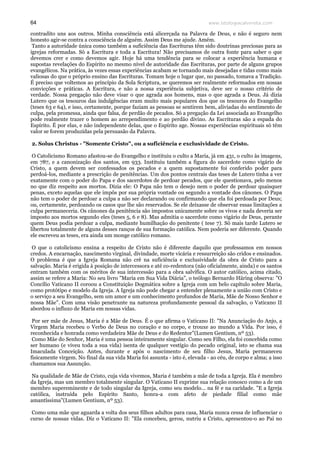 www.teologiacalvinista.com64
contradito uns aos outros. Minha consciência está alicerçada na Palavra de Deus, e não é seguro nem
honesto agir-se contra a consciência de alguém. Assim Deus me ajude. Amém.
Tanto a autoridade única como também a suficiência das Escrituras têm sido doutrinas preciosas para as
igrejas reformadas. Só a Escritura e toda a Escritura! Não precisamos de outra fonte para saber o que
devemos crer e como devemos agir. Hoje há uma tendência para se colocar a experiência humana e
supostas revelações do Espírito no mesmo nível de autoridade das Escrituras, por parte de alguns grupos
evangélicos. Na prática, às vezes essas experiências acabam se tornando mais desejadas e tidas como mais
valiosas do que o próprio ensino das Escrituras. Tomam hoje o lugar que, no passado, tomava a Tradição.
É preciso que voltemos ao princípio da Sola Scriptura, se queremos ser realmente reformados em nossas
convicções e práticas. A Escritura, e não a nossa experiência subjetiva, deve ser o nosso critério de
verdade. Nossa pregação não deve visar o que agrada aos homens, mas o que agrada a Deus. Já dizia
Lutero que os tesouros das indulgências eram muito mais populares dos que os tesouros do Evangelho
(teses 63 e 64), e isso, certamente, porque faziam as pessoas se sentirem bem, aliviadas do sentimento de
culpa, pela promessa, ainda que falsa, de perdão de pecados. Só a pregação da Lei associada ao Evangelho
pode realmente trazer o homem ao arrependimento e ao perdão divino. As Escrituras são a espada do
Espírito. É por elas, e não independente delas, que o Espírito age. Nossas experiências espirituais só têm
valor se forem produzidas pela persuasão da Palavra.
2. Solus Christus - "Somente Cristo", ou a suficiência e exclusividade de Cristo.
O Catolicismo Romano afastou-se do Evangelho e instituiu o culto a Maria, já em 431, o culto às imagens,
em 787, e a canonização dos santos, em 933. Instituiu também a figura do sacerdote como vigário de
Cristo, a quem devem ser confessados os pecados e a quem supostamente foi conferido poder para
perdoá-los, mediante a prescrição de penitências. Um dos pontos centrais das teses de Lutero tinha a ver
exatamente com o poder do Papa e dos sacerdotes de perdoar pecados, que ele questionava, pelo menos
no que diz respeito aos mortos. Dizia ele: O Papa não tem o desejo nem o poder de perdoar quaisquer
penas, exceto aquelas que ele impôs por sua própria vontade ou segundo a vontade dos cânones. O Papa
não tem o poder de perdoar a culpa a não ser declarando ou confirmando que ela foi perdoada por Deus;
ou, certamente, perdoando os casos que lhe são reservados. Se ele deixasse de observar essas limitações a
culpa permaneceria. Os cânones da penitência são impostos unicamente sobre os vivos e nada deveria ser
imposto aos mortos segundo eles (teses 5, 6 e 8). Mas admitia o sacerdote como vigário de Deus, perante
quem Deus podia perdoar a culpa, mediante humilhação do penitente ( tese 7). Só mais tarde Lutero se
libertou totalmente de alguns desses ranços de sua formação católica. Nem poderia ser diferente. Quando
ele escreveu as teses, era ainda um monge católico romano.
O que o catolicismo ensina a respeito de Cristo não é diferente daquilo que professamos em nossos
credos. A encarnação, nascimento virginal, divindade, morte vicária e ressurreição são cridos e ensinados.
O problema é que a Igreja Romana não crê na suficiência e exclusividade da obra de Cristo para a
salvação. Maria é erigida à posição de intercessora e até co-redentora (não oficialmente, ainda) e os santos
entram também com os méritos de sua intercessão para a obra salvífica. O autor católico, acima citado,
assim se refere a Maria: No seu livro "Maria em Sua Vida Diária", o teólogo Bernardo Häring observa: "O
Concílio Vaticano II coroou a Constituição Dogmática sobre a Igreja com um belo capítulo sobre Maria,
como protótipo e modelo da Igreja. A Igreja não pode chegar a entender plenamente a união com Cristo e
o serviço a seu Evangelho, sem um amor e um conhecimento profundos de Maria, Mãe de Nosso Senhor e
nossa Mãe". Com uma visão penetrante na natureza profundamente pessoal da salvação, o Vaticano II
abordou o influxo de Maria em nossas vidas.
Por ser mãe de Jesus, Maria é a Mãe de Deus. É o que afirma o Vaticano II: "Na Anunciação do Anjo, a
Virgem Maria recebeu o Verbo de Deus no coração e no corpo, e trouxe ao mundo a Vida. Por isso, é
reconhecida e honrada como verdadeira Mãe de Deus e do Redentor"(Lumen Gentium, nº 53).
Como Mãe do Senhor, Maria é uma pessoa inteiramente singular. Como seu Filho, ela foi concebida como
ser humano (e viveu toda a sua vida) isenta de qualquer vestígio do pecado original, isto se chama sua
Imaculada Conceição. Antes, durante e após o nascimento de seu filho Jesus, Maria permaneceu
fisicamente virgem. No final da sua vida Maria foi assunta - isto é, elevada - ao céu, de corpo e alma; a isso
chamamos sua Assunção.
Na qualidade de Mãe de Cristo, cuja vida vivemos, Maria é também a mãe de toda a Igreja. Ela é membro
da Igreja, mas um membro totalmente singular. O Vaticano II exprime sua relação conosco como a de um
membro supereminente e de todo singular da Igreja, como seu modelo... na fé e na caridade. "E a Igreja
católica, instruída pelo Espírito Santo, honra-a com afeto de piedade filial como mãe
amantíssima"(Lumen Gentium, nº 53).
Como uma mãe que aguarda a volta dos seus filhos adultos para casa, Maria nunca cessa de influenciar o
curso de nossas vidas. Diz o Vaticano II: "Ela concebeu, gerou, nutriu a Cristo, apresentou-o ao Pai no
 