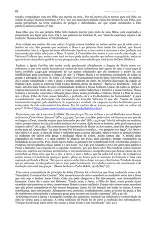 www.teologiacalvinista.com65
templo, compadeceu com seu Filho que morria na cruz... Por tal motivo ela se tornou para nós Mãe, na
ordem da graça"(Lumen Gentium, nº 61). "por sua maternal caridade cuida dos irmãos de seu Filho, que
ainda peregrinam na terra rodeados de perigos e dificuldades, até que sejam conduzidos à feliz
pátria"(Lumen Gentium, nº 62).
Essa Mãe, que viu seu próprio Filho feito homem morrer pelo resto de seus filhos, está esperando e
preparando seu lugar para você. Ela é, nas palavras do Vaticano II, seu "sinal da esperança segura e do
conforto" (Lumen Gentium, nº 68) (Ibidem)
Com relação aos santos, diz esse autor: A igreja venera também os outros santos que já estão com o
Senhor no céu. São pessoas que serviram a Deus e ao próximo dum modo tão notável, que foram
canonizados, isto é, a Igreja declarou oficialmente heróicos, e nos exorta a rezarmos a eles, pedindo sua
intercessão por todos nós junto a Deus. E ainda, A Comunhão dos santos é uma rua de mão dupla:.. o
Vaticano II afirma que, assim como você na terra pode ajudar aqueles que sofrem o purgatório, assim os
que estão no céu podem ajudá-lo na sua peregrinação, intercedendo por você junto de Deus (Ibidem).
Embora a Igreja Católica não tenha ainda proclamado oficialmente o dogma de Maria como co-
redentora, o que vem sendo buscado por muitos de seus cultuadores (até agosto de 1997 o atual papa já
havia recebido 4.340.429 assinaturas de 157 países solicitando que ele exercesse o poder da sua
infalibilidade para proclamar o dogma de que "a Virgem Maria é co-redentora, mediadora de todas as
graças e advogada do povo de Deus", cf. http://www.msantunes.com.br/juizo/odesvirt.htm), na prática
ela é assim considerada e com o apoio e ensino explícito do clero. No boletim diocesano da cidade de
Itabuna (BA), assim se expressa Dom Ceslau Stanula, bispo da diocese: "Maria Co-Redentora - Mês de
maio, um dos mais lindos do ano, a humanidade dedicou a Nossa Senhora. Quase em todas as igrejas e
capelas diariamente neste mês, o povo se reúne para cantar ladainhas e louvores a nossa Senhora. Nossa
Senhora é invocada, venerada e cultuada pelas razões muito profundas e bíblicas. Maria é a Mãe de Jesus
que é Deus, Filho de Deus nosso Salvador, e portanto ela é a Co-Redentora da humanidade". E para
consusbstanciar sua declaração cita documento do Concílio Vaticano II que diz: "Assim de modo
inteiramente singular, pela obediência, fé, esperança e caridade, ela cooperou na obra do Salvador para a
restauração da vida sobrenatural das almas. Por tal motivo ela se tornou para nós mãe na ordem da
graça". (LG 61) (http://www.snow.icestorm.net/siteverde/boletim1.htm)
Certamente este não é o ensino da Bíblia. Ela nos diz que "há um só Deus e um só Mediador entre Deus e
os homens, Cristo Jesus, homem" (1Tm 2:5), que, "por isso, também pode salvar totalmente os que por ele
se chegam a Deus, vivendo sempre para interceder por eles" (Hb 7:25) e que "não há salvação em nenhum
outro; porque abaixo do céu não existe nenhum outro nome, dado entre os homens, pelo qual importa que
sejamos salvos" (At 4:12). Não precisamos de intercessão de Maria ou dos santos, nem têm eles qualquer
poder para tal. Quem disse "na casa de meu Pai há muitas moradas... vou preparar-vos lugar", foi Jesus e
não Maria (Jo 14:2). A obra de Cristo é suficiente para a nossa salvação. Maria e todos os demais crentes
só puderam ser salvos pela graça e mediação eficaz de Cristo. Assim cantou ela: "A minha alma
engrandece ao Senhor, e o meu espírito se alegrou em Deus, meu Salvador, porque contemplou na
humildade da sua serva. Pois, desde agora, todas as gerações me considerarão bem-aventurada, porque o
Poderoso me fez grandes coisas. Santo é o seu nome" (Lc 1:46-49). Quando o povo de Listra quis adorar a
Paulo e Barnabé, sua resposta foi a seguinte: Senhores, por que fazeis isto? Nós também somos homens
como vós, sujeitos aos mesmos sentimentos, e vos anunciamos o evangelho para que destas coisas vãs vos
convertais ao Deus vivo, que fez o céu, a terra, o mar e tudo o que há neles (At 14:15). Os verdadeiros
santos nunca reivindicaram qualquer poder, glória ou honra para si mesmos. Certamente é falsa esta
aspiração atribuída a Maria: "Até que eu seja reconhecida no lugar em que a Santíssima Trindade desejou
que eu estivesse, eu não poderei exercer meu poder totalmente, no trabalho materno de co-redenção e de
mediação universal das graças... (Nossa Senhora a Padre Gobbi, 14/06/80)" [2]
Uma outra conseqüência do princípio do Solus Christus foi a doutrina que ficou conhecida como a do
"Sacerdócio Universal dos Crentes". Não necessitamos de outro sacerdote ou mediador entre nós e Deus
que não seja o Senhor Jesus Cristo. Cada um pode chegar-se a Ele diretamente, sem intermediários
humanos. Como diz o autor aos Hebreus: "Tendo, pois, a Jesus, o Filho de Deus, como grande sumo
sacerdote que penetrou os céus, conservemos firmes a nossa confissão. Porque não temos sumo sacerdote
que não possa compadecer-se das nossas fraquezas; antes, foi ele tentado em todas as coisas, à nossa
semelhança, mas sem pecado. Acheguemo-nos, portanto, confiadamente, junto ao trono da graça, a fim
de recebermos misericórdia e acharmos graça para socorro em ocasião oportuna" (Hb 4:14-16).
A Reforma trouxe à Igreja o Evangelho simples dos apóstolos, centrado na suficiência e exclusividade da
obra de Cristo para a salvação. A velha confissão de Paulo foi de novo a confissão dos reformadores:
"Porque decidi nada saber entre vós, senão a Jesus Cristo e este crucificado" (1Co 2:2)
 