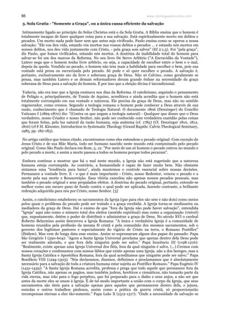 www.teologiacalvinista.com66
3. Sola Gratia - "Somente a Graça", ou a única causa eficiente da salvação
Intimamente ligado ao princípio do Solus Christus está o da Sola Gratia. A Bíblia ensina que o homem é
totalmente incapaz de fazer qualquer coisa para a sua salvação. Está espiritualmente morto em delitos e
pecados. Um morto nada pode fazer sem que antes seja vivificado. Paulo ensina como se operou a nossa
salvação: "Ele vos deu vida, estando vós mortos nos vossos delitos e pecados ... e estando nós mortos em
nossos delitos, nos deu vida juntamente com Cristo, - pela graça sois salvos" (Ef 2:1,5). Foi "pela graça",
diz Paulo, que fomos vivificados, estando nós mortos. A doutrina da inabilidade total do homem para
salvar-se foi um dos marcos da Reforma. No seu livro De Servo Arbitrio ("A Escravidão da Vontade"),
Lutero nega que o homem tenha livre arbítrio, ou seja, a capacidade de escolher entre o bem e o mal,
depois da queda. Vendido ao pecado, o homem não tem mais a habilidade para escolher o bem, pois sua
vontade está presa ou escravizada pelo pecado. Só pode e só quer escolher o pecado. A salvação é,
portanto, exclusivamente ato da livre e soberana graça de Deus. Não só Calvino, como geralmente se
pensa, mas também Lutero e os demais reformadores deram grande ênfase na necessidade da graça
soberana de Deus para a salvação do homem. É por isso que a eleição divina é incondicional.
Todavia, não era isso que a Igreja ensinava nos dias da Reforma. O catolicismo, seguindo o pensamento
de Pelágio e, principalmente, de Tomás de Aquino, acreditava e ainda acredita que o homem não está
totalmente corrompido em sua vontade e natureza. Ele precisa da graça de Deus, mas não no sentido
regenerador, como cremos. Segundo a teologia romana o homem pode conhecer a Deus através de sua
razão, conhecimento que é chamado de Teologia Natural. O documento 1806 (Denzinger) do Concílio
Vaticano I (1869-1870) diz: "(Contra os que negam a teologia natural) - Qualquer que disser que o Deus
verdadeiro, nosso Criador e nosso Senhor, não pode ser conhecido com verdadeira exatidão pelas coisas
que foram feitas, pela luz natural da razão humana, seja anátema (cf. 1785) (Cf. Denzinger 1810, 1812,
1816) (cf F.H. Klooster, Introduction to Systematic Theology (Grand Rapids: Calvin Theological Seminary,
1985, pp. 182-183).
No artigo católico que temos citado, encontramos como eles entendem o pecado original: Com exceção de
Jesus Cristo e de sua Mãe Maria, todo ser humano nascido neste mundo está contaminado pelo pecado
original. Como São Paulo declara em Rom, 5, 12: "Por meio de um só homem o pecado entrou no mundo e
pelo pecado a morte, e assim a morte passou a todos os homens porque todos pecaram".
Embora continue a mostrar que há o mal neste mundo, a Igreja não está sugerindo que a natureza
humana esteja corrompida. Ao contrário, a humanidade é capaz de fazer muito bem. Não obstante
sintamos uma "tendência para baixo", ainda mantemos o controle essencial sobre nossas decisões.
Permanece a vontade livre. E - o que é mais importante - Cristo, nosso Redentor, venceu o pecado e a
morte pela sua morte e Ressurreição. Essa vitória cancelou não apenas nossos pecados pessoais, mas
também o pecado original e seus propalados efeitos. A doutrina do pecado original, portanto, entende-se
melhor como um escuro pano de fundo contra o qual pode ser aplicada, fazendo contraste, a brilhante
redenção adquirida para nós por Cristo, nosso Senhor. [3]
Assim, o catolicismo estabeleceu os sacramentos da Igreja (que para eles são sete e não dois) como meios
pelos quais o problema do pecado pode ser tratado e a graça recebida. A Igreja torna-se medianeira ou
mediadora da graça de Deus. Daí o ensino de que "fora da Igreja não pode haver salvação", entendida
"Igreja" aqui não como o número total dos eleitos (sentido espiritual) mas como a organização (visível)
que, supostamente, detém o poder de distribuir e administrar a graça de Deus. No século XVI o cardeal
Roberto Belarmino assim descreveu a Igreja Romana: "A única e verdadeira Igreja é a comunidade de
homens reunidos pela profissão da mesma fé cristã e pela comunhão dos mesmos sacramentos, sob o
governo dos legítimos pastores e especialmente do vigário de Cristo na terra, o Romano Pontífice"
(Ibidem). Mas vem de longa data esse ensino. Assim se expressaram alguns dos papas do passado: Papa
São Gregório I (590-604): "Agora a Santa Igreja Universal proclama que apenas dentro dela Deus pode
ser realmente adorado, e que fora dela ninguém pode ser salvo." Papa Inocêncio III (1198-1216):
"Realmente, existe apenas uma Igreja Universal dos fiéis, fora da qual ninguém é salvo. (...) Cremos com
nossos corações e confessamos com nossos lábios que existe apenas uma Igreja, não a dos hereges, mas a
Santa Igreja Católica e Apostólica Romana, fora da qual acreditamos que ninguém pode ser salvo." Papa
Bonifácio VIII (1294-1303): "Nós declaramos, dizemos, definimos e proclamamos que é absolutamente
necessário para a salvação de toda a criatura humana estar sujeita ao Pontífice Romano." Papa Eugênio IV
(1431-1439): "A Santa Igreja Romana acredita, professa e prega que todo aquele que permanece fora da
Igreja Católica, não apenas os pagãos, mas também judeus, heréticos e cismáticos, não tomarão parte da
vida eterna, mas irão para o fogo perpétuo, que foi preparado para o diabo e seus anjos, a não ser que
antes da morte eles se unam à Igreja. É de tal modo importante a união com o corpo da Igreja, que seus
sacramentos são úteis para a salvação apenas para aqueles que permanecem dentro dela, e jejuns,
esmolas e outros trabalhos piedosos, assim como a prática da guerra cristã, só proporcionarão
recompensas eternas a eles tão-somente." Papa Leão X (1512-1517): "Onde a necessidade de salvação se
 