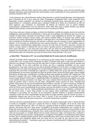 www.teologiacalvinista.com67
referir a todos os fiéis de Cristo, deverá estar sujeita ao Pontífice Romano, como nos foi ensinado pelas
Sagradas Escrituras, pelo testemunho dos santos padres e pela constituição do nosso predecessor de feliz
memória, Bonifácio VIII." [4]
E não pensemos que a Igreja Romana mudou. Recentemente o cardeal Joseph Ratzinger, da Congregação
para a Doutrina da Fé, o novo nome da velha "Congregatio Propaganda Fide", mais conhecida como
Inquisição, "causou escândalo" por afirmar na declaração Dominus Iesus, aprovada pelo papa, que "a
Igreja Católica é o verdadeiro caminho para a salvação" (Folha de S. Paulo, de 27/09/2000, p. E8). Os
mais ingênuos, que acreditam na sinceridade do diálogo do Vaticano com as outras religiões
(ecumenismo), consideraram isso um retrocesso. Nada mais óbvio para a Igreja Católica, que jamais
abdicará desta posição, sob pena de admitir seus erros e reconhecer-se falível.
É por essa razão que a Igreja se julgava no direito de distribuir o perdão de pecados através da venda das
indulgências, pela prescrição de penitências e outros atos de contrição. Foi a Reforma que trouxe à luz a
verdade da Sola Gratia, ensinada nas Escrituras. Onde a total inabilidade do homem for negada e os
pretensos méritos humanos forem cridos, não haverá verdade bíblica. O homem nem mesmo pode
cooperar com a graça regeneradora do Espírito. A salvação não é, em nenhum sentido, obra humana. Não
são os métodos ou técnicas humanas que operam a salvação, mas tão somente a graça regeneradora do
Espírito. A fé não pode ser produzida por uma natureza decaída e morta. "Pois nós também, outrora,
éramos néscios, desobedientes, desgarrados, escravos de toda sorte de paixões e prazeres, vivendo em
malícia e inveja, odiosos e odiando-nos uns aos outros. Quando, porém, se manifestou a benignidade de
Deus, nosso Salvador, e o seu amor para com todos, não por obras de justiça praticadas por nós, mas
segundo sua misericórdia, ele nos salvou mediante o lavar regenerador e renovador do Espírito Santo, que
ele derramou sobre nós ricamente, por meio de Jesus Cristo, nosso Salvador" (Tt 3:3-5)
4. Sola Fide - "Somente a Fé", ou a exclusividade da Fé como meio de Justificação.
Falando da eleição, Paulo argumenta: E, se é pela graça, já não é pelas obras; do contrário, a graça já não
é graça (Rm 11:6). A graça exclui totalmente as obras. O homem nada pode e nada tem para oferecer a
Deus por sua salvação. A única coisa que lhe cabe fazer é aceitar o dom da salvação, pela fé, quando esta
lhe é concedida. Fé na obra suficiente de Cristo, que lhe é imputada (creditada em sua conta)
gratuitamente. Essa obra consiste na sua vida de perfeita obediência à lei de Deus, em lugar do homem,
obediência que nem Adão nem qualquer de sua descendência pôde prestar, dada a sua condição de morte
espiritual. Por isso Cristo é chamado de o segundo ou o último Adão (1Co 15:45). Ela consiste também, e
principalmente, de sua morte sacrificial em lugar do pecador eleito, através da qual é pago o preço exigido
pela justiça de Deus para a justificação. A justiça de Deus exige punição do pecado. Ele é aquele que "não
inocenta o culpado" (Ex 34:7). Exige justiça perfeita. Para que Deus pudesse punir o pecador, mas ao
mesmo tempo declará-lo justo (que é o significado bíblico de justificar), foi preciso que alguém, sem culpa
e com méritos divinos, assumisse o seu lugar. Foi o que o próprio Deus fez através de Cristo. Assumiu a
culpa do pecador eleito e morreu em seu lugar, satisfazendo assim a justiça de Deus, ofendida pela
pecado. Nada menos do que isso foi suficiente para justificar o pecador. É o que se chama na teologia de
"expiação". Desta forma, Paulo pôde falar em Deus como "aquele que justifica o ímpio" (Rm 4:5) e da
morte de Cristo como a manifestação da sua justiça, para que ele pudesse ser justo e o justificador daquele
que tem fé em Jesus. Diz ele: "sendo justificados gratuitamente, por sua graça, mediante a redenção que
há em Cristo Jesus, a quem Deus propôs, no seu sangue, como propiciação, mediante a fé, para
manifestar a sua justiça, por ter Deus, na sua tolerância, deixado impunes os pecados anteriormente
cometidos; tendo em vista a manifestação da sua justiça no tempo presente, para ele mesmo ser justo e o
justificador daquele que tem fé em Jesus" (Rm 3: 24-26). É por isso também que os reformadores
chamavam o crente de simul justus et peccator - ao mesmo tempo justo e pecador.
Esta foi a doutrina central da Reforma. Lutero, de início, não podia compreender como a "justiça de Deus
se revela no evangelho" ("visto que a justiça de Deus se revela no evangelho, de fé em fé, como está
escrito: O justo viverá por fé". Rm 1:17). Para ele, a justiça de Deus só poderia condenar o homem, não
salvá-lo. Tal justiça não seria "boas novas" (evangelho). Só quando compreendeu que a justiça de que
Paulo fala nesse texto não é o atributo pelo qual Deus retribui a cada um conforme os seus méritos (o que
implicaria em condenação para o homem), mas o modo como Ele justifica o homem em Cristo, é que a luz
raiou em seu coração e a verdade aflorou em sua mente. Tornou-se, então, um homem livre, confiante e
certo do perdão dos seus pecados. Compreendeu o evangelho! O Evangelho é a manifestação dessa justiça
de Deus, que é recebida somente pela fé. Não é produzida pelas obras, pois o homem não as tem. ("Visto
que ninguém será justificado diante dele por obras da lei, em razão de que pela lei vem o pleno
conhecimento do pecado"... "concluímos, pois, que o homem é justificado pela fé, independentemente das
obras da lei" Rm 3:20,28).
 