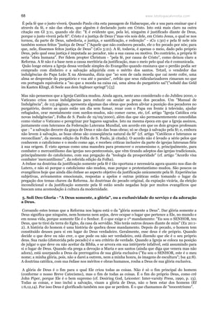 www.teologiacalvinista.com68
É pela fé que o justo viverá. Quando Paulo cita esta passagem de Habacuque, ele a usa para ensinar que é
através da fé, e não das obras, que alguém é declarado justo em Cristo. Isto está mais claro na outra
citação em Gl 3:11, quando ele diz: "E é evidente que, pela lei, ninguém é justificado diante de Deus,
porque o justo viverá pela fé". Cristo é a justiça de Deus ("mas vós sois dele, em Cristo Jesus, o qual se nos
tornou, da parte de Deus, sabedoria, e justiça, e santificação, e redenção" - 1Co 1:30) e pela fé nele nós
também somos feitos "justiça de Deus" ("Aquele que não conheceu pecado, ele o fez pecado por nós; para
que, nele, fôssemos feitos justiça de Deus" (2Co 5:21). A fé, todavia, é apenas o meio, dado pelo próprio
Deus, pelo qual essa justiça é imputada ao pecador, não a sua causa ou motivo. Do contrário, a própria fé
seria "obra humana". Per fidem propter Christum - "pela fé, por causa de Cristo", como deixou claro a
Reforma. A fé não é a base nem a causa meritória da justificação, mas o meio pelo qual ela é comunicada.
Quão longe estava a Igreja dessa verdade simples do Evangelho quando ensinava que o perdão podia ser
comprado com dinheiro e a salvação adquirida com o mérito dos santos. Tetzel, o vendedor das
indulgências do Papa Leão X na Alemanha, dizia que "ao som de cada moeda que cai neste cofre, uma
alma se desprende do purgatório e voa até o paraíso", refrão que seus ridicularizadores rimaram no que
em português equivaleria a "no que a moeda na caixa cai, uma alma do purgatório sai"("sobald das Geld
im Kasten Klingt, di Seele aus dem fegfeuer springt") [5]
Mas não pensemos que a Igreja Católica mudou. Ainda agora, neste ano considerado o do Jubileu 2000, o
Vaticano criou novas indulgências para reduzir ou anular as penas dos pecados. Um "Manual de
Indulgência", de 115 páginas, apresenta algumas das obras que podem aliviar a punição dos pecadores no
purgatório, dentre as quais estão um dia sem fumar, rezar com o Papa em frente à televisão, ajudar
refugiados, orar mentalmente com surdos-mudos, não comer carne, etc, (cf. artigo "Igreja Católica cria
novas indulgências", Folha de S. Paulo de 19/09/2000), além das que são permanentemente concedidas
como visitar o Vaticano e peregrinar por lugares sagrados. Isto na mesma época em que a Igreja assinou,
juntamente com luteranos da Federação Luterana Mundial, um acordo em que os dois grupos professam
que : " a salvação decorre da graça de Deus e não das boas obras; só se chega à salvação pela fé; e, embora
não levem à salvação, as boas obras são conseqüência natural da fé" (cf. artigo "Católicos e luteranos se
reconciliam", da mesma edição da Folha de S. Paulo, já citada). O acordo não é levado a sério pelos que
conhecem o catolicismo e o modo como age, e recebeu críticas inclusive da parte de igrejas luteranas fiéis
à sua origem. É visto apenas como uma manobra para promover o ecumenismo e, principalmente, para
combater o mercantilismo das igrejas neo-pentecostais, que vêm tirando adeptos das igrejas tradicionais,
principalmente do catolicismo, com sua pregação da "teologia da prosperidade" (cf. artigo "Acordo visa
combater 'mercantilismo'", da referida edição da Folha).
A ênfase na doutrina da justificação somente pela fé é tão oportuna e necessária agora quanto nos dias de
Lutero, e não só porque o catolicismo não mudou, mas porque o protestantismo mudou. São poucos os
evangélicos hoje que ainda dão ênfase ao aspecto objetivo da justificação unicamente pela fé. Experiências
subjetivas, avivamentos emocionais, respostas a apelos e outras práticas estão tomando o lugar da
pregação dos temas chaves da Reforma. As doutrinas do pecado original, da expiação vicária, da eleição
incondicional e da justificação somente pela fé estão sendo negadas hoje por muitos evangélicos que
buscam uma acomodação à cultura da modernidade.
5. Soli Deo Gloria - "A Deus somente, a glória", ou a exclusividade do serviço e da adoração
a Deus.
Coroando estes temas que a Reforma nos legou está o da "glória somente a Deus". Dar glória somente a
Deus significa que ninguém, nem homens nem anjos, deve ocupar o lugar que pertence a Ele, no mundo e
em nossa vida, porque somente Ele é o Senhor. É o que exige o 1º mandamento: "Eu sou o SENHOR, teu
Deus, que te tirei da terra do Egito, da casa da servidão. Não terás outros deuses diante de mim" (Ex 20:1-
2). A história do homem é uma história de quebra desse mandamento. Depois do pecado, o homem tem
constituído deuses para si em lugar do Deus verdadeiro. Geralmente, esse deus é ele próprio. Quando
decide o que deve ou não crer, o que pode ou não ser verdadeiro, está dizendo que ele é o seu próprio
deus. Sua razão (distorcida pelo pecado) é o seu critério de verdade. Quando a Igreja se coloca na posição
de julgar o que deve ou não aceitar da Bíblia, e se arvora em sua intérprete infalível, está assumindo para
si o lugar de Deus. Quando ela prega a devoção a Maria e aos santos (ainda que diga que venera mas não
adora), está usurpando a Deus da prerrogativa de sua glória exclusiva ("Eu sou o SENHOR, este é o meu
nome; a minha glória, pois, não a darei a outrem, nem a minha honra, às imagens de escultura"; Isa 42:8).
A doutrina católica, com sua ênfase nos méritos e obras humanos, rouba a Deus de sua glória exclusiva.
A glória de Deus é o fim para o qual Ele criou todas as coisas. Não é só o fim principal do homem
(conforme o nosso Breve Catecismo), mas o fim de todas as coisas. É o fim do próprio Deus, como crê
John Piper, porque Ele é o bem supremo (cf. Desiring God, Leicester: Inter-varsity Press, 1990, p. 13).
Todas as coisas, e isso inclui a salvação, visam a glória de Deus, não o bem estar dos homens (Ef
1:6,12,14). Por isso Deus é glorificado também nos que se perdem. É o que chamamos de "teocentrismo".
 