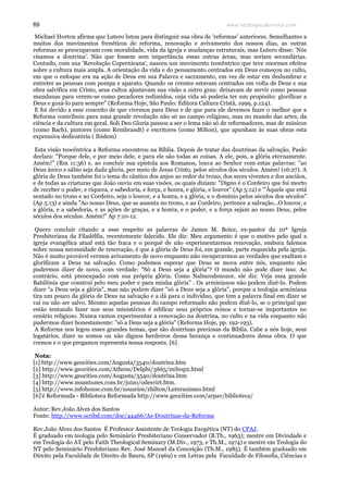 www.teologiacalvinista.com69
Michael Horton afirma que Lutero lutou para distinguir sua obra de 'reformas' anteriores. Semelhantes a
muitos dos movimentos frenéticos de reforma, renovação e avivamento dos nossos dias, as outras
reformas se preocupavam com moralidade, vida da igreja e mudanças estruturais, mas Lutero disse: 'Nós
visamos a doutrina'. Não que fossem sem importância essas outras áreas, mas seriam secundárias.
Contudo, com sua 'Revolução Copernicana', nasceu um movimento teocêntrico que teve enormes efeitos
sobre a cultura mais ampla. A orientação da vida e do pensamento centrados em Deus começou no culto,
em que o enfoque era na ação de Deus em sua Palavra e sacramento, em vez de estar em deslumbrar e
entreter as pessoas com pompa e aparato. Quando os crentes estavam centrados em volta de Deus e sua
obra salvífica em Cristo, seus cultos ajustavam sua visão a outro grau: deixavam de servir como pessoas
mundanas para verem-se como pecadores redimidos, cuja vida só poderia ter um propósito: glorificar a
Deus e gozá-lo para sempre" (Reforma Hoje, São Paulo: Editora Cultura Cristã, 1999, p.124).
E foi devido a esse conceito de que vivemos para Deus e de que para ele devemos fazer o melhor que a
Reforma contribuiu para uma grande revolução não só no campo religioso, mas no mundo das artes, da
ciência e da cultura em geral. Soli Deo Gloria passou a ser o lema não só de reformadores, mas de músicos
(como Bach), pintores (como Rembrandt) e escritores (como Milton), que apunham às suas obras esta
expressiva dedicatória ( Ibidem)
Esta visão teocêntrica a Reforma encontrou na Bíblia. Depois de tratar das doutrinas da salvação, Paulo
declara: "Porque dele, e por meio dele, e para ele são todas as coisas. A ele, pois, a glória eternamente.
Amém!" (Rm 11:36) e, ao concluir sua epístola aos Romanos, louva ao Senhor com estas palavras: "ao
Deus único e sábio seja dada glória, por meio de Jesus Cristo, pelos séculos dos séculos. Amém! (16:27). A
glória de Deus também foi o tema do cântico dos anjos ao redor do trono, dos seres viventes e dos anciãos,
e de todas as criaturas que João ouviu em suas visões, os quais diziam: "Digno é o Cordeiro que foi morto
de receber o poder, e riqueza, e sabedoria, e força, e honra, e glória, e louvor" (Ap 5:12) e '"Àquele que está
sentado no trono e ao Cordeiro, seja o louvor, e a honra, e a glória, e o domínio pelos séculos dos séculos"
(Ap 5:13) e ainda "Ao nosso Deus, que se assenta no trono, e ao Cordeiro, pertence a salvação...O louvor, e
a glória, e a sabedoria, e as ações de graças, e a honra, e o poder, e a força sejam ao nosso Deus, pelos
séculos dos séculos. Amém!" Ap 7:10-12.
Quero concluir citando a esse respeito as palavras de James M. Boice, ex-pastor da 10ª Igreja
Presbiteriana da Filadélfia, recentemente falecido. Ele diz: Meu argumento é que o motivo pelo qual a
igreja evangélica atual está tão fraca e o porquê de não experimentarmos renovação, embora falemos
sobre nossa necessidade de renovação, é que a glória de Deus foi, em grande, parte esquecida pela igreja.
Não é muito provável vermos avivamento de novo enquanto não recuperarmos as verdades que exaltam e
glorificam a Deus na salvação. Como podemos esperar que Deus se mova entre nós, enquanto não
pudermos dizer de novo, com verdade: "Só a Deus seja a glória"? O mundo não pode dizer isso. Ao
contrário, está preocupado com sua própria glória. Como Nabucodonozor, ele diz: Veja essa grande
Babilônia que construí pelo meu poder e para minha glória" . Os arminianos não podem dizê-lo. Podem
dizer "a Deus seja a glória", mas não podem dizer "só a Deus seja a glória", porque a teologia arminiana
tira um pouco da glória de Deus na salvação e a dá para o indivíduo, que tem a palavra final em dizer se
vai ou não ser salvo. Mesmo aquelas pessoas do campo reformado não podem dizê-lo, se o principal que
estão tentando fazer nos seus ministérios é edificar seus próprios reinos e tornar-se importantes no
cenário religioso. Nunca vamos experimentar a renovação na doutrina, no culto e na vida enquanto não
pudermos dizer honestamente: "só a Deus seja a glória" (Reforma Hoje, pp. 192-193).
A Reforma nos legou esses grandes temas, que são doutrinas preciosas da Bíblia. Cabe a nós hoje, seus
legatários, dizer se somos ou não dignos herdeiros dessa herança e continuadores dessa obra. O que
cremos e o que pregamos representa nossa resposta. [6]
Nota:
[1] http://www.geocities.com/Augusta/3540/doutrina.htm
[2] http://www.geocities.com/Athens/Delphi/3665/milesp2.html
[3] http://www.geocities.com/Augusta/3540/doutrina.htm
[4] http://www.msantunes.com.br/juizo/odesvirt.htm.
[5] http://www.infohouse.com.br/usuarios/zhilton/Luteranismo.html
[6]'é Reformada - Biblioteca Reformada http://www.geocities.com/arpav/biblioteca/
Autor: Rev.João Alves dos Santos
Fonte: http://www.scribd.com/doc/44466/As-Doutrinas-da-Reforma
Rev.João Alves dos Santos É Professor Assistente de Teologia Exegética (NT) do CPAJ.
É graduado em teologia pelo Seminário Presbiteriano Conservador (B.Th., 1963); mestre em Divindade e
em Teologia do AT pelo Faith Theological Seminary (M.Div., 1973, e Th.M., 1974) e mestre em Teologia do
NT pelo Seminário Presbiteriano Rev. José Manoel da Conceição (Th.M., 1985). É também graduado em
Direito pela Faculdade de Direito de Bauru, SP (1969) e em Letras pela Faculdade de Filosofia, Ciências e
 