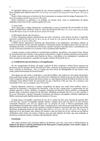 www.teologiacalvinista.com7
Os Apóstolos falavam com a convicção de que estavam pregando e ensinado a Palavra inspirada de
Deus, dirigidos pelo Espírito Santo (Vd. 1 Co 2.4-13; 7.10; 14.37; 2 Co 13.2,3; Gl 1.6-9; Cl 4.16; 1 Ts 2.13; 2
Ts 3.14)
Paulo e Pedro colocavam os Escritos do Novo testamento no mesmo nível do Antigo Testamento (Cf. 1
Tm 5.18 compara com Dt 25.4; Lc 10.7; 2 Pe 3.16).
Paulo reconheceu os apóstolos e os profetas, no mesmo nível, como os fundamentos da Igreja,
edificados sobre Jesus Cristo, a pedra angular (Ef 2.20)
C. Jesus Cristo
Jesus apela para o Antigo Testamento, considerando-o como a expressão fiel do Conselho de Deus,
sendo a verdade final e decisória. Deus é o autor das Escrituras (Mt 4.4,7, 10; 11.10; 15.4; 19.4; 21.16,42;
22.29; Mt 105-9; 12.24; Lc 19.46; 24.25-27; 44-47; Jo 10.34).
D. Afirmações diretas das Escrituras
O Novo Testamento declara enfaticamente que toda a Escritura, como Palavra de Deus, é inspirada,
inerrante e infalível (Vd. Mt 5.18; Lc 16.17, 29, 31; Jo 10.35; At 1.16; 4.24-26; 28.25; Rm 15.4; 2 Tm 3.16;
Hb 1.1,2; 3.7-11; 10.15-17; 2 Pe 1.20).
A Bíblia fornece argumentos racionais que demonstram a sua inspiração e inerrância, todavia, os
homens só poderão ter esta convicção mediante o testemunho interno do Espírito Santo (Sal 119.118).² Os
discípulos de Cristo, só entenderam as Escrituras, quando o próprio Jesus lhes abriu o entendimento (Lc
24.45). A Escritura autentica-se a si mesma e nós a recebemos pelo Espírito.³
A Igreja sustenta a total rendição às reivindicações proféticas, apostólicas e do próprio Cristo. Diante
de um testemunho tão evidente, como poderia eu descartá-lo e seguir as opiniões fantasiosas de homens?
O cristão sincero deve aprender, pelo Espírito de Deus, a subordinar a sua inteligência à sabedoria de
Deus revelada nas Escrituras e a guardar no coração a Palavra de Deus (Sl 119.11)
3. A Suficiência das Escrituras e a Evangelização
No ato evangelizador da Igreja, ela prega a palavra de Deus conforme a ordem divina expressa nas
Escrituras; fala da salvação eterna oferecida por Cristo, conforme as Escrituras proclama as perfeições de
Deus, conforme as Escrituras... Ora, se a Igreja não tem certeza da fidedignidade do que ensina, como
então, poderá testemunhar de forma honesta?
Uma Igreja que não aceite a inspiração e a inerrância bíblica, não poderá ser uma igreja missionária.
Como poderemos pregar a palavra se não estivermos confiantes do sentido exato do que está sendo dito?
Como evangelizar se nós mesmos não temos certeza, se o que falamos procede da Palavra de Deus ou, está
embasado numa falácia? Paulo dá testemunho de que a Escritura é fiel; por isso, ele a ensinava com
autoridade (1 Tm 1.15; 4.9 compare com 2 Tm 4.6-8).
Satanás objetando esmorecer o ímpeto evangelístico da Igreja, tem usado deste artifício: minar a
doutrina da inspiração e inerrância das Escrituras, a fim de que a Igreja perca a compreensão de sua
própria natureza e, assim, substitua a pregação evangélica por discursos éticos, políticos e propaganda
pessoal. Aliás, A Escritura sempre foi um dos alvos prediletos de Satanás (Vd. Gn 3.1-5; Mt 4.3,6,8,9; 2
Co 4.3,4). Entretanto, a Igreja é chamada a proclamar com firmeza o Evangelho, conforme registrado na
Bíblia e preservado pelo Espírito através dos séculos (2 Tm 4.2).
A Igreja prega o Evangelho, consciente de que ele é o poder de Deus para salvação do pecador (Rm
1.16); por isso, recusar o Evangelho significa rejeitar o próprio Deus que nos fala (1 Ts 4.8). Calvino,
comentado Romanos 1.16, diz que aqueles que “se retraem de ouvir a Palavra proclamada estão
premeditadamente rejeitando o poder de Deus e repelindo de si a mão divina que pode libertá-los.” [4] A
Igreja proclama a Palavra, não as suas opiniões a respeito da Palavra, consciente que Deus age através das
Escrituras, produzindo frutos de vida eterna (Rm 10.8-17; 1 Co 1.21; 1 Co 15.11; Cl 1.3-6; 1 Ts 2.13,14). A
Igreja por si só não produz vida, todavia ela recebeu a vida em Cristo (Jo 10.10), através da sua Palavra
vivificadora; deste modo, ela ensina a Palavra, para que pelo Espírito de Cristo, que atua mediante as
Escrituras, os homens creiam e recebam vida abundante e eterna.
Conclusão
Nós somos herdeiros dos princípios bíblicos da Reforma; para nós, como para os Reformadores, a
Palavra de Deus é a fonte autoritativa de Deus para o nosso pensar, crer sentir e agir: A
Palavra de Deus é-nos suficiente.
 