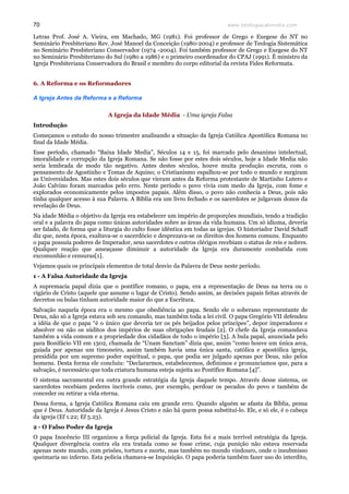 www.teologiacalvinista.com70
Letras Prof. José A. Vieira, em Machado, MG (1981). Foi professor de Grego e Exegese do NT no
Seminário Presbiteriano Rev. José Manoel da Conceição (1980-2004) e professor de Teologia Sistemática
no Seminário Presbiteriano Conservador (1974 -2004). Foi também professor de Grego e Exegese do NT
no Seminário Presbiteriano do Sul (1980 a 1986) e o primeiro coordenador do CPAJ (1991). É ministro da
Igreja Presbiteriana Conservadora do Brasil e membro do corpo editorial da revista Fides Reformata.
6. A Reforma e os Reformadores
A Igreja Antes da Reforma e a Reforma
A Igreja da Idade Média - Uma igreja Falsa
Introdução
Começamos o estudo do nosso trimestre analisando a situação da Igreja Católica Apostólica Romana no
final da Idade Média.
Esse período, chamado “Baixa Idade Media”, Séculos 14 e 15, foi marcado pelo desanimo intelectual,
imoralidade e corrupção da Igreja Romana. Se não fosse por estes dois séculos, hoje a Idade Media não
seria lembrada de modo tão negativo. Antes destes séculos, houve muita produção escruta, com o
pensamento de Agostinho e Tomas de Aquino; o Cristianismo espalhou-se por todo o mundo e surgiram
as Universidades. Mas estes dois séculos que vieram antes da Reforma protestante de Martinho Lutero e
João Calvino foram marcados pelo erro. Neste período o povo vivia com medo da Igreja, com fome e
explorados economicamente pelos impostos papais. Além disso, o povo não conhecia a Deus, pois não
tinha qualquer acesso à sua Palavra. A Bíblia era um livro fechado e os sacerdotes se julgavam donos da
revelação de Deus.
Na idade Média o objetivo da Igreja era estabelecer um império de proporções mundiais, tendo a tradição
oral e a palavra do papa como únicas autoridades sobre as áreas da vida humana. Um só idioma, deveria
ser falado, de forma que a liturgia do culto fosse idêntica em todas as igrejas. O historiador David Schaff
diz que, nesta época, exaltava-se o sacerdócio e desprezava-se os direitos dos homens comuns. Enquanto
o papa possuía poderes de Imperador, seus sacerdotes e outros clérigos recebiam o status de reis e nobres.
Qualquer reação que ameaçasse diminuir a autoridade da Igreja era duramente combatida com
excomunhão e censuras[1].
Vejamos quais os principais elementos de total desvio da Palavra de Deus neste período.
1 - A Falsa Autoridade da Igreja
A supremacia papal dizia que o pontífice romano, o papa, era a representação de Deus na terra ou o
vigário de Cristo (aquele que assume o lugar de Cristo). Sendo assim, as decisões papais feitas através de
decretos ou bulas tinham autoridade maior do que a Escritura.
Salvação naquela época era o mesmo que obediência ao papa. Sendo ele o soberano representante de
Deus, não só a Igreja estava sob seu comando, mas também toda a lei civil. O papa Gregório VII defendeu
a idéia de que o papa “é o único que deveria ter os pés beijados pelos príncipes”, depor imperadores e
absolver ou não os súditos dos impérios de suas obrigações feudais [2]. O chefe da Igreja comandava
também a vida comum e a propriedade dos cidadãos de todo o império [3]. A bula papal, anunciada pelo
para Bonifácio VII em 1302, chamada de “Unam Sanctam” dizia que, assim “como houve um única arca,
guiada por apenas um timoneiro, assim também havia uma única santa, católica e apostólica igreja,
presidida por um supremo poder espiritual, o papa, que podia ser julgado apenas por Deus, não pelos
homens. Desta forma ele concluiu: “Declararmos, estabelecemos, definimos e pronunciamos que, para a
salvação, é necessário que toda criatura humana esteja sujeita ao Pontífice Romana [4]”.
O sistema sacramental era outra grande estratégia da Igreja daquele tempo. Através desse sistema, os
sacerdotes recebiam poderes incríveis como, por exemplo, perdoar os pecados do povo e também de
conceder ou retirar a vida eterna.
Dessa forma, a Igreja Católica Romana caiu em grande erro. Quando alguém se afasta da Bíblia, pensa
que é Deus. Autoridade da Igreja é Jesus Cristo e não há quem possa substituí-lo. Ele, e só ele, é o cabeça
da igreja (Ef 1.22; Ef 5.23).
2 - O Falso Poder da Igreja
O papa Inocêncio III organizou a força policial da Igreja. Esta foi a mais terrível estratégia da Igreja.
Qualquer divergência contra ela era tratada como se fosse crime, cuja punição não estava reservada
apenas neste mundo, com prisões, tortura e morte, mas também no mundo vindouro, onde o insubmisso
queimaria no inferno. Esta policia chamava-se Inquisição. O papa poderia também fazer uso do interdito,
 