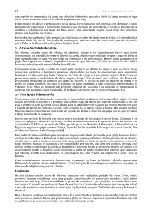 www.teologiacalvinista.com71
uma espécie de intervenção da igreja nos reinados do Império, quando o chefe da Igreja assumia o lugar
do rei, como aconteceu com o Rei John da Inglaterra em 1213.
Foram muitos os abusos e perseguições nesta época. Seres humanos sem direitos, sem liberdade e sendo
terrivelmente explorados e censurados quando á sua liberdade de consciência. A Igreja se afastava da sã
doutrina e colocava em seu lugar um falso poder, uma autoridade mágica passa longe dos princípios
eternos das Sagradas Escrituras.
Este poder era totalmente falso porque, nas Escrituras, o poder da igreja vem de Cristo e é subordinado à
sua autoridade (Mt 28.18). Este poder, de modo algum, pode ser exercido com tirania, mas sim de acordo
com a Palavra de Deus e sob a direção do Espírito Santo.
3 – A Falsa Santidade da Igreja
Nas últimas décadas antes da reforma de Martinho Lutero e do Renascimento houve uma aberta
demonstração da imoralidade entre os lideres da Igreja. Aqueles que se diziam ocupar o lugar de Deus na
terra mergulharam de uma vez por todas na corrupção e na prostituição. Houve quem comparasse os
papas desta época aos terríveis imperadores romanos que viveram próximos ao inicio da era cristã e
foram reconhecidos pela sensualidade e imoralidade.
Corrompido dessa forma, o poder foi usado para favorecer os oficiais da Igreja e seus parentes. Papas
nomeavam sobrinhos e familiares próximos, alguns deles na idade de adolescência, para assumirem
bispados e arcebispados por todo o império. Ser líder da Igreja era um grande negocio. Schaff fala um
pouco mais sobre a moralidade do clero naquele tempo: “Os cardeais que residiam em Roma não
procuravam resguardar as amantes das vistas do público. A paixão do jogo os envolvia na perda e no
ganho de somas enormes, em uma só noitada. Os papas assistiam a sujas comédias, representadas no
Vaticano. Seus filhos se casavam nas próprias câmaras do Vaticano e os cardeais se misturavam às
senhoras que acorriam, como convidadas, às brilhantes diversões que os papas arranjavam” [5].
4 – Uma Igreja Enfraquecida
Todos esses atos de dominação, corrupção e imoralidade acabaram enfraquecendo a igreja. O papa
acabou perdendo o respeito e o prestigio das ordens leigas da igreja que estavam submetidas a ele. Em
1309 o centro ou sede da Igreja deixou Roma para se estabelecer em Avignon na França. Durante 68 anos
a Cúpula da Igreja foi francesa. Depois, com Gregório XI, a Igreja voltou a Roma. Mas alguns cardeais
franceses não se conformaram com a sede do papado em Roma e elegeram um papa para si, que governou
a Igreja novamente de Avignon.
Este foi um período da historia que contou com a existência de dois papas. Um em Roma, Clemente VII e
outro em Avignon, Urbano VI, na França. Ambos se diziam sucessores do apostolo Pedro. De acordo com
o historiador E.E.Cairns, o norte da Itália, grande parte da Germânia (Alemanha), a Escandinávia e a
Inglaterra seguiram o papa romano. França, Espanha, Escócia e sul da Itália seguiram o para francês. Esta
divisão continuou até o século seguinte [6].
Esse poder dividido contribuiu para o desgaste daquela autoridade pretendida pela Igreja Romana. Com o
declínio da autoridade, a Influencia da Igreja no mundo começa a diminuir. Começam a surgir as cidades-
estados que se opõem contra a pretensa soberania mundial do papa. As nações começaram a se seara do
Santo império Romano e passaram a ser comandadas por um rei, que com seu exercito, protegia seus
súditos contra a exploração da Igreja. A Inglaterra e a Boemia foram as primeiras regiões da Europa a se
manifestarem contra o domínio papal. Surgiram a partir de então movimentos internos que clamavam
por reforma. Dentre esse destacamos os personagens de John Wycliff, na Inglaterra e Jonh Huss na
Boêmia.
Esses acontecimentos sucessivos demonstram a presença de Deus na história, abrindo espaço para
Reforma de Martinho Lutero, João Calvino e Ulrich Zwinglio. O caminho para renascimento das artes, da
ciência e da religião começa a ser trilhado.
Conclusão
Os dois últimos séculos antes da Reforma formaram um verdadeiro período de trevas. Deus, então,
preparou homens e mulheres para uma grande transformação de proporções mundiais, cujos efeitos
chegam até nós hoje. Tanta imoralidade e perversão acabaram por propiciar a entrada deste novo
movimento. O mundo necessitava de Deus, da sua Palavra e de uma transformação que abrangesse não só
a sua vida espiritual, mas também a restauração da dignidade humana. Tudo isso veio com a Reforma do
século 16.
Hoje o homem continua necessitando de Deus. É o momento de avaliarmos a missão da Igreja de Cristo e
começarmos a produzir frutos que promovam a glória de Deus e resgatem a dignidade humana que está
mergulhada no pecado, na corrupção e na violência do mundo atual.
 