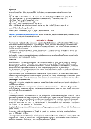www.teologiacalvinista.com72
Aplicação
De acordo com [esta lição], que paralelos você vê entre os séculos 14 e 15 e os de nossos dias?
Nota
[1] - D.S.SCHAFF Nossa Crença e a de nossos Pais São Paulo: Imprensa Metodista, 1964. P.48.
[2] – Timothy GEORGE Teologia dos Reformadores São Paulo: Vida Nova, 1994. P.35
[3] – Nossa Crença e a de Nossos Pais, p. 49.
[4] – Teologia dos Reformadores, p. 35.
[5] – Nossa Crença e a de Nossos Pais, pp. 58-59.
[6] – E.E.CAIRNS O Cristianismo Através dos Séculos São Paulo: Vida Nova, 1992. P.201.
Autor: Dráusio Piratininga Gonçalves
Fonte: Revista Palavra Viva, lição 01, pg 2-4, Editora Cultura Cristã.
Da igreja primitiva aos pré-reformadores: Antes mesmo dos pré-reformadores e reformadores, nosso
Deus havia conduzido homens à sã doutrina.
Agostinho de Hipona
Possivelmente você pode estar pensando o seguinte: Agostinho não era um “santo católico”? Nos vamos
estudar a vida de santos agora? Não. Fique tranqüilo. Porém, há que se perceber que, antes de Lutero
afixar as 95 teses contra a venda de indulgências, muita gente morreu por não aceitar os erros da Igreja
Católica Apostólica Romana.
Agostinho não morreu martirizado, porém, desenvolveu a Doutrina da Graça de modo tão Bíblico que
Calvino o abraçou.
Sendo assim, vamos estudar a vida deste servo de Deus e, como os reformadores fizeram, aproveitar de
seus ensinos o que tem respaldo bíblico.
A origem
Agostinho nasceu em 13 de novembro de 354, em Tagasta, na África (hoje Argélia) e faleceu em 28 de
agosto de 430 em Hipona. Foi um dos maiores pensadores da Igreja. Era filho de Patrício, homem de
recursos, pagão, mundano, mas que se converteu nos últimos anos de sua vida e de Mônica, cristã que
sempre manteve esperanças em relação ao filho, embora Agostinho tenha vivido sensual e
desregradamente até os 32 anos, quando ocorreu sua conversão. Fez os estudos secundários em Madauro
e estudou retórica em Cartago.
Agostinho foi um aluno brilhante e capaz em Literatura, línguas e retórica (a arte do bem falar). Aos 17
anos ingressou na fase da imoralidade, teve uma amante, e com ela um filho chamado Deodato. Foi muito
imoral e mulherengo. Nesta época, ao orar dizia: “Senhor dá-me continência e castidade, mas não hoje”.
A busca pelo conhecimento
A leitura do Hortensius, de Cícero, o despertou para a filosofia. Por esta época aderiu ao Maniqueísmo, do
qual falaremos adiante.
Em 383, desiludido com o Maniqueísmo, aproximou-se temporariamente do Ceticismo. Depois de ter
ensinado retórica em Cartago e Roma, em 384 foi nomeado professor em Milão, onde, entrou em contato
com Ambrósio, bispo desta cidade.
A conversão
Conta-se que, certo dia, no final do verão de 386, num jardim, numa casa de campo em Milão, na Itália, se
encontrava Agostinho assentado num barco. Ao seu lado estava um exemplar das epístolas de Paulo. Mas,
ele parecia não estar interessado, pois experimentava uma intensa luta espiritual, uma violenta agitação
de coração e mente. Levantando-se do banco, foi para baixo de uma figueira. Ali ouviu a voz de uma
criança que dizia “toma e lê, toma e lê”. Quando voltou ao banco e abriu a Bíblia, encontrou a passagem de
Rm 13.14,15 . Leu e se converteu ao Cristianismo.
Em 387 foi batizado por Ambrósio e , na volta para Tagasta, perdeu sua mãe, Mônica. Este fato lhe causou
grande tristeza.
Renunciou, então, a todos os prazeres, depois de grande luta interior, e retirou-se para Cassiaciacum,
perto de Milão, para meditar.
Atraído pelo ideal de recolhimento e ascese, resolveu fundar um Mosteiro em Tagasta. De sua cidade natal
dirigiu-se para Hipona, no inicio de 391, onde foi ordenado sacerdote, e quatro anos mais tarde, bispo-
coadjutor, passando a titular com a morte do bispo diocesano Valério.
 