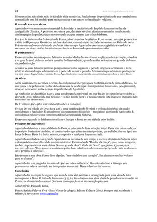www.teologiacalvinista.com73
Mesmo assim, não abriu mão do ideal de vida monástica, fundado nas dependências de sua catedral uma
comunidade que foi modelo para muitas outras e um centro de irradiação religiosa.
O mundo em que viveu
Agostinho viveu num momento crucial da história- a decadência do Império Romano e o fim da
Antiguidade Clássica. A poderosa estrutura que, durantes séculos, dominou o mundo, desabou pela
desintegração do proletariado interno e pelo ataque externo das tribos bárbaras.
Em 410 foi testemunha da tomada de Roma pelos visigodos de Alarico. E, ao morrer, em 430, presenciou
o sitio de Hipona por Gensérico, rei dos vândalos, e a destruição do poderio romano na África do norte.
Foi nesse mundo convulsionado por lutas internas que Agostinho exerceu o magistério sacerdotal e
escreveu sua obra, de tão decisiva importância na história do pensamento cristão.
O pensamento
Escreveu contra os maniqueus, defendeu as autoridades das escrituras, explicou sobre a criação, abordou
a origem do mal, debateu sobre a questão do livre-arbítrio, quando então, se tornou um grande defensor
da predestinação.
A maior de suas lutas foi contra o pelagianismo; estes negavam o pecado original e aceitavam o livre-
arbítrio afirmando que o homem tem o poder de vencer o pecado. Afirmavam que o homem podia pecar
ou não pecar, logo, tinha vontade livre. Agostinho por sua própria experiência, percebeu o erro disso.
As obras
Além dos inúmeros sermões e cartas, das volumosas interpretações da Bíblia, além de obras didáticas, de
catequese e de polemicas contra várias heresias de seu tempo (maniqueísmo, donatismo, pelagianismo),
deve-se mencionar, entre as mais importantes de Agostinho:
As confissões de Agostinho (400), uma autobiografia espiritual em que faz ato de penitência e celebra a
glória de Deus; relata nela sua piedade; “Tu nos fizeste para ti e nosso coração está inquieto enquanto não
encontrar em ti descanso”.
De Trinitate (400-416), um tratado filosófico e teológico;
Civitas Dei ou cidade de Deus (413-426), uma justificação de fé cristã e teologia histórica, da qual é
considerado o fundador. É uma síntese do pensamento filosófico – teológico e político de Agostinho. É
considerada pelos críticos como uma filosofia racional da história.
Escreveu-a quando os bárbaros invadiam e Europa e Roma estava sitiada pelos infiéis.
Posições de Agostinho
Agostinho defendeu a imutabilidade de Deus, o princípio da livre criação, isto é, Deus não criou nada por
imposição. Sustentou também, ao contrario dos que criam os maniqueístas, que o diabo não era igual em
força de Deus. Deus é o único criador, e superior a qualquer força contraria.
Agostinho combateu com grande capacidade as heresias de seu tempo e exerceu decisiva influência sobre
o desenvolvimento cultural do mundo ocidental. É chamado de “Doutor da Graça”, pois, como ninguém,
soube compreender os seus efeitos. Na sua grande obra “cidade de Deus”, que gastou 13 anos para
escrever, afirma: “Dois amores fundaram, pois, duas cidades, a saber: o amor próprio, levado ao desprezo
de si próprio, a celestial”.
Isto resume a sua obra.Como disse alguém, “seu símbolo é um coração”. Em chamas e o olhar voltado
para as alturas”.
Agostinho foi um pregador incansável (400 sermões autênticos).Grande estudioso e teólogo, seu
pensamento estava centrado em dois pontos essenciais: Deus e destino do homem.
Conclusão
Agostinho foi exemplo de alguém que saiu de uma vida confusa e desregrada, para uma vida de total
consagração a Deus. O texto de Romanos 13.13,14, transformou sua vida cheia de pecados e se revestiu de
Cristo, na alimentando a carne. Que essa consagração sirva de exemplo para nós.
Autor: Sérgio Paulo de Lima,
Fonte: Revista Palavra Viva - Boas-Novas de Alegria, Editora Cultura Cristã. Compre esta excelente e
trimestral revista em www.cep.org.br
 