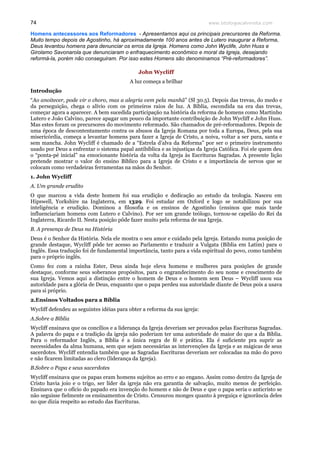 www.teologiacalvinista.com74
Homens antecessores aos Reformadores - Apresentamos aqui os principais precursores da Reforma.
Muito tempo depois de Agostinho, há aproximadamente 100 anos antes de Lutero inaugurar a Reforma,
Deus levantou homens para denunciar os erros da Igreja. Homens como John Wyclife, John Huss e
Girolamo Savonarola que denunciaram o enfraquecimento econômico e moral da Igreja, desejando
reformá-la, porém não conseguiram. Por isso estes Homens são denominamos “Pré-reformadores”.
John Wycliff
A luz começa a brilhar
Introdução
“Ao anoitecer, pode vir o choro, mas a alegria vem pela manhã” (Sl 30.5). Depois das trevas, do medo e
da perseguição, chega o alívio com os primeiros raios de luz. A Bíblia, escondida na era das trevas,
começar agora a aparecer. A bem sucedida participação na história da reforma de homens como Martinho
Lutero e João Calvino, parece apagar um pouco da importante contribuição de John Wycliff e John Huss.
Mas estes foram os precursores do movimento reformado. São chamados de pré-reformadores. Depois de
uma época de descontentamento contra os abusos da Igreja Romana por toda a Europa, Deus, pela sua
misericórdia, começa a levantar homens para fazer a Igreja de Cristo, a noiva, voltar a ser pura, santa e
sem mancha. John Wycliff é chamado de a “Estrela d’alva da Reforma” por ser o primeiro instrumento
usado por Deus a enfrentar o sistema papal antibíblica e as injustiças da Igreja Católica. Foi ele quem deu
o “ponta-pé inicial” na emocionante história da volta da Igreja às Escrituras Sagradas. A presente lição
pretende mostrar o valor do ensino Bíblico para a Igreja de Cristo e a importância de servos que se
colocam como verdadeiras ferramentas na mãos do Senhor.
1. John Wycliff
A. Um grande erudito
O que marcou a vida deste homem foi sua erudição e dedicação ao estudo da teologia. Nasceu em
Hipswell, Yorkshire na Inglaterra, em 1329. Foi estudar em Oxford e logo se notabilizou por sua
inteligência e erudição. Dominou a filosofia e os ensinos de Agostinho (ensinos que mais tarde
influenciariam homens com Lutero e Calvino). Por ser um grande teólogo, tornou-se capelão do Rei da
Inglaterra, Ricardo II. Nesta posição pôde fazer muito pela reforma de sua Igreja.
B. A presença de Deus na História
Deus é o Senhor da História. Nela ele mostra o seu amor e cuidado pela Igreja. Estando numa posição de
grande destaque, Wycliff pôde ter acesso ao Parlamento e traduzir a Vulgata (Bíblia em Latim) para o
Inglês. Essa tradução foi de fundamental importância, tanto para a vida espiritual do povo, como também
para o próprio inglês.
Como fez com a rainha Ester, Deus ainda hoje eleva homens e mulheres para posições de grande
destaque, conforme seus soberanos propósitos, para o engrandecimento do seu nome e crescimento de
sua Igreja. Vemos aqui a distinção entre o homem de Deus e o homem sem Deus – Wycliff usou sua
autoridade para a glória de Deus, enquanto que o papa perdeu sua autoridade diante de Deus pois a usava
para si próprio.
2.Ensinos Voltados para a Bíblia
Wycliff defendeu as seguintes idéias para obter a reforma da sua igreja:
A.Sobre a Bíblia
Wycliff ensinava que os concílios e a liderança da Igreja deveriam ser provados pelas Escrituras Sagradas.
A palavra do papa e a tradição da igreja não poderiam ter uma autoridade de maior do que a da Bíblia.
Para o reformador Inglês, a Bíblia é a única regra de fé e prática. Ela é suficiente pra suprir as
necessidades da alma humana, sem que sejam necessárias as intervenções da Igreja e as mágicas de seus
sacerdotes. Wycliff entendia também que as Sagradas Escrituras deveriam ser colocadas na mão do povo
e não ficarem limitadas ao clero (liderança da Igreja).
B.Sobre o Papa e seus sacerdotes
Wycliff ensinava que os papas eram homens sujeitos ao erro e ao engano. Assim como dentro da Igreja de
Cristo havia joio e o trigo, ser líder da igreja não era garantia de salvação, muito menos de perfeição.
Ensinava que o ofício do papado era invenção do homem e não de Deus e que o papa seria o anticristo se
não seguisse fielmente os ensinamentos de Cristo. Censurou monges quanto à preguiça e ignorância deles
no que dizia respeito ao estudo das Escrituras.
 
