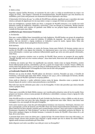 www.teologiacalvinista.com75
C. Sobre a Ceia
Segundo a Igreja Católica Romana, no momento da ceia o pão e o vinho se transformam no corpo e no
sangue de Cristo. Este dogma é chamado de transubstanciação. Wycliff declarou que esta doutrina era
antibíblica, pois Cristo está presente nos elementos de forma espiritual e não física.
O historiador E.E.Cairns diz que “se a idéia de Wycliff fosse adotada, significaria que o sacerdote não mais
reteria a salvação de alguém por ter em suas mãos o corpo e o sangue de Cristo na comunhão”¹
Com sua inteligência e posição dadas por Deus, a pregação de Wycliff começava a ser ouvida nos mais
distantes cantões da Inglaterra, chegando a atravessar o mar em direção ao continente. Muitas pessoas
devem ter recebido seus ensinos ou ganhado uma Bíblia na sua própria língua conhecendo assim a
vontade de Deus para suas vidas.
3.Influência que Atravessou Fronteiras
A. Os lolardos
Para que o ensino bíblico fosse transmitido por toda Inglaterra, Wycliff fundou um grupo de pregadores
leigos, os quais receberam o nome de Lolardos. O trabalho de expansão deu certo, mas o papa não
gostou. Em um decreto², a Igreja condenou os Lobardos à pena de morte. Apesar disto, Deus não
permitiu que nenhum desses pregadores fossem mortos.
B.Os boêmios
Estudantes da região da Boêmia, no centro da Europa, foram para Oxford e lá tiveram contato com os
escritos de Wycliff e com alguns dos Lolardos. Ao regressarem para a sua terra, os boêmios levaram as
novas informações e ensinos que acabaram influenciando aquele que seria um outro grande reformador,
John Huss.
Ao tomar os primeiros contatos com os escritos de Wycliff, Huss escreve na margem de seus papéis:
“Wycliff, Wycliff, você vai virar muitas cabeças”. Anos mais tarde, Huss teria sido acusado pela Igreja de
Wicliffismo.
A história nos mostra que Deus vai espalhando sua semente. Assim como na Igreja Primitiva, crentes
foram influenciando pessoas, autoridades e até reis, a ponto de ocupar todo o mundo. Temos a Bíblia em
nossas mãos hoje porque servos e servas de Deus se dedicaram para isto. A mensagem continua viva. Será
que a Igreja tem influenciado? O Evangelho de Cristo tem de fato sido pregado?
4.Condenado Depois de Morto
Próximo aos 55 anos de idade, Wycliff sofreu um derrame e morreu. Passados 30 anos, o Concílio de
Constança, convocado pelo papa João XXIII, reuniu-se em 1415 e, sob a condenação de heresia, decidiu
exumar o corpo de Wycliff e queimá-lo em praça pública.
Como pode-se observar, o poder arbitrário tomou conta da Igreja. Absurdos como a punição de um
homem depois de morto e outros mais preencheram a sua história.
Mas tudo isso não foi suficiente para calar a voz do Evangelho. O clero não percebeu que estava lutando
contra o próprio Deus.
Conclusão
Vimos que a escuridão da Idade Média começa a ser vencida pelos primeiros raios de luz de manhã. Deus
prepara um homem, coloca-o numa posição de influência e autoridade e começa a trazer a Igreja de volta
para o seu noivo.
John Wycliff envolve-se numa batalha de fé pela Verdade das Escrituras, coloca a Bíblia na mão do povo,
ensina-a e tenta tirar este povo das mãos daqueles que exploravam suas vidas. Morre, mas deixa uma
mensagem viva, um exemplo de luta pelo Evangelho.
Certo autor escreveu que a luta dos pré-reformadores terminou com insucesso. Entretanto, devemos crer
que a perseguição e morte de homens com Wycliff e Huss não foram empreendimentos frustrados, e sim o
plano soberano de Deus abrindo caminho para acontecimentos maiores. Anos mais tarde os reformadores
levantaram a bandeira da “Sola Scriptura”, em favor da suficiência e autoridade exclusiva da Palavra de
Deus sobre qualquer dogma ou direção humana. A semente do ensino de Wycliff e Huss estava lá e, até
hoje, dá os seus frutos.
A presente lição serve como um alerta para a Igreja de hoje. Os crentes devem viver uma vida santa e, ao
mesmo tempo, devem estar prontos para reformar a igreja sempre que ela se afastar do ensino bíblico.
Agindo assim seremos encontrados por Deus fiéis.
Quão disposto você está a sacrificar sua vida por amor ao Evangelho?
 