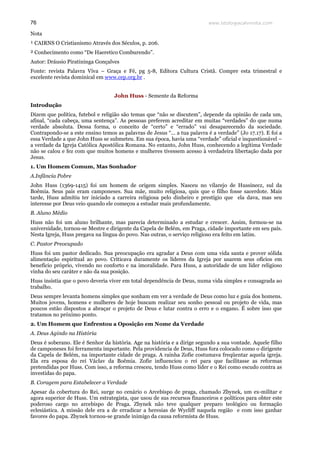 www.teologiacalvinista.com76
Nota
¹ CAIRNS O Cristianismo Através dos Séculos, p. 206.
² Conhecimento como “De Haeretico Comburendo”.
Autor: Dráusio Piratininga Gonçalves
Fonte: revista Palavra Viva – Graça e Fé, pg 5-8, Editora Cultura Cristã. Compre esta trimestral e
excelente revista dominical em www.cep.org.br .
John Huss - Semente da Reforma
Introdução
Dizem que política, futebol e religião são temas que “não se discutem”, depende da opinião de cada um,
afinal, “cada cabeça, uma sentença”. As pessoas preferem acreditar em muitas “verdades” do que numa
verdade absoluta. Dessa forma, o conceito de “certo” e “errado” vai desaparecendo da sociedade.
Contrapondo-se a este ensino temos as palavras de Jesus “... a tua palavra é a verdade” (Jo 17.17). E foi a
essa Verdade a que John Huss se submeteu. Em sua época, havia uma “verdade” oficial e inquestionável –
a verdade da Igreja Católica Apostólica Romana. No entanto, John Huss, conhecendo a legítima Verdade
não se calou e fez com que muitos homens e mulheres tivessem acesso à verdadeira libertação dada por
Jesus.
1. Um Homem Comum, Mas Sonhador
A.Infância Pobre
John Huss (1369-1415) foi um homem de origem simples. Nasceu no vilarejo de Hussinecz, sul da
Boêmia. Seus pais eram camponeses. Sua mãe, muito religiosa, quis que o filho fosse sacerdote. Mais
tarde, Huss admitiu ter iniciado a carreira religiosa pelo dinheiro e prestígio que ela dava, mas seu
interesse por Deus veio quando ele começou a estudar mais profundamente.
B. Aluno Médio
Huss não foi um aluno brilhante, mas parecia determinado a estudar e crescer. Assim, formou-se na
universidade, tornou-se Mestre e dirigente da Capela de Belém, em Praga, cidade importante em seu país.
Nesta Igreja, Huss pregava na língua do povo. Nas outras, o serviço religioso era feito em latim.
C. Pastor Preocupado
Huss foi um pastor dedicado. Sua preocupação era agradar a Deus com uma vida santa e prover sólida
alimentação espiritual ao povo. Criticava duramente os líderes da Igreja por usarem seus ofícios em
benefício próprio, vivendo no conforto e na imoralidade. Para Huss, a autoridade de um líder religioso
vinha do seu caráter e não da sua posição.
Huss insistia que o povo deveria viver em total dependência de Deus, numa vida simples e consagrada ao
trabalho.
Deus sempre levanta homens simples que sonham em ver a verdade de Deus como luz e guia dos homens.
Muitos jovens, homens e mulheres de hoje buscam realizar seu sonho pessoal ou projeto de vida, mas
poucos estão dispostos a abraçar o projeto de Deus e lutar contra o erro e o engano. É sobre isso que
tratamos no próximo ponto.
2. Um Homem que Enfrentou a Oposição em Nome da Verdade
A. Deus Agindo na História
Deus é soberano. Ele é Senhor da história. Age na história e a dirige segundo a sua vontade. Aquele filho
de camponeses foi ferramenta importante. Pela providencia de Deus, Huss fora colocado como o dirigente
da Capela de Belém, na importante cidade de praga. A rainha Zofie costumava freqüentar aquela igreja.
Ela era esposa do rei Václav da Boêmia. Zofie influenciou o rei para que facilitasse as reformas
pretendidas por Huss. Com isso, a reforma cresceu, tendo Huss como líder e o Rei como escudo contra as
investidas do papa.
B. Coragem para Estabelecer a Verdade
Apesar da cobertura do Rei, surge no cenário o Arcebispo de praga, chamado Zbynek, um ex-militar e
agora superior de Huss. Um estrategista, que usou de sus recursos financeiros e políticos para obter este
poderoso cargo no arcebispo de Praga. Zbynek não teve qualquer preparo teológico ou formação
eclesiástica. A missão dele era a de erradicar a heresias de Wycliff naquela região e com isso ganhar
favores do papa. Zbynek tornou-se grande inimigo da causa reformista de Huss.
 