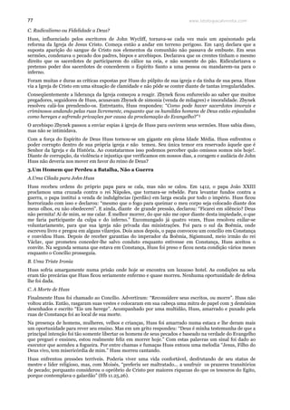 www.teologiacalvinista.com77
C. Radicalismo ou Fidelidade a Deus?
Huss, influenciado pelos escritores de John Wycliff, tornava-se cada vez mais um apaixonado pela
reforma da Igreja de Jesus Cristo. Começa então a andar em terreno perigoso. Em 1405 declara que a
suposta aparição do sangue de Cristo nos elementos da comunhão não passava de embuste. Em seus
sermões, condenava o pecado dos padres, bispos e arcebispos. Declarava que os crentes tinham o mesmo
direito que os sacerdotes de participarem do cálice na ceia, e não somente do pão. Ridicularizava o
pretenso poder dos sacerdotes de concederem o Espírito Santo a uma pessoa ou mandarem-na para o
inferno.
Foram muitas e duras as críticas expostas por Huss do púlpito de sua igreja e da tinha de sua pena. Huss
via a Igreja de Cristo em uma situação de clamidade e não pôde se conter diante de tantas irregularidades.
Conseqüentemente a liderança da Igreja começou a reagir. Zbynek ficou enfurecido ao saber que muitos
pregadores, seguidores de Huss, acusavam Zbynek de simonia (venda de milagres) e imoralidade. Zbynek
resolveu calá-los prendendo-os. Entretanto, Huss respondeu: “Como pode haver sacerdotes imorais e
criminosos andando pelas ruas livremente, enquanto que os humildes homens de Deus estão enjaulados
como hereges e sofrendo privações por causa da proclamação do Evangelho?”¹
O arcebispo Zbynek passou a enviar espias à igreja de Huss para ouvirem seus sermões. Huss sabia disso,
mas não se intimidava.
Com a força do Espírito de Deus Huss tornou-se um gigante em plena Idade Média. Huss enfrentou o
poder corrupto dentro de sua própria igreja e não temeu. Seu única temor era reservado àquele que é
Senhor da Igreja e da História. Ao constatarmos isso podemos perceber quão omissos somos nós hoje!.
Diante de corrupção, da violência e injustiça que verificamos em nossos dias, a coragem e audácia de John
Huss não deveria nos mover em favor do reino de Deus?
3.Um Homem que Perdeu a Batalha, Não a Guerra
A.Uma Cilada para John Huss
Huss recebeu ordens do próprio papa para se cala, mas não se calou. Em 1412, o papa João XXIII
proclamou uma cruzada contra o rei Nápoles, que tornara-se rebelde. Para levantar fundos contra a
guerra, o papa institui a venda de indulgências (perdão) em larga escala por todo o império. Huss ficou
horrorizado com isso e declarou: “mesmo que o fogo para queimar o meu corpo seja colocado diante dos
meus olhos, eu não obedecerei”. E ainda, diante de grande pressão, declarou: “Ficarei em silêncio? Deus
não permita! Ai de mim, se me calar. É melhor morrer, do que não me opor diante desta impiedade, o que
me faria participante da culpa e do inferno.” Excomungado já quatro vezes, Huss resolveu exilar-se
voluntariamente, para que sua igreja não privada das ministrações. Foi para o sul da Boêmia, onde
escreveu livro e pregou em alguns vilarejos. Dois anos depois, o papa convocou um concílio em Constança
e convidou Huss. Depois de receber garantias do imperador da Boêmia, Sigismund, meio irmão do rei
Václav, que prometeu conceder-lhe salvo conduto enquanto estivesse em Constança, Huss aceitou o
convite. Na segunda semana que estava em Constança, Huss foi preso e ficou nesta condição vários meses
enquanto o Concílio prosseguia.
B. Uma Triste Ironia
Huss sofria amargamente numa prisão onde hoje se encontra um luxuoso hotel. As condições na sela
eram tão precárias que Huss ficou seriamente enfermo e quase morreu. Nenhuma oportunidade de defesa
lhe foi dada.
C. A Morte de Huss
Finalmente Huss foi chamado ao Concílio. Advertiram: “Reconsidere seus escritos, ou morre”. Huss não
voltou atrás. Então, rasgaram suas vestes e colocaram em sua cabeça uma mitra de papel com 3 demônios
desenhados e escrito “Eis um herege”. Acompanhado por uma multidão, Huss, amarrado e puxado pela
ruas de Constança foi ao local de sua morte.
Na presença de homens, mulheres, velhos e crianças, Huss foi amarrado numa estaca e lhe deram mais
um oportunidade para rever seu ensino. Mas em um grito respondeu: “Deus é minha testemunha de que a
principal intenção foi tão somente libertar os homens de seus pecados e baseado na verdade do Evangelho
que preguei e ensineu, estou realmente feliz em morrer hoje.” Com estas palavras um sinal foi dado ao
executor que acendeu a fogueira. Por entre chamas e fumaças Huss entoou uma melodia “Jesus, Filho do
Deus vivo, tem misericórdia de mim.” Huss morreu cantando.
Huss enfrentou pressões terríveis. Poderia viver uma vida confortável, desfrutando de seu status de
mestre e líder religioso, mas, com Moisés, “preferiu ser maltratado... a usufruir os prazeres transitórios
de pecado; porquanto considerou o opróbrio de Cristo por maiores riquezas do que os tesouros do Egito,
porque contemplava o galardão” (Hb 11.25,26).
 