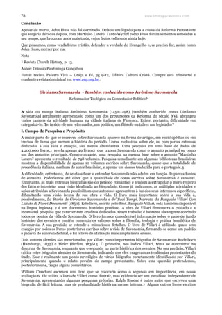 www.teologiacalvinista.com78
Conclusão
Apesar de morto, John Huss não foi derrotado. Deixou um legado para a causa da Reforma Protestante
que surgiria décadas depois, com Martinho Lutero. Tanto Wycliff como Huss foram sementes semeadas a
seu tempo, que brotaram anos mais tarde, cujos frutos colhemos ainda hoje.
Que possamos, como verdadeiros cristão, defender a verdade do Evangelho e, se preciso for, assim como
John Huss, morrer por ela.
Nota
¹ Revista Church History, p. 13.
Autor: Dráusio Piratininga Gonçalves
Fonte: revista Palavra Viva – Graça e Fé, pg 9-12, Editora Cultura Cristã. Compre esta trimestral e
excelente revista dominical em www.cep.org.br .
Girolamo Savonarola - Também conhecido como Jerônimo Savonarola
Reformador Teológico ou Contestador Político?
A vida do monge italiano Jerônimo Savonarola (1452-1498) [também conhecido como Girolamo
Savonarola] geralmente apresentado como um dos precursores da Reforma do século XVI, abrangeu
vários campos da atividade humana na cidade italiana de Florença. Existe, portanto, dificuldade em
categorizá-lo. Teria sido ele um reformador, um político, um filósofo ou talvez um legislador?
I. Campo de Pesquisa e Propósito
A maior parte do que se escreveu sobre Savonarola aparece na forma de artigos, em enciclopédias ou em
trechos de livros que narram a história do período. Livros exclusivos sobre ele, ou com partes extensas
dedicadas à sua vida e atuação, são menos abundantes. Uma pesquisa em uma base de dados de
4.200.000 livros,1 revela apenas 49 livros2 que trazem Savonarola como o assunto principal ou como
um dos assuntos principais. Como contraste, uma pesquisa na mesma base sobre o assunto "Martinho
Lutero" apresenta o resultado de 748 volumes. Pesquisa semelhante em algumas bibliotecas brasileiras
mostrou a disponibilidade de apenas 10 volumes escritos sobre Savonarola, quase que a totalidade de
procedência italiana, nenhum de autor brasileiro, e apenas um desses traduzido para o português.3
A dificuldade, entretanto, de se classificar e entender Savonarola não advém em função de parcas fontes
de consulta. Poderíamos até dizer que a quantidade de obras escritas sobre Savonarola é razoável.
Entretanto, as mais extensas biografias são do período romântico e tendem a extrapolar o mero registro
dos fatos e introjetar uma visão idealizada ao biografado. Como já indicamos, as múltiplas atividades e
ações atribuídas a Savonarola possibilitam que autores o apresentem à luz dos seus interesses específicos,
dificultando uma visão isenta de sua obra e vida. O livro mais importante sobre a sua vida é,
possivelmente, La Storia de Girolamo Savonarola e de’ Suoi Tempi, Narrata da Pasquale Villari Con
L’aiuto di Nuovi Documenti (1850). Este livro, escrito pelo Prof. Pasquale Villari, está também disponível
na língua inglesa4 e é um documento histórico precioso. A obra de Villari demonstra o cuidado e a
incansável pesquisa que caracterizam eruditos dedicados. O seu trabalho é bastante abrangente cobrindo
todos os pontos da vida de Savonarola. O livro fornece considerável informação sobre o pano de fundo
histórico dos eventos e contém comentários valiosos sobre a filosofia, teologia e prática homilética de
Savonarola. A sua precisão se estende a minuciosos detalhes. O livro de Villari é utilizado quase sem
exceção por todos os livros posteriores escritos sobre a vida de Savonarola, firmando-se como um padrão
e palavra de autoridade final, e foi o livro de utilização mais ampla neste ensaio.
Dois autores alemães são mencionados por Villari como importantes biógrafos de Savonarola: Rudelboch
(Hamburgo, 1835) e Meier (Berlim, 1836).5 O primeiro, nos indica Villari, tenta se concentrar na
doutrina de Savonarola, enquanto que o segundo na parte histórica dos eventos. No seu prefácio, Villari
critica estes biógrafos alemães de Savonarola, indicando que eles exageram as tendências protestantes do
frade. Esse é realmente um ponto nevrálgico de vários biógrafos corretamente identificado por Villari,
principalmente quando o relato provém do campo protestante. Sobre esta questão pretendemos,
posteriormente, traçar alguns comentários.
William Crawford escreveu um livro que se colocaria como o segundo em importância, em nossa
avaliação.6 Ele utiliza o livro de Villari como diretriz, mas evidencia ser um estudioso independente de
Savonarola, apresentando algumas pesquisas próprias. Ralph Roeder é outro autor que escreveu uma
biografia de fácil leitura, mas de profundidade histórica menos intensa.7 Alguns outros livros escritos
 