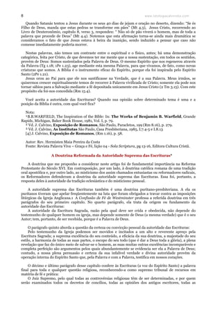 www.teologiacalvinista.com8
Quando Satanás tentou a Jesus durante os seus 40 dias de jejum e oração no deserto, dizendo: “Se és
Filho de Deus, manda que estas pedras se transforme em pães” (Mt 4.3), Jesus Cristo, recorrendo ao
Livro de Deuteronômio, capítulo 8, verso 3, respondeu: “ Não só de pão viverá o homem, mas de toda a
palavra que procede de Deus” (Mt 4.4). Notemos que esta afirmação torna-se ainda mais dramática se
consideramos o fato de que Jesus estava à beira da inanição, sendo induzido a pensar que caso não
comesse imediatamente poderia morrer.
Nestas palavras, não temos um contraste entre o espiritual e o físico, antes; há uma demonstração
categórica, feita por Cristo, de que devemos ter me mente que a nossa sustentação, em todos os sentidos,
provém de Deus: Somos sustentados pela Palavra de Deus. O mesmo Espírito que nos regenerou através
da Palavra (Tg 1.18; 1Pe 1.23), age mediante esta mesma Palavra, para que vivamos, de fato, como novas
criaturas que somos. A Bíblia é o instrumento eficaz do Espírito, porque ela foi inspirada pelo Espírito
Santo (2Pe 1.21).
Jesus orou ao Pai para que ele nos santificasse na Verdade, que é a sua Palavra. Meus irmãos, se
quisermos crescer espiritualmente temos de recorrer à Palavra vivificada de Cristo; somente ela pode nos
tornar sábios para a Salvação mediante a fé depositada unicamente em Jesus Cristo (2 Tm 3.15). Com este
propósito ela foi-nos concedida (Rm 15.4).
Você aceita a autoridade das Escrituras? Quando sua opinião sobre determinado tema é uma e a
posição da Bíblia é outra, com qual você fica?
Nota:
¹B.B.WARFIELD, The Inspiration of the Bíble: In: The Works of Benjamin B. Warfield, Grande
Rapids, Michigan, Baker Book House, 1981, Vol. I, p. 79.
² Vd. J. Calvino, Exposição de Romanos, São Paulo, Paracletos, 199 (Rm 8.16), p. 279.
³ Vd. J. Calvino, As Institutas São Paulo, Casa Presbiteriana, 1985, I;7.4-5 e I.8.13
[4] J. Calvino, Exposição de Romanos, (Rm 1.16), p. 58.
Autor: Rev. Hermisten Maia Pereira da Costa
Fonte: Revista Palavra Viva – Graça e Fé, lição 04 - Sola Scriptura, pg 13-16, Editora Cultura Cristã.
A Doutrina Reformada da Autoridade Suprema das Escrituras*
A doutrina que me proponho a considerar neste artigo foi de fundamental importância na Reforma
Protestante do Século XVI. Em contraposição, por um lado, à doutrina católica romana de uma tradição
oral apostólica e, por outro lado, ao misticismo dos assim chamados entusiastas ou reformadores radicais,
os Reformadores defenderam a doutrina da autoridade suprema das Escrituras. Essa foi, portanto, a
resposta deles à autoridade da tradição eclesiástica e do misticismo pessoal.
A autoridade suprema das Escrituras também é uma doutrina puritano-presbiteriana. A ela os
puritanos tiveram que apelar freqüentemente na luta que foram obrigados a travar contra as imposições
litúrgicas da Igreja Anglicana.1 A Confissão de Fé de Westminster professa a referida doutrina em três
parágrafos do seu primeiro capítulo. No quarto parágrafo, ela trata da origem ou fundamento da
autoridade das Escrituras:
A autoridade da Escritura Sagrada, razão pela qual deve ser crida e obedecida, não depende do
testemunho de qualquer homem ou igreja, mas depende somente de Deus (a mesma verdade) que é o seu
Autor; tem, portanto, de ser recebida, porque é a Palavra de Deus.
O parágrafo quinto aborda a questão da certeza ou convicção pessoal da autoridade das Escrituras:
Pelo testemunho da Igreja podemos ser movidos e incitados a um alto e reverente apreço pela
Escritura Sagrada; a suprema excelência do seu conteúdo, a eficácia da sua doutrina, a majestade do seu
estilo, a harmonia de todas as suas partes, o escopo do seu todo (que é dar a Deus toda a glória), a plena
revelação que faz do único meio de salvar-se o homem, as suas muitas outras excelências incomparáveis e
completa perfeição são argumentos pelos quais abundantemente se evidencia ser ela a Palavra de Deus;
contudo, a nossa plena persuasão e certeza da sua infalível verdade e divina autoridade provém da
operação interna do Espírito Santo que, pela Palavra e com a Palavra, testifica em nossos corações.
O décimo e último parágrafo desse capítulo confere às Escrituras (a voz do Espírito Santo) a palavra
final para toda e qualquer questão religiosa, reconhecendo-a como supremo tribunal de recursos em
matéria de fé e prática:
O Juiz Supremo, pelo qual todas as controvérsias religiosas têm de ser determinadas, e por quem
serão examinados todos os decretos de concílios, todas as opiniões dos antigos escritores, todas as
 