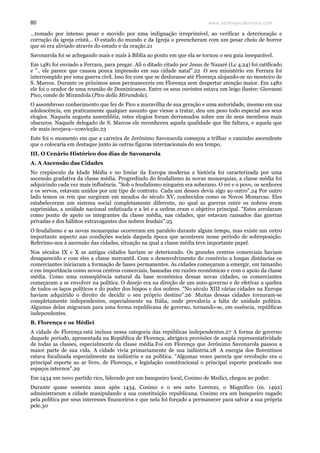 www.teologiacalvinista.com80
…tomado por intenso pesar e movido por uma indignação irreprimível, ao verificar a deterioração e
corrução da igreja cristã… O estado do mundo e da Igreja o preencheram com um pesar cheio de horror
que só era aliviado através do estudo e da oração.21
Savonarola foi se achegando mais e mais à Bíblia ao ponto em que ela se tornou o seu guia inseparável.
Em 1481 foi enviado a Ferrara, para pregar. Ali o ditado citado por Jesus de Nazaré (Lc 4.24) foi ratificado
e ".. ele parece que causou pouca impressão em sua cidade natal".22 O seu ministério em Ferrara foi
interrompido por uma guerra civil. Isso fez com que se deslocasse até Florença alojando-se no mosteiro de
S. Marcos. Durante os próximos anos permaneceria em Florença sem despertar atenção maior. Em 1482
ele foi o orador de uma reunião de Dominicanos. Entre os seus ouvintes estava um leigo ilustre: Giovanni
Pico, conde de Mirandola (Pico della Mirandola).
O assombroso conhecimento que fez de Pico a maravilha de sua geração e uma autoridade, mesmo em sua
adolescência, em praticamente qualquer assunto que viesse a tratar, deu um peso todo especial aos seus
elogios. Naquela augusta assembléia, estes elogios foram derramados sobre um de seus membros mais
obscuros. Naquele delegado de S. Marcos ele reconheceu aquela qualidade que lhe faltava, e aquela que
ele mais invejava—convicção.23
Este foi o momento em que a carreira de Jerônimo Savonarola começou a trilhar o caminho ascendente
que o colocaria em destaque junto às outras figuras internacionais do seu tempo.
III. O Cenário Histórico dos dias de Savonarola
A. A Ascensão das Cidades
No crepúsculo da Idade Média e no limiar da Europa moderna a história foi caracterizada por uma
ascensão gradativa da classe média. Progredindo do feudalismo às novas monarquias, a classe média foi
adquirindo cada vez mais influência. "Sob o feudalismo ninguém era soberano. O rei e o povo, os senhores
e os servos, estavam unidos por um tipo de contrato. Cada um desses devia algo ao outro".24 Por outro
lado temos os reis que surgiram em meados do século XV, conhecidos como os Novos Monarcas. Eles
estabeleceram um sistema social completamente diferente, no qual as guerras entre os nobres eram
suprimidas, a unidade nacional enfatizada e a lei e a ordem eram o objetivo principal. "Estes arrolaram
como ponto de apoio os integrantes da classe média, nas cidades, que estavam cansados das guerras
privadas e dos hábitos extravagantes dos nobres feudais".25
O feudalismo e as novas monarquias ocorreram em paralelo durante algum tempo, mas existe um outro
importante aspecto nas condições sociais daquela época que aconteceu nesse período de sobreposição.
Referimo-nos à ascensão das cidades, situação na qual a classe média teve importante papel.
Nos séculos IX e X as antigas cidades haviam se deteriorado. Os grandes centros comerciais haviam
desaparecido e com eles a classe mercantil. Com o desenvolvimento do comércio a longas distâncias os
comerciantes iniciaram a formação de bases permanentes. As cidades começaram a emergir, em tamanho
e em importância como novos centros comerciais, baseadas em razões econômicas e com o apoio da classe
média. Como uma conseqüência natural da base econômica dessas novas cidades, os comerciantes
começaram a se envolver na política. O desejo era na direção de um auto-governo e de efetivar a quebra
de todos os laços políticos e do poder dos bispos e dos nobres. "No século XIII várias cidades na Europa
haviam adquirido o direito de decidir o seu próprio destino".26 Muitas dessas cidades tornaram-se
completamente independentes, especialmente na Itália, onde prevalecia a falta de unidade política.
Algumas delas migraram para uma forma republicana de governo, tornando-se, em essência, repúblicas
independentes.
B. Florença e os Médici
A cidade de Florença está inclusa nessa categoria das repúblicas independentes.27 A forma de governo
daquele período, apresentada na República de Florença, abrigava provisões de ampla representatividade
de todas as classes, especialmente da classe média.Foi em Florença que Jerônimo Savonarola passou a
maior parte de sua vida. A cidade vivia primariamente de sua indústria.28 A energia dos florentinos
estava focalizada especialmente na indústria e na política. "Algumas vezes parecia que revolução era o
principal esporte ao ar livre, de Florença, e legislação constitucional o principal esporte praticado nos
espaços internos".29
Em 1434 um novo partido rico, liderado por um banqueiro local, Cosimo de Medici, chegou ao poder.
Durante quase sessenta anos após 1434, Cosimo e o seu neto Lorenzo, o Magnífico (m. 1492)
administraram a cidade manipulando a sua constituição republicana. Cosimo era um banqueiro sugado
pela política por seus interesses financeiros e que nela foi forçado a permanecer para salvar a sua própria
pele.30
 