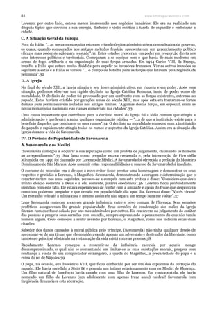 www.teologiacalvinista.com81
Lorenzo, por outro lado, estava menos interessado nos negócios bancários. Ele era na realidade um
déspota típico que devotou a sua energia, dinheiro e visão estética à tarefa de expandir e embelezar a
cidade.
C. A Situação Geral da Europa
Fora da Itália, "…as novas monarquias estavam criando órgãos administrativos centralizados de governo,
os quais, quando comparados aos antigos métodos feudais, apresentavam um gerenciamento político
eficaz e mais poder de ação para o estado".31 Estes estados cresceram em poder em proporção direta aos
seus interesses políticos e territoriais. Começaram a se equipar com o que havia de mais moderno em
armas de fogo, artilharia e na organização de suas forças armadas. Em 1494 Carlos VIII, da França,
invadiu a Itália que estava muito dividida para expelir os invasores franceses. Várias outras invasões se
seguiram a estas e a Itália se tornou "… o campo de batalha para as forças que lutavam pela regência da
península".32
D. A Igreja
No final do século XIII, a Igreja atingiu o seu ápice administrativo, em riqueza e em poder. Após essa
situação, podemos observar um rápido declínio na Igreja Católica Romana, tanto de poder como de
moralidade. O declínio de poder foi provocado por um confronto com as forças existentes, externas ao
papado. Estas haviam existido por gerações antes do século XIII, mas após esta era tornaram-se fortes
demais para permanecerem isoladas nos antigos limites. "Algumas destas forças, em especial, eram as
novas monarquias nacionais e as classes comerciais nas cidades".33
Uma causa importante que contribuiu para o declínio moral da Igreja foi a idéia comum que atingiu a
administração e que levará a ruína qualquer organização pública — "…a de que a instituição existe para o
benefício daqueles que conduzem os seus rumos".34 O declínio na moralidade começou com a instituição
do papado e rapidamente atingiu todos os ramos e aspectos da Igreja Católica. Assim era a situação da
Igreja durante a vida de Savonarola.
IV. O Período de Popularidade de Savonarola
A. Savonarola e os Medici
"Savonarola começou a adquirir a sua reputação como um profeta de julgamento, chamando os homens
ao arrependimento".35 Sua fama como pregador estava crescendo e, pela intervenção de Pico della
Mirandola em 1490 foi chamado por Lorenzo de Médici. A Savonarola foi oferecida a prelazia do Mosteiro
Dominicano de São Marcos. Após assumir estas responsabilidades o sucesso de Savonarola foi imediato.
O costume do mosteiro era o de que o novo reitor fosse prestar uma homenagem e demonstrar os seus
respeitos e gratidão a Lorenzo, o Magnífico. Savonarola, demonstrando a coragem e determinação que o
caracterizariam nos anos seguintes, recusou-se a cumprir com esta prática e disse: "Considero que devo
minha eleição somente a Deus e a ele, somente, jurarei obediência".36 Lorenzo ficou profundamente
ofendido com este fato. Ele estava esperançoso de contar com a amizade e apoio do frade que despontava
como um poderoso pregador e que crescia em popularidade dia após dia. Lorenzo disse: "Vocês viram?
Um estranho veio até a minha casa e mesmo assim ele não separa um tempo para me visitar".37
Logo Savonarola começou a exercer grande influência entre o povo comum de Florença. Seus sermões
proféticos asseguravam-lhe grande popularidade. Seus sermões de condenação dos males da Igreja
fizeram com que fosse odiado por uns mas admirados por outros. Ele era severo no julgamento do caráter
das pessoas e pregava seus sermões com ousadia, sempre expressando o pensamento de que não temia
homem algum. Cedo começou a sentir aversão por Lorenzo, o Magnífico, como nos indicam estas duas
citações:
Sabedor dos danos causados à moral pública pelo príncipe, [Savonarola] não tinha qualquer desejo de
aproximar-se de um tirano que ele considerava não apenas um adversário e destruidor da liberdade, como
também o principal obstáculo na restauração da vida cristã entre as pessoas.38
Rapidamente Lorenzo começou a ressentir-se da influência exercida por aquele monge
descompromissado, o qual não se contentando em limitar-se às suas exortações morais, pregava com
confiança a vinda de um conquistador estrangeiro, a queda do Magnífico, a precariedade do papa e a
ruína do rei de Nápoles.39
O papa, na ocasião, era Inocêncio VIII, que ficou conhecido por ser um dos expoentes da corrução do
papado. Ele havia sucedido a Sixto IV e possuía um íntimo relacionamento com os Medici de Florença.
Um filho natural de Inocêncio havia casado com uma filha de Lorenzo. Em contrapartida, ele havia
nomeado um filho de Lorenzo (um adolescente com apenas treze anos) cardeal! Savonarola com
freqüência denunciava esta aberração.
 