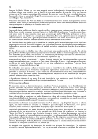 www.teologiacalvinista.com82
Lorenzo de Medici faleceu em 1492, mas antes de morrer havia chamado Savonarola para com ele se
confessar. Como uma condição para a absolvição dos seus pecados, Savonarola exigiu que Lorenzo
restaurasse a Florença as suas antigas liberdades.40 Lorenzo não concordou com a condição imposta e
Savonarola retirou-se sem absolvê-lo.41 Nesse mesmo ano ocorreu a morte de Inocêncio VIII sendo ele
sucedido pelo Papa Alexandre VI.
O sucessor de Lorenzo foi Piero de Medici e Savonarola revelou ser o homem mais poderoso daquela
república. Nessa condição ele começou a profetizar a queda dos Medici e foi bem sucedido em direcionar
uma grande parte da população de Florença contra eles.
B. Os Franceses
Savonarola havia predito que alguém cruzaria os Alpes e descarregaria a vingança de Deus por sobre a
Itália. Nessa ocasião ocupava o trono da França o rei Carlos VIII, descrito como "… um jovem de vinte e
dois anos, cheio de uma estranha paixão pela aventura".42 Carlos VIII tinha pretensões ao trono
napolitano, mas o seu objetivo era a conquista de toda a Itália. Esse seria o primeiro passo de uma grande
cruzada contra os turcos, com a qual ele pensava em imortalizar o seu nome. No dia 22 de agosto de 1494
ele cruzou os Alpes iniciando uma bem-sucedida marcha francesa contra os italianos.
Os franceses foram auxiliados pela incapacidade de Piero de Medici e assim ganharam várias batalhas e
asseguraram o controle do território toscano, que pertencia a Florença. A população ficou decepcionada e
indignada, ao ponto de fazer com que Piero de Medici, sentindo a gravidade da situação, viesse a deixar a
cidade.
No dia 4 de novembro os cidadãos mais velhos convocaram uma reunião especial do conselho dos setenta,
para poderem decidir as providências que deveriam ser tomadas. Todos os membros apoiavam ou haviam
sido nomeados pelos Medici, mas estavam tão enraivecidos pela rendição covarde das fortalezas que a
reunião foi tomada pela atmosfera de uma assembléia republicana.43
Como resultado, Piero foi declarado "… incapaz de reger o estado".44 Decidiu-se também que seriam
enviados embaixadores para encontrar os franceses e informá-los de que a cidade estava predisposta a
recebê-los. O padre Jerônimo Savonarola foi um dos embaixadores escolhidos "…porque havia
conquistado o apreço de todo o povo".45
Na realidade o povo passou a olhar os franceses como os cumpridores das profecias de Savonarola. Os
embaixadores liderados por Savonarola conseguiram expressar ao rei invasor os mesmos sentimentos
presentes na população de Florença — que o rei era um instrumento nas mãos de Deus para que efetivasse
o castigo da nação, pelos seus crimes. Savonarola ganhou o respeito do rei e o acordo de que ele apenas
passaria pela cidade sem causar-lhe dano.
A invasão dos franceses é um ponto de grande importância, pois resultou na queda dos Medici e no
estabelecimento de uma nova forma de governo para a cidade de Florença.
C. Savonarola no Poder
No momento em que os franceses deixaram a cidade de Florença, a república viu-se dividida entre três
partidos diferentes. O primeiro, dirigido por Savonarola, era o dos Piagnoni, e tinha como principal
demanda a formulação de uma constituição democrática. O segundo partido era formado por pessoas que
haviam compartilhado o poder com os Medici, mas que haviam se distanciado deles e eram chamados os
Arabbiati. O terceiro partido era composto dos seguidores fiéis dos Medici, chamados os Bigi.
Esses três partidos se igualavam em poder. Um governo eficaz, sob o antigo sistema florentino, parecia
uma impossibilidade real. Savonarola apresentou a necessidade de formação de um grande concílio no
qual todos os cidadãos de Florença estivessem representados.
Esse concílio foi formado e declarado soberano em 1º de julho de 1495. O partido do povo se achava,
agora, em pleno controle da situação e a vontade do povo era regida por Savonarola. Tudo parecia
conspirar para o aumento da popularidade do pregador e para o acréscimo do seu poder.46
Savonarola permaneceria no poder durante os próximos quatro anos. Sua atuação foi marcada por
reformas morais, que se seguiram às reformas políticas, já efetivadas. Ele proclamou, em Florença, o
"Reino de Cristo" e continuou suas denúncias contra os vícios e a luxúria. Prosseguindo na tradição
medieval de pregação, já bem estabelecida, ele apresentava e condenava os males da sociedade florentina.
Sua pregação influenciava tanto os ricos como os pobres. Um dos biógrafos, possivelmente utilizando a
palavra converter fora do estrito sentido bíblico do termo, escreveu: "Ele converteu a muitos da classe
artística. Michelangelo, Botticelli, Cronacor, Lorenzo di Credi; dois da família della Robia e Bartolommeo
della Porta se achegaram à catedral de São Marcos."47
O resultado das pregações de Savonarola foi sentido nas atitudes dos florentinos. Os incidentes
conhecidos como as "fogueiras das vaidades," em 1497 e em 1498, refletem a receptividade dos habitantes
 