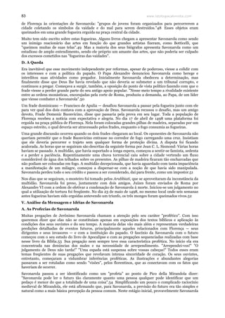 www.teologiacalvinista.com83
de Florença às orientações de Savonarola: "grupos de jovens foram organizados para percorrerem a
cidade coletando os símbolos da vaidade e do mal para serem destruídos."48 Esses objetos eram
queimados em uma grande fogueira erguida na praça central da cidade.
Muito tem sido escrito sobre estas fogueiras. Alguns livros chegam a apresentar Savonarola como sendo
um inimigo reacionário das artes em função do que grandes artistas fizeram, como Botticelli, que
"queimou muitas de suas telas".49 Mas a maioria dos seus biógrafos apresenta Savonarola como um
estudioso de amplo entendimento, sendo ele próprio um amante das artes, que não poderia ser culpado
dos excessos cometidos nas "fogueiras das vaidades".
D. A Queda
Era inevitável que esse movimento independente por reformas, apesar de poderoso, viesse a colidir com
os interesses e com a política do papado. O Papa Alexandre denunciou Savonarola como herege e
interditou suas atividades como pregador. Inicialmente Savonarola obedeceu a determinação, mas
finalmente disse que Deus lhe havia revelado que não deveria se submeter a um tribunal corrupto, e
continuou a pregar. Começava a surgir, também, a oposição do ponto de vista político fazendo com que o
frade viesse a perder grande parte do seu antigo apoio popular. "Nesse meio tempo a rivalidade existente
entre as ordens monásticas, encorajadas pela corte de Roma, produziu a demanda, ao Papa, de um líder
que viesse combater a Savonarola".50
Um frade dominicano — Francisco de Apulia — desafiou Savonarola a passar pela fogueira junto com ele
para ver qual dos dois contava com a aprovação de Deus. Savonarola recusou o desafio, mas um amigo
devoto, Frade Domenic Buonvicino, disse que passaria pela prova em seu lugar. Toda a população de
Florença recebeu a notícia com expectativa e alegria. No dia 17 de abril de 1498 uma plataforma foi
erguida na praça pública de Florença. Nela foram colocadas grandes pilhas de madeira, separadas por um
espaço estreito, o qual deveria ser atravessado pelos frades, enquanto o fogo consumia as fogueiras.
Uma grande discussão ocorreu quando os dois frades chegaram ao local. Os oponentes de Savonarola não
queriam permitir que o frade Buonvicino entrasse no corredor de fogo carregando uma cruz. Insistiam
que ele deveria percorrer o trajeto sem qualquer forma de proteção divina. A disputa foi ficando
acalorada. As horas que se seguiram são descritas da seguinte forma por Jean C. L. Sismond: Várias horas
haviam se passado. A multidão, que havia suportado a longa espera, começou a sentir-se faminta, sedenta
e a perder a paciência. Repentinamente uma chuva torrencial caiu sobre a cidade vertendo um fluxo
considerável de água dos telhados sobre os presentes. As pilhas de madeira ficaram tão encharcadas que
não podiam ser colocadas em fogo. A multidão decepcionada, que havia aguardado com tanta impaciência
a manifestação de um milagre, começou a dispersar-se com a noção de que havia sido manipulada.
Savonarola perdeu todo o seu crédito e passou a ser considerado, daí para frente, como um impostor.51
Nos dias que se seguiram, o mosteiro foi tomado pelos Arabbiati, que se aproveitaram da inconstância da
multidão. Savonarola foi preso, juntamente com dois amigos. Juízes foram enviados de Roma por
Alexandre VI com a ordem de efetivar a condenação de Savonarola à morte. Iniciou-se um julgamento no
qual a utilização de tortura foi freqüente. No dia 23 de maio de 1498, no mesmo local onde seis semanas
antes fogueiras haviam sido erguidas antevendo um triunfo, os três monges foram queimados vivos.52
V. Análise da Mensagem e Idéias de Savonarola
A. As Profecias de Savonarola
Muitas pregações de Jerônimo Savonarola chamam a atenção pelo seu caráter "profético". Com isso
queremos dizer que elas não se constituíam apenas em exposições dos textos bíblicos e aplicação às
condições dos seus ouvintes e do seu tempo. A maioria delas vão mais além e representam verdadeiras
predições detalhadas de eventos futuros, principalmente aqueles relacionados com Florença — seus
dirigentes e seus invasores — e com a instituição do papado. O fascínio da Savonarola com o futuro
começou com o seu estudo do livro de Apocalipse e com as pregações sequenciadas realizadas com base
nesse livro da Bíblia.53 Sua pregação nem sempre teve essa característica profética. No início ela era
concentrada nas denúncias dos males e na necessidade de arrependimento. "Arrependei-vos!" "O
julgamento de Deus não tarda!" "Uma espada está suspensa sobre vossas cabeças!" Todos esses eram
temas freqüentes de suas pregações que revelavam intensa sinceridade de coração. Os seus ouvintes,
entretanto, começaram a vislumbrar inferências proféticas. As ilustrações e abundantes alegorias
passaram a ser rotuladas como sendo "visões", pelos florentinos, que as conectavam com os fatos que
haveriam de ocorrer.
Savonarola passou a ser identificado como um "profeta" ao ponto de Pico della Mirandola dizer:
"Savonarola pode ler o futuro tão claramente quanto uma pessoa qualquer pode identificar que um
pedaço é menor do que a totalidade de uma coisa".54 Simplificando um pouco o complicado raciocínio
medieval de Mirandola, ele está afirmando que, para Savonarola, a previsão do futuro era tão simples e
natural como a mais básica percepção da pessoa comum. Neste estágio inicial, provavelmente Savonarola
 