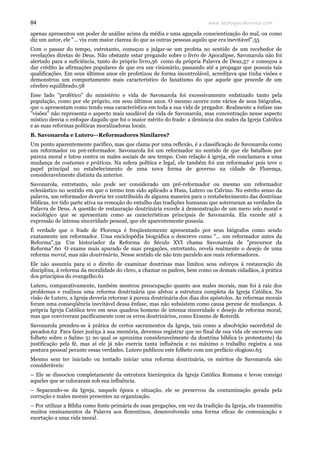 www.teologiacalvinista.com84
apenas apresentou um poder de análise acima da média e uma aguçada conscientização do mal, ou como
diz um autor, ele "… viu com maior clareza do que as outras pessoas aquilo que era inevitável".55
Com o passar do tempo, entretanto, começou a julgar-se um profeta no sentido de um recebedor de
revelações diretas de Deus. Não obstante estar pregando sobre o livro de Apocalipse, Savonarola não foi
alertado para a suficiência, tanto do próprio livro,56 como da própria Palavra de Deus,57 e começou a
dar crédito às afirmações populares de que era um visionário, passando até a propagar que possuía tais
qualificações. Em seus últimos anos ele profetizou de forma incontrolável, acreditava que tinha visões e
demonstrou um comportamento mais característico do fanatismo do que aquele que procede de um
cérebro equilibrado.58
Esse lado "profético" do ministério e vida de Savonarola foi excessivamente enfatizado tanto pela
população, como por ele próprio, em seus últimos anos. O mesmo ocorre com vários de seus biógrafos,
que o apresentam como tendo essa característica em toda a sua vida de pregador. Realmente a ênfase nas
"visões" não representa o aspecto mais saudável da vida de Savonarola, mas concentração nesse aspecto
místico desvia o enfoque daquilo que foi o maior mérito do frade: a denúncia dos males da Igreja Católica
e as suas reformas políticas moralizadoras locais.
B. Savonarola e Lutero—Reformadores Similares?
Um ponto aparentemente pacífico, mas que clama por uma reflexão, é a classificação de Savonarola como
um reformador ou pré-reformador. Savonarola foi um reformador no sentido de que ele batalhou por
pureza moral e lutou contra os males sociais de seu tempo. Com relação à igreja, ele conclamava a uma
mudança de costumes e práticas. Na esfera política e legal, ele também foi um reformador pois teve o
papel principal no estabelecimento de uma nova forma de governo na cidade de Florença,
consideravelmente distinta da anterior.
Savonarola, entretanto, não pode ser considerado um pré-reformador ou mesmo um reformador
eclesiástico no sentido em que o termo tem sido aplicado a Huss, Lutero ou Calvino. No estrito senso da
palavra, um reformador deveria ter contribuído de alguma maneira para o restabelecimento das doutrinas
bíblicas, ter tido parte ativa na remoção do entulho das tradições humanas que soterraram as verdades da
Palavra de Deus. A questão de restauração doutrinária excede à demonstração de um mero zelo moral e
sociológico que se apresentam como as características principais de Savonarola. Ela excede até a
expressão de intensa sinceridade pessoal, que ele aparentemente possuía.
É verdade que o frade de Florença é freqüentemente apresentado por seus biógrafos como sendo
exatamente um reformador. Uma enciclopédia biográfica o descreve como "… um reformador antes da
Reforma".59 Um historiador da Reforma do Século XVI chama Savonarola de "precursor da
Reforma".60 O exame mais apurado de suas pregações, entretanto, revela realmente o desejo de uma
reforma moral, mas não doutrinária. Nesse sentido ele não tem paralelo aos reais reformadores.
Ele não assumiu para si o direito de examinar doutrinas mas limitou seus esforços à restauração da
disciplina, à reforma da moralidade do clero, a chamar os padres, bem como os demais cidadãos, à prática
dos princípios do evangelho.61
Lutero, comparativamente, também mostrou preocupação quanto aos males morais, mas foi à raiz dos
problemas e realizou uma reforma doutrinária que afetou a estrutura completa da Igreja Católica. Na
visão de Lutero, a Igreja deveria retornar à pureza doutrinária dos dias dos apóstolos. As reformas morais
foram uma conseqüência inevitável dessa ênfase, mas não subsistem como causa perene de mudanças. A
própria Igreja Católica teve em seus quadros homens de intensa sinceridade e desejo de reforma moral,
mas que conviveram pacificamente com os erros doutrinários, como Erasmo de Roterdã.
Savonarola prendeu-se à prática de certos sacramentos da Igreja, tais como a absolvição sacerdotal de
pecados.62 Para fazer justiça à sua memória, devemos registrar que no final de sua vida ele escreveu um
folheto sobre o Salmo 51 no qual se aproxima consideravelmente da doutrina bíblica (e protestante) da
justificação pela fé, mas aí ele já não exercia tanta influência e no máximo o trabalho registra a sua
postura pessoal perante essas verdades. Lutero publicou este folheto com um prefácio elogioso.63
Mesmo sem ter iniciado ou tentado iniciar uma reforma doutrinária, os méritos de Savonarola são
consideráveis:
– Ele se dissociou completamente da estrutura hierárquica da Igreja Católica Romana e levou consigo
aqueles que se colocaram sob sua influência.
– Separando-se da Igreja, naquele época e situação, ele se preservou da contaminação gerada pela
corrução e males morais presentes na organização.
– Por utilizar a Bíblia como fonte primária de suas pregações, em vez da tradição da Igreja, ele transmitiu
muitos ensinamentos da Palavra aos florentinos, desenvolvendo uma forma eficaz de comunicação e
exortação a uma vida moral.
 