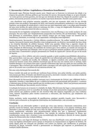 www.teologiacalvinista.com85
C. Savonarola e Calvino—Legisladores e Pensadores Semelhantes?
Savonarola regeu Florença durante quatro anos. Depois que os franceses se retiraram da cidade e na
véspera das grandes reformas políticas que haveriam de ocorrer, Savonarola dirigiu-se ao povo dizendo:
"se vocês querem um bom governo, ele tem que ser derivado de Deus".64 Depois de assumir o poder na
prática, Savonarola procurou conservar em mente o que havia declarado. Durante esses quatro anos,
…sem abandonar seus próprios assuntos sagrados, sem por um momento abrir mão de sua elevada
posição como um profeta e mensageiro de Deus, este homem extraordinário estabeleceu o seu sistema de
impostos, sua proposta de anistia geral, e, talvez em sua mais importante ação, o seu plano para formação
de uma corte jurídica de apelo contra as sentenças do Otto, o corpo de magistrados florentinos que se
constituíam nos supremos juizes de todos os casos.65
Savonarola foi um legislador competente e intencionou criar em Florença a sua versão moderna de uma
teocracia. Por essa razão, ele é freqüentemente comparado com Calvino. Diz um historiador: "Sua posição
[em Florença] se assemelhava àquela que Calvino ocupou por um longo tempo em Genebra".66 A
semelhança, entretanto, se restringe à sua capacidade e realizações como legislador.
Doutrinariamente, Savonarola e Calvino diferem consideravelmente. Na melhor tradição de Tomás de
Aquino, Savonarola insistia tanto filosófica como teologicamente, na eficácia e necessidade das boas obras
e na irrestrita liberdade do arbítrio humano. Sobre essa questão, Villari traz a seguinte citação de
Savonarola: "É o livre arbítrio que distingue o homem dos animais".67 Calvino não concordava com essa
visão simplista de diferenciação. Na realidade ele ensinou que o livre arbítrio, no sentido de execução de
escolhas, não representa essa distinção, uma vez que os prórprios animais escolhem o que é necessário ao
seu bem-estar. Comentando o próprio pensamento de Tomás de Aquino,68 Calvino diz que os da escola
de Aquino:
… admitem que o livre arbítrio está ativo somente quando a razão considera possibilidades alternativas.
Eles querem dizer, com isso, que o objeto do apetite deve ser influenciado pela escolha e que a deliberação
deve preceder o caminho da escolha. Na realidade, se alguém considera esta característica do desejo
natural do homem [como livre arbítrio] encontrará que ele tem isso em comum com os animais. Estes
também desejam o seu próprio bem-estar e quando confrontam algo bom que apela aos seus sentidos eles
o perseguem. Mas o homem não escolhe pela razão e persegue com zelo aquilo que é essencialmente bom
para si, de acordo com a excelência de sua natureza imortal…69
Em uma outra declaração Savonarola diz:
Nossa vontade não pode ser movida por nenhuma força externa, nem pelas estrelas, nem pelas paixões,
nem mesmo por Deus. O Criador não destrói mas preserva, movendo o mundo e todas as coisas criadas de
conformidade com as leis de suas próprias naturezas. 70
Essa afirmação de Savonarola também contrasta com o ensinamento de Calvino, que, refletindo Paulo e
Agostinho, mantém a visão bíblica de que o arbítrio do homem está aprisionado pelo pecado71 e somente
a soberana graça de Deus atinge aqueles que ele escolheu para a redenção. Sobre essa pretensa autonomia
humana, defendida por Savonarola, escreve Calvino:
A exaltação do homem em si mesmo é o trabalho do diabo. Não devemos dar lugar a esses pensamentos a
não ser que queiramos ouvir os conselhos do inimigo. É um doce pensamento imaginar que temos tanto
poder interno que podemos confiar em nós mesmos! Mas não sejamos enganados por essa confiança
vazia; sejamos impedidos pelos trechos numerosos e relevantes, das Escrituras, que totalmente nos
humilham.72
Existe, portanto, muita necessidade de qualificarmos qualquer paralelo traçado entre Savonarola e
Calvino, pois certamente as divergências doutrinárias são fundamentais e não secundárias.
Conclusão
Savonarola foi um reformador político e moral que viveu uma intensa e fascinante controvérsia num
período crucial da história. Suas reformas legislativas não sobreviveram a sua própria existência. Seus
chamados a uma moralidade de vida sem a base de vidas regeneradas pelo evangelho da graça de Cristo,
foram rapidamente sufocados pela pecaminosidade latente dos que o apoiavam, rapidamente
transformados em impacientes perseguidores. Sua rejeição da estrutura hierárquica de Roma, por
considerações morais, não o levaram a uma reconsideração das doutrinas e desvios de ensino daquela
Igreja, tão distanciados das verdades bíblicas.
Savonarola tem o seu lugar de destaque na história, mas sua classificação como pré-reformador ou até
como um legítimo reformador ocorre apenas se forçarmos ou romancearmos os registros da história. De
modo algum pode ser colocado em paridade com Lutero ou Calvino, que clarificaram as principais
doutrinas da Igreja, tornando visíveis e permanentes as distinções que separam os protestantes da
tradição Católica Romana.
 